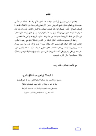 ‫ﺘﻘﺩﻴﻡ‬

‫ﺇﻨﻪ ﻟﻤﻥ ﺩﻭﺍﻋﻲ ﺴﺭﻭﺭﻱ ﺃﻥ ﺃﺘﺸﺭﻑ ﺒﺘﻘﺩﻴﻡ ﻫﺫﺍ ﺍﻟﻜﺘﻴﺏ ﺍﻟﺫﻱ ﻭﻗﻑ ﻓﻴـﻪ ﺍﻟﻜﺎﺘـﺏ ﻋﻠـﻰ‬
‫ﻋﺘﺒﺎﺕ ﺘﺎﺭﻴﺦ ﺍﻟﻌﺎﻟﻡ ﺍﻟﺠﻠﻴل ﺍﻟﺸﻴﺦ ﺍﻟﺒﻴﺭﻭﻨﻲ. ﻓﻨﺤﻥ ﺍﻵﻥ ﻨﺤﺘﺎﺝ ﻟﻤﻥ ﻴﺒﺤﺙ ﺒﻴﻥ ﺍﻷﻁﻼل ﺍﻟﻘﺩﻴﻤـﺔ‬
‫ﻟﻴﻤﺴﻙ ﺒﺎﻟﺠﻭﺍﻫﺭ ﻟﺘﻀﺊ ﻷﺠﻴﺎل ﺁﺘﻴﻪ. ﻓﻘﺩ ﺘﺼﺩﻯ ﺍﻟﻤﺅﻟﻑ ﻫﻨﺎ ﻟﻠﻤﻨﺎﺥ ﺍﻟﺜﻘﺎﻓﻲ ﺍﻟﺫﻱ ﻭﹰﺩ ﻤﺜل ﻫﺫﻩ‬
         ‫‪‬ﻟ‬
‫ﺍﻟﻤﻭﻫﺒﺔ ﺍﻟﻌﻅﻴﻤﺔ "ﺍﻟﺒﻴﺭﻭﻨﻲ" ﻭﻜﺄﻨﻪ ﻴﺸﻴﺭ ﺒﺄﺼﺎﺒﻊ ﺍﻻﺘﻬﺎﻡ ﻟﻬﺫﺍ ﺍﻟﺯﻤﺎﻥ ﺍﻟﺫﻱ ﻨﻌﻴﺸﻪ ﺍﻵﻥ ﺒﻤﺎ ﻓﻴﻪ‬
    ‫ﻤﻥ ﺘﻘﻠﻴل ﻤﻥ ﻗﻴﻤﺔ ﺍﻟﻌﻠﻡ ﻭﺍﻟﻌﻠﻤﺎﺀ، ﺒﺎﺤﺜﺎ ﻋﻥ ﺤﻴﺎﺓ ﺭﺍﻏﺩﺓ ﻤﺜﻤﺭﺓ ﻓﻠﻡ ﻴﺠﺩﻫﺎ ﺇﻻ ﻓﻲ ﻫﺫﺍ ﺍﻟﻌﺼﺭ.‬
                                                   ‫ﹰ‬
‫ﻭﺃﻋﺘﻘﺩ ﺃﻥ ﻤﻭﻀﻭﻋﺎﺕ ﻜﺘﺎﺏ "ﺍﻵﺜﺎﺭ ﺍﻟﺒﺎﻗﻴﺔ ﻋﻥ ﺍﻟﻘﺭﻭﻥ ﺍﻟﺨﺎﻟﻴﺔ" ﺘﺘﻔﻕ ﻤﻊ ﻭﺠﻬـﺔ ﻨﻅـﺭ‬
‫ﺍﻟﻜﺎﺘﺏ ﺍﺘﺠﺎﻩ ﺍﻵﺜﺎﺭ ﺍﻟﺒﺎﻟﻴﺔ ﺍﻟﺘﻲ ﻨﻌﻴﺸﻬﺎ ﺍﻵﻥ، ﻭﻜﺄﻨﻪ ﻴﺭﻴﺩ ﺃﻥ ﻴﻘﻭل ﻟﻨﺎ ﺃﻥ ﺍﻟﺘـﺎﺭﻴﺦ ﻫـﻭ ﻤـﺭﺁﻩ‬
‫ﺍﻟﺤﺎﻀﺭ. ﻭﺇﻨﻲ ﺇﺫ ﺃﺘﻴﺤﺕ ﻟﻲ ﺍﻟﻔﺭﺼﺔ ﻟﺘﻘﺩﻴﻡ ﺍﻟﻜﺘﻴﺏ ﺍﻷﻭل ﻟﻠﻤﺅﻟﻑ ﺃﺸﺭﻑ ﺼﺎﻟﺢ ﺇﻻ ﺇﻨﻲ ﺃﻋﻴﺏ‬
‫ﻋﻠﻴﻪ ﺘﻘﺼﻴﺭﻩ ﻓﻲ ﺇﺨﺭﺍﺝ ﺒﺎﻗﻲ ﺃﻋﻤﺎﻟﻪ ﺍﻟﺘﺎﺭﻴﺨﻴﺔ ﺍﻟﺘﻲ ﺘﺘﻤﻴﺯ ﺒﺎﻟﻭﻀﻭﺡ ﻭﺸﻔﺎﻓﻴﺔ ﺍﻟﻌﺭﺽ ﻭﺍﻟﺘﺤﻠﻴل‬
                                                          ‫ﺒﺸﻜل ﻤﺒﺴﻁ ﻴﺴﻬل ﻋﻠﻰ ﺍﻟﻘﺎﺭﺉ ﺍﺴﺘﻴﻌﺎﺒﻪ.‬



                                                           ‫ﻤﻊ ﺨﺎﻟﺹ ﺘﺤﻴﺎﺘﻲ ﻭﺘﻘﺩﻴﺭﻱ،،،‬



            ‫ﺃ.ﺍﻟﺒﺎﺤﺙ/ ﺇﺒﺭﺍﻫﻴﻡ ﻋﺒﺩ ﺍﻟﺨﺎﻟﻕ ﺍﻟﺩﻭﻱ‬
     ‫ﻤﺴﺌﻭل ﺇﺩﺍﺭﺓ ﺍﻟﻤﺠﻤﻭﻋﺎﺕ ﺒﺎﻟﻤﻜﺘﺒﺔ ﺍﻟﺭﻗﻤﻴﺔ ﻟﻠﺸﻴﺢ ﺤﻤﺩ ﺁل ﺜﺎﻨﻲ )ﺴﺎﺒﻘﺎ(‬
      ‫ﹰ‬

           ‫ﺴﻜﺭﺘﻴﺭ ﺘﺤﺭﻴﺭ ﻤﺠﻠﺔ ﺇﺩﺍﺭﺓ ﺘﻜﻨﻭﻟﻭﺠﻴﺎ ﺍﻟﻤﻌﻠﻭﻤﺎﺕ )ﺴﺎﺒﻘﺎ(‬
            ‫ﹰ‬

           ‫ﺒﺎﺤﺙ ﻓﻲ ﻤﺠﺎل ﺍﻟﻤﻜﺘﺒﺎﺕ ﻭﺍﻟﻤﻌﻠﻭﻤﺎﺕ - ﺠﺎﻤﻌﺔ ﺍﻟﻤﻨﻭﻓﻴﺔ‬

               ‫ﺍﻟﻤﻜﺘﺏ ﺍﻟﻔﻨﻲ - ﺍﻟﻤﻨﻅﻤﺔ ﺍﻟﻌﺭﺒﻴﺔ ﻟﻠﺘﻨﻤﻴﺔ ﺍﻹﺩﺍﺭﻴﺔ‬




‫4‬                                    ‫‪www.kotobarabia.com‬‬
 