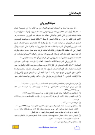 ‫]¹‪<<Ùæù]<ovf‬‬
                                                    ‫<‬
                                        ‫‪<êÞæfÖ]<ì^éu‬‬
‫ﻭﻟﺩ ﻤﺤﻤﺩ ﺒﻥ ﺃﺤﻤﺩ ﺃﺒﻭ ﺍﻟﺭﻴﺤﺎﻥ ﺍﻟﺒﻴﺭﻭﻨﻲ ﺍﻟﺨﻭﺍﺭﺯﻤﻲ ﻓﻲ ﺍﻟﺜﺎﻨﻴﺔ ﻤﻥ ﺫﻱ ﺒﺎﻟﺤﺠـﺔ ﻋـﺎﻡ‬
‫٢٦٣ﻫـ/٤ ﺃﻴﻠﻭل ﻋﺎﻡ ٣٧٩ﻡ ﻓﻲ ﺒﻠﺩﺓ ﺒﻴﺭﻭﻥ)1( ﻭﻫﻲ ﻋﺎﺼﻤﺔ ﺨﻭﺍﺭﺯﻡ )ﺍﻟﺘﺭﻜـﺴﺘﺎﻥ( ﻭﻤﻨﻬـﺎ‬
‫ﺠﺎﺀﺕ ﻨﺴﺒﺘﻪ ﺍﻟﺒﻴﺭﻭﻨﻲ ﺍﻟﺘﻲ ﺍﺸﺘﻬﺭ ﺒﻬﺎ ﻭﺍﻟﺘﻲ ﺃﻋﻁﺘﻪ ﺒﻌﺩ ﺘﺤﺭﻴﻔﻬﺎ ﺍﺴﻡ ﺍﻟﻴﺒﻭﺭﻭﻥ ‪ Aliboron‬ﻭﻫﻭ‬
‫ﻭﻟﻜﻨﻨﺎ ﻨﺠـﺩ ﺃﻥ ﻴـﺎﻗﻭﺕ ﺍﻟﺤﻤـﻭﻱ‬            ‫)2(‬
                                               ‫ﺍﻷﺴﻡ ﺍﻟﺫﻱ ﺍﺸﺘﻬﺭ ﺒﻪ ﻓﻲ ﺃﻭﺭﺒﺎ ﺨﻼل ﺍﻟﻌﺼﺭ ﺍﻟﻭﺴﻴﻁ.‬
‫ﻭﻗﺩ ﺫﻜﺭ ﻴﺎﻗﻭﺕ ﺃﻨﻪ ﻋﻨﺩﻤﺎ ﺴﺄل ﺒﻌﺽ ﺍﻟﻔﻀﻼﺀ ﻋـﻥ‬                      ‫)3(‬
                                                                      ‫ﺍﺴﺘﻌﻤل ﺍﺴﻡ ﺍﻟﺒﻴﺭﻭﻨﻲ ﻤﺭﺓ ﻭﺍﺤﺩﺓ ﻓﻘﻁ،‬
‫ﻟﻘﺏ ﺍﻟﺒﻴﺭﻭﻨﻲ ﺃﺠﺎﺒﻭﻩ ﺃﻥ ﺍﻟﻤﺭﺍﺩ ﺒﻬﺫﺍ ﺍﻟﻠﻘﺏ ﻋﻨﺩ ﺃﻫل ﺨﻭﺍﺭﺯﻡ ﺃﻨﻬﻡ ﻴﻁﻠﻘﻭﻨﻪ ﻋﻠﻰ ﺍﻟﻐﺭﻴﺏ، ﻭﻷﻥ‬
‫ﺍﻟﺨﻭﺍﺭﺯﻤﻲ ﻜﺎﻥ ﻤﻘﺎﻤﻪ ﻗﻠﻴل ﺒﺨﻭﺍﺭﺯﻡ ﻓﻜﺄﻨﻪ ﻟﻤﺎ ﻁﺎﻟﺕ ﻏﺭﺒﺘﻪ ﻋﻨﻬﻡ ﺼﺎﺭ ﻏﺭﻴﺒﺎ. ﻭﻴﻅﻥ ﻴﺎﻗﻭﺕ‬
            ‫ﹰ‬
‫ﻭﻤﻤﺎ ﻴﺅﺴﻑ ﻟـﻪ ﺃﻥ‬        ‫)4(‬
                              ‫ﺃﻥ ﺍﻟﻤﺭﺍﺩ ﺒﻬﺫﺍ ﺍﻟﻠﻘﺏ ﻋﻨﺩ ﺃﻫل ﺍﻟﺭﺴﺘﺎﻕ ﻜﺎﻥ ﻴﻌﻨﻲ ﺃﻨﻪ ﻤﻥ ﺨﺎﺭﺝ ﺍﻟﺒﻼﺩ.‬
         ‫)5(‬
               ‫ﺍﻟﻌﻠﻤﺎﺀ ﺍﻟﻤﺤﺩﺜﻴﻥ ﻴﺴﺘﻌﻤﻠﻭﻥ ﺃﺴﻡ ﺍﻟﺨﻭﺍﺭﺯﻤﻲ ﻋﻠﻰ ﺍﻟﺭﻏﻡ ﻤﻥ ﺃﻥ ﺫﻟﻙ ﻴﺴﺒﺏ ﺍﻻﻟﺘﺒﺎﺱ.‬
‫ﻨﺸﺄ ﺍﻟﺒﻴﺭﻭﻨﻲ ﻓﻲ ﺃﺴﺭﺓ ﺒﺴﻴﻁﺔ ﺃﺘﺎﺤﺕ ﻟﻪ ﻤﺠﺎل ﺍﻟﺘﻌﻠﻡ، ﻭﻜـﺎﻥ ﺤﺎﺴـﺩﻭﻩ ﻴﻠﻘﺒﻭﻨـﻪ ﺒـﺎﺒﻥ‬
‫ﻭﻟﻘﺩ ﺍﻨﻜﺏ ﺍﻟﺒﻴﺭﻭﻨﻲ ﻓﻲ ﺍﻟﻔﺘﺭﺓ ﺍﻷﻭﻟﻲ ﻤﻥ ﺤﻴﺎﺘﻪ ﻭﺤﺘﻰ ﺴﻥ ﺍﻟﺜﺎﻨﻴﺔ ﻭﺍﻟﻌﺸﺭﻴﻥ ﻋﻠﻰ‬                       ‫)6(‬
                                                                                                     ‫ﺍﻟﻀﺎﺤﻴﺔ.‬
‫ﺍﻟﺩﺭﺍﺴﺎﺕ ﺍﻟﻌﻠﻤﻴﺔ ﻭﻷﻨﻪ ﻜﺎﻥ ﺃﺤﺩ ﺃﻨﺼﺎﺭ ﺨﻭﺍﺭﺯﻡ ﺸﺎﻩ ﻓﻘﺩ ﺤﻅﻲ ﺒﻤﻜﺎﻨﺔ ﻋﻨـﺩﻩ، ﻭﻋﻘـﺏ ﻭﻓـﺎﺓ‬
‫ﺤﻴﺙ ﺃﺘﺠﻪ ﺇﻟﻰ ﺴﻭﺍﺤل ﺒﺤﺭ ﻗﺯﻭﻴﻥ )ﺍﻟﺨﺯﺭ( ﺇﺜﺭ‬                 ‫)7(‬
                                                               ‫ﺍﻷﺨﻴﺭ ﻫﺎﺠﺭ ﺍﻟﺒﻴﺭﻭﻨﻲ ﺨﺎﺭﺝ ﺤﺩﻭﺩ ﻭﻁﻨﻪ.‬
‫ﻓﻭﺼل ﺇﻟﻰ ﺠﺭﺠﺎﻥ ﻓﻲ ﻋﺎﻡ ٥٨٣ﻫـ ﻭﻗﻀﻰ ﺒﻬﺎ ﺨﻤﺴﺔ ﻋﺸﺭ ﻋﺎﻡ.‬                               ‫)8(‬
                                                                                       ‫ﻫﺫﺍ ﺍﻹﻨﻘﻼﺏ ﺍﻟﺴﻴﺎﺴﻲ،‬


          ‫)1( ﺒﻁﺭﺱ ﺍﻟﺒﺴﺘﺎﻨﻲ، ﻤﻭﺴﻭﻋﺔ ﺍﻟﺤﻀﺎﺭﺓ ﺍﻟﻌﺭﺒﻴﺔ، ﺩﺍﺭ ﻜﻠﻤﺎﺕ ﻟﻠﻨﺸﺭ، ﺏ.ﻁ، ﺏ.ﻡ، ﺏ.ﺕ، ﺹ٣١٦.‬
‫)2( ﺇﺩﻭﺍﺭﺩ ﺒﺭﻭﻱ، ﺘﺎﺭﻴﺦ ﺍﻟﺤﻀﺎﺭﺍﺕ ﺍﻟﻌﺎﻡ،ﺘﺤﻘﻴﻕ . ﻴﻭﺴﻑ ﺃﺴﻌﺩ- ﻓﺭﻴﺩﻭﻡ ﺩﺍﻏﺭ، ﻡ٣، ﻋﻭﻴﺩﺍﺕ ﻟﻠﻨـﺸﺭ، ﻁ٤،‬
                                                                                       ‫ﺒﻴﺭﻭﺕ٨٩٩١،ﺹ٧٢٢.‬
               ‫)3( ﺩﺍﺌﺭﺓ ﺍﻟﻤﻌﺎﺭﻑ ﺍﻹﺴﻼﻤﻴﺔ، ﻤﺭﻜﺯ ﺍﻟﺸﺎﺭﻗﺔ ﻟﻺﺒﺩﺍﻉ ﺍﻟﻔﻜﺭﻱ، ﺹ١، ﺏ.ﻡ، ٨٩٩١، ﺹ ٣٧٥١.‬
‫)4( ﻴﺎﻗﻭﺕ ﺍﻟﺤﻤﻭﻱ، ﺇﺭﺸﺎﺩ ﺍﻷﺭﻴﺏ ﺇﻟﻰ ﻤﻌﺭﻓﺔ ﺍﻷﺩﻴـﺏ، ﺝ٥، ﺩﺍﺭ ﺍﻟﻜﺘـﺏ ﺍﻟﻌﻠﻤﻴـﺔ، ﻁ١، ﺒﻴـﺭﻭﺕ١٩٩١،‬
                                                                                                 ‫ﺹ٢٢١.‬
                                                                               ‫)5( ﺩﺍﺌﺭﺓ ﺍﻟﻤﻌﺎﺭﻑ، ﺹ ٣٧٥١.‬
    ‫)6( ﻤﺤﻤﺩ ﻓﺎﺭﺱ، ﻤﻭﺴﻭﻋﺔ ﻋﻠﻤﺎﺀ ﺍﻟﻌﺭﺏ ﻭﺍﻟﻤﺴﻠﻤﻴﻥ، ﺍﻟﻤﺅﺴﺴﺔ ﺍﻟﻌﺭﺒﻴﺔ ﻟﻠﻨﺸﺭ، ﻁ١، ﺒﻴﺭﻭﺕ٣٩٩١،ﺹ٠٠١.‬
‫ﻻ ﺘﺫﻜﺭ ﺍﻟﻤﺼﺎﺩﺭ ﺸﻴﺌﺎ ﻋﻥ ﺃﺴﺭﺓ ﺍﻟﺒﻴﺭﻭﻨﻲ ﺃﻭ ﻋﻥ ﺼﺒﺎﻩ ، ﻭﻟﻜﻥ ﺘﺫﻜﺭ ﺃﻨﻪ ﺩﺭﺱ ﻋﻠﻰ ﺜﻼﺜﺔ ﺃﺴﺎﺘﺫﺓ ﻭﻫـﻡ :‬
                                                                       ‫ﹰ‬
                          ‫ﺃﺒﻭ ﻨﺼﺭ ﺒﻥ ﻋﺭﺍﻕ، ﻭﺃﺒﻭ ﺴﻬل ﺒﻥ ﻴﺤﻴﻰ ﺍﻟﻤﺴﻴﺤﻲ، ﻭﺃﺒﻭ ﺍﻟﺤﺴﻥ ﺒﻥ ﻋﻠﻲ ﺍﻟﺠﺒﻠﻲ.‬
‫)7( ﺍﻟﺒﻴﺭﻭﻨﻲ، ﺘﺤﺩﻴﺩ ﻨﻬﺎﻴﺎﺕ ﺍﻷﻤﺎﻜﻥ ﻟﺘﺼﺤﻴﺢ ﻤﺴﺎﻓﺎﺕ ﺍﻟﻤﺴﺎﻜﻥ، ﻤﻘﺩﻤﺔ ﺍﻟﻤﺤﻘﻕ، ﺘﺤﻘﻴﻕ ﺏ. ﺒﻭﻟﺠﺎﻜﻭﻑ، ﻤﻌﻬﺩ‬
                                                        ‫ﺍﻟﻤﺨﻁﻭﻁﺎﺕ ﺍﻟﻌﺭﺒﻴﺔ، ﻁ٢، ﺍﻟﻘﺎﻫﺭﺓ ٥٩٩١ ، ﺹ٩.‬
                                                                      ‫)8( ﻤﺤﻤﺩ ﻓﺎﺭﺱ، ﺍﻟﻤﺭﺠﻊ ﺍﻟﺴﺎﺒﻕ، ﺹ٠٠١.‬

‫8‬                                      ‫‪www.kotobarabia.com‬‬
 