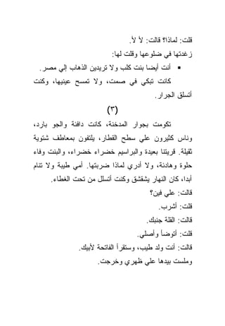 ‫ﻗﻠﺕ: ﻟﻤﺎﺫﺍ؟ ﻗﺎﻟﺕ: ﻷ ﻷ.‬
                          ‫ﺯﻏﺩﺘﻬﺎ ﻓﻲ ﻀﻠﻭﻋﻬﺎ ﻭﻗﻠﺕ ﻟﻬﺎ:‬
 ‫ﺃﻨﺕ ﺃﻴﻀﺎ ﺒﻨﺕ ﻜﻠﺏ ﻭﻻ ﺘﺭﻴﺩﻴﻥ ﺍﻟﺫﻫﺎﺏ ﺇﻟﻲ ﻤﺼﺭ.‬
‫ﻜﺎﻨﺕ ﺘﺒﻜﻲ ﻓﻲ ﺼﻤﺕ، ﻭﻻ ﺘﻤﺴﺢ ﻋﻴﻨﻴﻬﺎ، ﻭﻜﻨﺕ‬
                                         ‫ﺃﺘﺴﻠﻕ ﺍﻟﺠﺭﺍﺭ.‬
                         ‫)٣(‬
‫ﺘﻜﻭﻤﺕ ﺒﺠﻭﺍﺭ ﺍﻟﻤﺩﺨﻨﺔ، ﻜﺎﻨﺕ ﺩﺍﻓﺌﺔ ﻭﺍﻟﺠﻭ ﺒﺎﺭﺩ،‬
‫ﻭﻨﺎﺱ ﻜﺜﻴﺭﻭﻥ ﻋﻠﻲ ﺴﻁﺢ ﺍﻟﻘﻁﺎﺭ، ﻴﻠﺘﻔﻭﻥ ﺒﻤﻌﺎﻁﻑ ﺸﺘﻭﻴﺔ‬
‫ﺜﻘﻴﻠﺔ. ﻗﺭﻴﺘﻨﺎ ﺒﻌﻴﺩﺓ ﻭﺍﻟﺒﺭﺍﺴﻴﻡ ﺨﻀﺭﺍﺀ ﺨﻀﺭﺍﺀ، ﻭﺍﻟﺒﻨﺕ ﻭﻓﺎﺀ‬
‫ﺤﻠﻭﺓ ﻭﻫﺎﺩﺌﺔ، ﻭﻻ ﺃﺩﺭﻱ ﻟﻤﺎﺫﺍ ﻀﺭﺒﺘﻬﺎ. ﺃﻤﻲ ﻁﻴﺒﺔ ﻭﻻ ﺘﻨﺎﻡ‬
     ‫ﺃﺒﺩﺍ، ﻜﺎﻥ ﺍﻟﻨﻬﺎﺭ ﻴﺸﻘﺸﻕ ﻭﻜﻨﺕ ﺃﺘﺴﻠل ﻤﻥ ﺘﺤﺕ ﺍﻟﻐﻁﺎﺀ.‬
                                       ‫ﻗﺎﻟﺕ: ﻋﻠﻲ ﻓﻴﻥ؟‬
                                          ‫ﻗﻠﺕ: ﺃﺸﺭﺏ.‬
                                      ‫ﻗﺎﻟﺕ: ﺍﻟﻘﻠﺔ ﺠﻨﺒﻙ.‬
                                   ‫ﻗﻠﺕ: ﺃﺘﻭﻀﺄ ﻭﺃﺼﻠﻲ.‬
               ‫ﻗﺎﻟﺕ: ﺃﻨﺕ ﻭﻟﺩ ﻁﻴﺏ، ﻭﺴﺘﻘﺭﺃ ﺍﻟﻔﺎﺘﺤﺔ ﻷﺒﻴﻙ.‬
                     ‫ﻭﻤﻠﺴﺕ ﺒﻴﺩﻫﺎ ﻋﻠﻲ ﻅﻬﺭﻱ ﻭﺨﺭﺠﺕ.‬
 