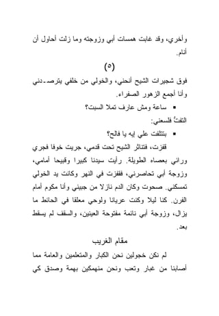 ‫ﻭﺃﺨﺭﻱ، ﻭﻗﺩ ﻏﺎﺒﺕ ﻫﻤﺴﺎﺕ ﺃﺒﻲ ﻭﺯﻭﺠﺘﻪ ﻭﻤﺎ ﺯﻟﺕ ﺃﺤﺎﻭل ﺃﻥ‬
                                                    ‫ﺃﻨﺎﻡ.‬
                         ‫)٥(‬
‫ﻓﻭﻕ ﺸﺠﻴﺭﺍﺕ ﺍﻟﺸﻴﺢ ﺃﻨﺤﻨﻲ، ﻭﺍﻟﺨﻭﻟﻲ ﻤﻥ ﺨﻠﻔﻲ ﻴﺘﺭﺼـﺩﻨﻲ‬
                               ‫ﻭﺃﻨﺎ ﺃﺠﻤﻊ ﺍﻟﺯﻫﻭﺭ ﺍﻟﺼﻔﺭﺍﺀ.‬
                  ‫ﺴﺎﻋﺔ ﻭﻤﺵ ﻋﺎﺭﻑ ﺘﻤﻼ ﺍﻟﺴﺒﺕ؟‬
                                           ‫ﺍﻟﺘﻔﺕ ﻓﻠﺴﻌﻨﻲ:‬
                                                   ‫ﱡ‬
                          ‫ﺒﺘﺘﻠﻔﺕ ﻋﻠﻲ ﺇﻴﻪ ﻴﺎ ﻓﺎﻟﺢ؟‬
‫ﻗﻔﺯﺕ، ﻓﺘﻨﺎﺜﺭ ﺍﻟﺸﻴﺢ ﺘﺤﺕ ﻗﺩﻤﻲ، ﺠﺭﻴﺕ ﺨﻭﻓﺎ ﻓﺠﺭﻱ‬
                                       ‫ﹸ‬
‫ﻭﺭﺍﺌﻲ ﺒﻌﺼﺎﻩ ﺍﻟﻁﻭﻴﻠﺔ. ﺭﺃﻴﺕ ﺴﻴﺩﻨﺎ ﻜﺒﻴﺭﺍ ﻭﻗﺒﻴﺤﺎ ﺃﻤﺎﻤﻲ،‬
‫ﻭﺯﻭﺠﺔ ﺃﺒﻲ ﺘﺤﺎﺼﺭﻨﻲ، ﻓﻘﻔﺯﺕ ﻓﻲ ﺍﻟﻨﻬﺭ ﻭﻜﺎﻨﺕ ﻴﺩ ﺍﻟﺨﻭﻟﻲ‬
‫ﺘﻤﺴﻜﻨﻲ. ﺼﺤﻭﺕ ﻭﻜﺎﻥ ﺍﻟﺩﻡ ﻨﺎﺯﻻ ﻤﻥ ﺠﺒﻴﻨﻲ ﻭﺃﻨﺎ ﻤﻜﻭﻡ ﺃﻤﺎﻡ‬
‫ﺍﻟﻔﺭﻥ. ﻜﻨﺎ ﻟﻴﻼ ﻭﻜﻨﺕ ﻋﺭﻴﺎﻨﺎ ﻭﻟﻭﺤﻲ ﻤﻌﻠﻘﺎ ﻓﻲ ﺍﻟﺤﺎﺌﻁ ﻤﺎ‬
‫ﻴﺯﺍل، ﻭﺯﻭﺠﺔ ﺃﺒﻲ ﻨﺎﺌﻤﺔ ﻤﻔﺘﻭﺤﺔ ﺍﻟﻌﻴﻨﻴﻥ، ﻭﺍﻟﺴﻘﻑ ﻟﻡ ﻴﺴﻘﻁ‬
                                                    ‫ﺒﻌﺩ.‬
                    ‫ﻤﻘﺎﻡ ﺍﻟﻐﺭﻴﺏ‬
‫ﻟﻡ ﻨﻜﻥ ﺨﺠﻭﻟﻴﻥ ﻨﺤﻥ ﺍﻟﻜﺒﺎﺭ ﻭﺍﻟﻤﺘﻌﻠﻤﻴﻥ ﻭﺍﻟﻌﺎﻤﺔ ﻤﻤﺎ‬
‫ﺃﺼﺎﺒﻨﺎ ﻤﻥ ﻏﺒﺎﺭ ﻭﺘﻌﺏ ﻭﻨﺤﻥ ﻤﻨﻬﻤﻜﻴﻥ ﺒﻬﻤﺔ ﻭﺼﺩﻕ ﻜﻲ‬
 