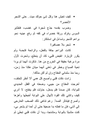 ‫ﻜﻴﻑ ﺘﻌﻴﺵ ﻫﻨﺎ ﻭﻜل ﺸﺊ ﺤﻭﻟﻙ ﻤﻴﺕ.. ﺤﺘﻰ ﺍﻟﺸﺠﺭ‬
                                        ‫ﺍﻷﺨﻀﺭ؟‬
‫ﻭﻀﺭﺏ ﺒﻘﺩﻤﻪ ﺠﺫﻉ ﺸﺠﺭﺓ ﻓﻲ ﻏﻀﺏ، ﻓﺘﻁﺎﻴﺭ‬
‫ﺍﻟﺴﻭﺱ ﻭﻓﺭﻙ ﻭﺭﻗﺔ ﺨﻀﺭﺍﺀ ﻓﻲ ﻜﻔﻪ ﺜﻡ ﺭﻓﻊ ﻋﻴﻨﻴﻪ ﻨﺤﻭ‬
                        ‫ﺒﺭﺍﻋﻡ ﺍﻟﺸﺠﺭ ﻭﺘﺴﺎﺀل ﻓﻲ ﺍﺴﺘﻨﻜﺎﺭ:‬
                               ‫ﺸﺠﺭ ﺒﻼ ﻋﺼﺎﻓﻴﺭ!‬
‫ﻜﺎﻨﺕ ﺍﻟﺒﺭﺍﻋﻡ ﺠﺎﻓﺔ ﺒﺎﻟﻔﻌل، ﻭﺍﻟﺭﺍﺌﺤﺔ ﻗﺎﺒﻀﺔ ﻭﻟﻡ‬
‫ﻴﻜﺭﺭ ﺍﻟﺯﻴﺎﺭﺓ. ﺍﻨﻘﺒﺽ ﻗﻠﺒﻲ، ﻜﺎﺩ ﺃﻥ ﻴﻨﺨﻠﻊ، ﻭﺸﻌﺭﺕ ﻷﻭل‬
‫ﻤﺭﺓ ﺒﺭﻏﺒﺔ ﺤﻘﻴﻘﺔ ﻓﻲ ﺍﻟﺨﺭﻭﺝ ﻤﻥ ﻫﻨﺎ. ﺘﺫﻜﺭﺕ ﺃﻨﻬﻤﺎ ﻟﻡ ﻴﺭﺩﺍ‬
‫ﺘﺤﻴﺔ ﺍﻟﺼﺒﺎﺡ ﻭﺨﻁﺭ ﻓﻲ ﺫﻫﻨﻲ ﺃﻨﻬﻤﺎ ﻤﻴﺘﺎﻥ ﻫﻜﺫﺍ ﻤﻨﺫ ﺯﻤﻥ،‬
               ‫ﺭﺒﻤﺎ ﻤﻨﺫ ﺴﻠﻤﺎﻨﻲ ﺍﻟﻤﻔﺘﺎﺡ ﻭﺇﻥ ﻟﻡ ﺃﻜﻥ ﻤﺘﺄﻜﺩﺍ.‬
‫ﺯﺍﺩﺕ ﺩﻗﺎﺕ ﻗﻠﺒﻲ ﻭﺃﺼﺒﺢ ﻜل ﻫﻤﻲ ﺃﻻ ﺃﻨﻅﺭ ﻟﻠﺨﻠﻑ،‬
‫ﺃﺨﺭﺠﺕ ﺍﻟﻤﻔﺘﺎﺡ ﻤﻥ ﺠﻴﺒﻲ، ﻭﻀﻌﺘﻪ ﻓﻲ ﺍﻟﻘﻔل ﺍﻟﺤﺩﻴﺩﻱ‬
‫ﻟﻠﺒﻭﺍﺒﺔ، ﻜﺎﻥ ﺼﺩﺌﺎ ﻓﻠﻡ ﻴﺩﺨل، ﺤﺎﻭﻟﺕ ﻓﻠﻡ ﻴﻨﻔﺘﺢ، ﻻ ﺃﺩﺭﻱ‬
‫ﻜﻴﻑ ﻭﺍﺘﺘﻨﻲ ﺘﻠﻙ ﺍﻟﻘﻭﺓ ﻷﻨﻬﺎل ﻋﻠﻲ ﺍﻟﺒﻭﺍﺒﺔ ﺃﺨﺒﻁﻬﺎ ﻭﺃﻫﺯﻫﺎ‬
‫ﻭﺃﺼﺭﺥ ﻓﻴﺘﻨﺎﺜﺭ ﺍﻟﺼﺩﺃ. ﺭﻏﻡ ﺘﻨﺎﻫﻲ ﺫﻟﻙ ﺍﻟﺼﺨﺏ ﺍﻟﺨﺎﺭﺠﻲ‬
‫ﺇﻟﻲ ﺃﺫﻨﻲ، ﻓﺈﻥ ﻤﺎ ﻓﻌﻠﺘﻪ ﺒﺩﺍ ﻀﻌﻴﻔﺎ ﺤﺘﻰ ﺃﻥ ﺃﺤﺩﺍ ﻟﻡ ﻴﺸﻌﺭ ﺒﻲ،‬
‫ﻜﻨﺕ ﻤﺘﺸﺒﺜﺎ ﺒﺎﻟﺒﻭﺍﺒﺔ ﻭﻤﺘﺸﻨﺠﺎ، ﻭﺒﺩﺍ ﺃﻥ ﺩﻗﺎﺕ ﻗﻠﺒﻲ ﺘﺒﻁﺊ ﺜﻡ‬
 