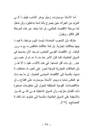 ‫ﺃﻤﺎ ﺍﻷﺴﺘﺎﺫ ﺴﻭﻤﺒﺎﺭﺕ، ﺯﻤﻴل ﺒﻭﺨﺭ ﺍﻟﺸﺎﺏ، ﻓﻴﻠﺠـﺄ ﺇﻟـﻰ‬
‫ﺍﻟﻤﺯﻴﺩ ﻤﻥ ﺍﻟﺠﺭﺃﺓ، ﺤﻴﻥ ﻴﺼﺭﺡ ﺒﺄﻨﻨﺎ ﻟﺴﻨﺎ ﺒﺩﺍﺨﻠﻴﻥ، ﻭﻟﻥ ﻨﺩﺨل‬
‫ﺃﺒﺩﺍ ﻤﺭﺤﻠﺔ ﺍﻻﻗﺘﺼﺎﺩ ﺍﻟﻌﺎﻟﻤﻲ، ﺒل ﺇﻨﻨﺎ ﻨﺒﺘﻌﺩ ﻋﻥ ﻫﺫﻩ ﺍﻟﻤﺭﺤﻠﺔ‬
                                      ‫ﺃﻜﺜﺭ ﻓﺄﻜﺜﺭ، ﻭﻴﻘﻭل:‬
‫»ﺃﺅﻜﺩ ﺒﺄﻥ ﺍﻟﺸﻌﻭﺏ ﺍﻟﻤﺘﻤﺩﻨﺔ، ﻟﻴﺴﺕ ﺍﻟﻴﻭﻡ ﻤﺭﺘﺒﻁـﺔ ﻓﻴﻤـﺎ‬
‫ﺒﻴﻨﻬﺎ ﺒﻌﻼﻗﺎﺕ ﺘﺠﺎﺭﻴﺔ. ﺒل ﺜﻤﺔ ﻋﻼﻗﺎﺕ ﺘﺘﻨﺎﻗﺽ ﻤـﻊ ﻤـﺭﻭﺭ‬
‫ﺍﻟﻭﻗﺕ. ﺇﻥ ﺍﻻﻗﺘﺼﺎﺩ ﺍﻟﻘﻭﻤﻲ ﺍﻟﺨﺎﺹ، ﻟﻡ ﻴﻌﺩ ﺍﻵﻥ ﻤﻨﺩﻤﺠﺎ ﻓﻲ‬
‫ﺍﻟﺴﻭﻕ ﺍﻟﻌﺎﻟﻤﻴﺔ، ﻜﻤﺎ ﻜﺎﻥ ﺍﻷﻤﺭ ﻤﻨﺫ ﻤﺌـﺔ ﻋـﺎﻡ ﺃﻭ ﺨﻤﺴـﻴﻥ‬
‫ﻋﺎﻡ... ﺒل ﺒﺎﺕ ﺃﻗل ﺍﻨﺩﻤﺎﺠﺎ. ﻓﻲ ﻫﺫﻩ ﺍﻷﺜﻨﺎﺀ، ﻋﻠﻴﻨـﺎ ﺃﻻ ﻨﻘـﺭ‬
‫ﺒﺄﻥ ﺍﻟﻌﻼﻗﺎﺕ ﺍﻟﺘﺠﺎﺭﻴﺔ ﺍﻟﺩﻭﻟﻴﺔ ﺘﺤﻭﺯ ﻋﻠﻰ ﺃﻫﻤﻴـﺔ، ﻤﺘﻌﺎﻅﻤـﺔ‬
‫ﻨﺴﺒﻴﺎ، ﺒﺎﻟﻨﺴﺒﺔ ﺇﻟﻰ ﺍﻻﻗﺘﺼﺎﺩ ﺍﻟﺴﻴﺎﺴﻲ ﺍﻟﺤﺩﻴﺙ. ﺇﻥ ﻤﺎ ﻴﺤـﺩﺙ‬
‫ﻫﻭ ﺍﻟﻌﻜﺱ ﺘﻤﺎﻤﺎ.« ﻭﻴﺒﺩﻭ ﺍﻷﺴﺘﺎﺫ ﺴﻭﻤﺒﺎﺭﺕ ﻋﻠﻰ ﺍﻗﺘﻨﺎﻉ ﺒـﺄﻥ‬
‫»ﺍﻻﻗﺘﺼﺎﺩﺍﺕ ﺍﻟﻘﻭﻤﻴﺔ ﺍﻟﻤﺨﺘﻠﻔﺔ ﺘﺘﺤﻭل ﺇﻟﻰ ﻤﻨﻅﻭﻤﺎﺕ ﺼﻐﻴﺭﺓ‬
‫ﺫﺍﺕ ﺍﻜﺘﻤﺎل ﻤﺘﺯﺍﻴﺩ، ﻭﺃﻥ ﺍﻟﺴﻭﻕ ﺍﻟﺩﺍﺨﻠﻴﺔ ﻫـﻲ ﺍﻟﺘـﻲ ﺘﻔـﻭﺯ‬
‫ﺒﺎﻷﺴﺒﻘﻴﺔ ﻋﻠﻰ ﺍﻟﺴﻭﻕ ﺍﻟﻌﺎﻟﻤﻴﺔ، ﺒﺎﻟﻨﺴﺒﺔ ﺇﻟﻰ ﻤﻨﺘﻭﺠـﺎﺕ ﻜﺎﻓـﺔ‬
                                       ‫ﺍﻟﻤﺼﺎﻨﻊ«. )٧١(.‬




                        ‫- ٥٣ -‬
 