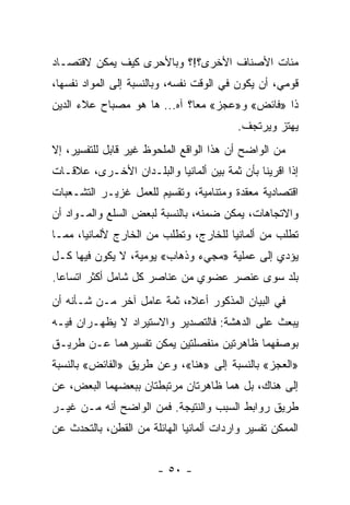 ‫ﻤﺌﺎﺕ ﺍﻷﺼﻨﺎﻑ ﺍﻷﺨﺭﻯ؟!؟ ﻭﺒﺎﻷﺤﺭﻯ ﻜﻴﻑ ﻴﻤﻜﻥ ﻻﻗﺘﺼـﺎﺩ‬
‫ﻗﻭﻤﻲ، ﺃﻥ ﻴﻜﻭﻥ ﻓﻲ ﺍﻟﻭﻗﺕ ﻨﻔﺴﻪ، ﻭﺒﺎﻟﻨﺴﺒﺔ ﺇﻟﻰ ﺍﻟﻤﻭﺍﺩ ﻨﻔﺴﻬﺎ،‬
‫ﺫﺍ »ﻓﺎﺌﺽ« ﻭ»ﻋﺠﺯ« ﻤﻌﺎ؟ ﺁﻩ... ﻫﺎ ﻫﻭ ﻤﺼﺒﺎﺡ ﻋﻼﺀ ﺍﻟﺩﻴﻥ‬
                                          ‫ﻴﻬﺘﺯ ﻭﻴﺭﺘﺠﻑ.‬
‫ﻤﻥ ﺍﻟﻭﺍﻀﺢ ﺃﻥ ﻫﺫﺍ ﺍﻟﻭﺍﻗﻊ ﺍﻟﻤﻠﺤﻭﻅ ﻏﻴﺭ ﻗﺎﺒل ﻟﻠﺘﻔﺴﻴﺭ، ﺇﻻ‬
‫ﺇﺫﺍ ﺍﻗﺭﻴﻨﺎ ﺒﺄﻥ ﺜﻤﺔ ﺒﻴﻥ ﺃﻟﻤﺎﻨﻴﺎ ﻭﺍﻟﺒﻠـﺩﺍﻥ ﺍﻷﺨـﺭﻯ، ﻋﻼﻗـﺎﺕ‬
‫ﺍﻗﺘﺼﺎﺩﻴﺔ ﻤﻌﻘﺩﺓ ﻭﻤﺘﻨﺎﻤﻴﺔ، ﻭﺘﻘﺴﻴﻡ ﻟﻠﻌﻤل ﻏﺯﻴـﺭ ﺍﻟﺘﺸـﻌﺒﺎﺕ‬
‫ﻭﺍﻻﺘﺠﺎﻫﺎﺕ، ﻴﻤﻜﻥ ﻀﻤﻨﻪ، ﺒﺎﻟﻨﺴﺒﺔ ﻟﺒﻌﺽ ﺍﻟﺴﻠﻊ ﻭﺍﻟﻤـﻭﺍﺩ ﺃﻥ‬
‫ﺘﻁﻠﺏ ﻤﻥ ﺃﻟﻤﺎﻨﻴﺎ ﻟﻠﺨﺎﺭﺝ، ﻭﺘﻁﻠﺏ ﻤﻥ ﺍﻟﺨﺎﺭﺝ ﻷﻟﻤﺎﻨﻴﺎ، ﻤﻤـﺎ‬
‫ﻴﺅﺩﻱ ﺇﻟﻰ ﻋﻤﻠﻴﺔ »ﻤﺠﻲﺀ ﻭﺫﻫﺎﺏ« ﻴﻭﻤﻴﺔ، ﻻ ﻴﻜﻭﻥ ﻓﻴﻬﺎ ﻜـل‬
‫ﺒﻠﺩ ﺴﻭﻯ ﻋﻨﺼﺭ ﻋﻀﻭﻱ ﻤﻥ ﻋﻨﺎﺼﺭ ﻜل ﺸﺎﻤل ﺃﻜﺜﺭ ﺍﺘﺴﺎﻋﺎ.‬
‫ﻓﻲ ﺍﻟﺒﻴﺎﻥ ﺍﻟﻤﺫﻜﻭﺭ ﺃﻋﻼﻩ، ﺜﻤﺔ ﻋﺎﻤل ﺁﺨﺭ ﻤـﻥ ﺸـﺄﻨﻪ ﺃﻥ‬
‫ﻴﺒﻌﺙ ﻋﻠﻰ ﺍﻟﺩﻫﺸﺔ: ﻓﺎﻟﺘﺼﺩﻴﺭ ﻭﺍﻻﺴﺘﻴﺭﺍﺩ ﻻ ﻴﻅﻬـﺭﺍﻥ ﻓﻴـﻪ‬
‫ﺒﻭﺼﻔﻬﻤﺎ ﻅﺎﻫﺭﺘﻴﻥ ﻤﻨﻔﺼﻠﺘﻴﻥ ﻴﻤﻜﻥ ﺘﻔﺴﻴﺭﻫﻤﺎ ﻋـﻥ ﻁﺭﻴـﻕ‬
‫»ﺍﻟﻌﺠﺯ« ﺒﺎﻟﻨﺴﺒﺔ ﺇﻟﻰ »ﻫﻨﺎ«، ﻭﻋﻥ ﻁﺭﻴﻕ »ﺍﻟﻔﺎﺌﺽ« ﺒﺎﻟﻨﺴﺒﺔ‬
‫ﺇﻟﻰ ﻫﻨﺎﻙ، ﺒل ﻫﻤﺎ ﻅﺎﻫﺭﺘﺎﻥ ﻤﺭﺘﺒﻁﺘﺎﻥ ﺒﺒﻌﻀﻬﻤﺎ ﺍﻟﺒﻌﺽ، ﻋﻥ‬
‫ﻁﺭﻴﻕ ﺭﻭﺍﺒﻁ ﺍﻟﺴﺒﺏ ﻭﺍﻟﻨﺘﻴﺠﺔ. ﻓﻤﻥ ﺍﻟﻭﺍﻀﺢ ﺃﻨﻪ ﻤـﻥ ﻏﻴـﺭ‬
‫ﺍﻟﻤﻤﻜﻥ ﺘﻔﺴﻴﺭ ﻭﺍﺭﺩﺍﺕ ﺃﻟﻤﺎﻨﻴﺎ ﺍﻟﻬﺎﺌﻠﺔ ﻤﻥ ﺍﻟﻘﻁﻥ، ﺒﺎﻟﺘﺤﺩﺙ ﻋﻥ‬


                        ‫- ٠٥ -‬
 