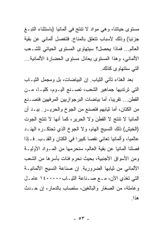 ‫ﻤﺴﺘﻭﻯ ﺤﻴﺎﺘﻨﺎ، ﻭﻫﻲ ﻤﻭﺍﺩ ﻻ ﺘﻨﺘﺞ ﻓﻲ ﺃﻟﻤﺎﻨﻴﺎ )ﺒﺎﺴﺘﺜﻨﺎﺀ ﺍﻟﺘﺒـﻎ‬
‫ﺠﺯﺌﻴﺎ( ﻭﺫﻟﻙ ﻷﺴﺒﺎﺏ ﺘﺘﻌﻠﻕ ﺒﺎﻟﻤﻨﺎﺥ. ﻓﻠﻨﻔﺼل ﺃﻟﻤﺎﻨﻲ ﻋﻥ ﺒﻘﻴﺔ‬
‫ﺍﻟﻌﺎﻟﻡ... ﻓﻤﺎﺫﺍ ﻴﺤﺼل؟ ﺴﻴﺘﻬﺎﻭﻯ ﺍﻟﻤﺴﺘﻭﻯ ﺍﻟﺤﻴﺎﺘﻲ ﻟﻠﺸـﻌﺏ‬
‫ﺍﻷﻟﻤﺎﻨﻲ، ﻭﻫﺫﺍ ﺍﻟﻤﺴﺘﻭﻯ ﻴﻌﺎﺩل ﻤﺴﺘﻭﻯ ﺍﻟﺤﻀﺎﺭﺓ ﺍﻷﻟﻤﺎﻨﻴﺔ...‬
                                      ‫ﺍﻟﺘﻲ ﺴﺘﺘﻬﺎﻭﻯ ﻜﺫﻟﻙ.‬
‫ﺒﻌﺩ ﺍﻟﻐﺫﺍﺀ ﺘﺄﺘﻲ ﺍﻟﺜﻴﺎﺏ. ﺇﻥ ﺍﻟﺒﻴﺎﻀﺎﺕ، ﺒل ﻭﻤﺠﻤل ﺍﻟﺜﻴـﺎﺏ‬
‫ﺍﻟﺘﻲ ﺘﺭﺘﺩﻴﻬﺎ ﺠﻤﺎﻫﻴﺭ ﺍﻟﺸﻌﺏ، ﺘﺼـﻨﻊ ﺍﻟﻴـﻭﻡ، ﻜﻠﻴـﺎ، ﻤـﻥ‬
‫ﺍﻟﻘﻁﻥ... ﺘﻘﺭﻴﺒﺎ، ﺃﻤﺎ ﺒﻴﺎﻀﺎﺕ ﺍﻟﺒﺭﺠﻭﺍﺯﻴﻴﻥ ﺍﻟﻤﺭﻓﻬﻴﻥ ﻓﺘﺼـﻨﻊ‬
‫ﻤﻥ ﺍﻟﻜﺘﺎﻥ، ﺃﻤﺎ ﺜﻴﺎﺒﻬﻡ ﻓﺘﺼﻨﻊ ﻤﻥ ﺍﻟﺠﻭﺥ ﻭﺍﻟﺤﺭﻴـﺭ. ﺒﻴـﺩ ﺃﻥ‬
‫ﺃﻟﻤﺎﻨﻴﺎ ﻻ ﺘﻨﺘﺞ ﻻ ﺍﻟﻘﻁﻥ ﻭﻻ ﺍﻟﺤﺭﻴﺭ، ﻜﻤﺎ ﺃﻨﻬﺎ ﻻ ﺘﻨﺘﺞ ﺍﻟﺠﻭﺕ‬
‫)ﺍﻟﺨﻴﺵ( ﺫﻟﻙ ﺍﻟﻨﺴﻴﺞ ﺍﻟﻬﺎﻡ، ﻭﻻ ﺍﻟﺠﻭﺥ ﺍﻟﺫﻱ ﺘﺤﺘﻜـﺭﻩ ﺍﻟﻬﻨـﺩ‬
‫ﻋﺎﻟﻤﻴﺎ، ﻭﺃﻟﻤﺎﻨﻴﺎ ﺘﻌﺎﻨﻲ ﻨﻘﺼﺎ ﻜﺒﻴﺭﺍ ﻓﻲ ﺍﻟﻜﺘﺎﻥ ﻭﺍﻟﻘﻨـﺏ. ﻓـﺈﺫﺍ‬
‫ﻓﺼﻠﻨﺎ ﺃﻟﻤﺎﻨﻴﺎ ﻋﻥ ﺒﻘﻴﺔ ﺍﻟﻌﺎﻟﻡ، ﺴﻨﺤﺭﻤﻬﺎ ﻤﻥ ﺍﻟﻤـﻭﺍﺩ ﺍﻷﻭﻟﻴـﺔ‬
‫ﻭﻤﻥ ﺍﻷﺴﻭﺍﻕ ﺍﻷﺠﻨﺒﻴﺔ، ﺒﺤﻴﺙ ﻨﺤﺭﻡ ﻓﺌﺎﺕ ﺒﺄﺴﺭﻫﺎ ﻤﻥ ﺍﻟﺸﻌﺏ‬
‫ﺍﻷﻟﻤﺎﻨﻲ ﻤﻥ ﺜﻴﺎﺒﻬﺎ ﺍﻟﻀﺭﻭﺭﻴﺔ. ﺇﻥ ﺼﻨﺎﻋﺔ ﺍﻟﻨﺴﻴﺞ ﺍﻷﻟﻤﺎﻨﻴـﺔ‬
‫ﺍﻟﺘﻲ ﺘﻐﺫﻱ ﺍﻵﻥ، ﻤـﻊ ﺼـﻨﺎﻋﺔ ﺍﻟﺜﻴـﺎﺏ٠٠٠٠٠٤١ ﻋﺎﻤـل‬
‫ﻭﻋﺎﻤﻠﺔ، ﻤﻥ ﺍﻟﺼﻐﺎﺭ ﻭﺍﻟﺒﺎﻟﻐﻴﻥ، ﺴﺘﺼﺎﺏ ﺒﺎﻟﺩﻤﺎﺭ، ﺇﻥ ﺤـﺩﺙ‬
                                                      ‫ﻫﺫﺍ.‬


                        ‫- ٣٥ -‬
 