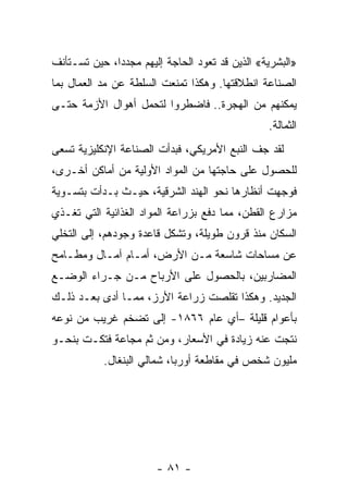 ‫»ﺍﻟﺒﺸﺭﻴﺔ« ﺍﻟﺫﻴﻥ ﻗﺩ ﺘﻌﻭﺩ ﺍﻟﺤﺎﺠﺔ ﺇﻟﻴﻬﻡ ﻤﺠﺩﺩﺍ، ﺤﻴﻥ ﺘﺴـﺘﺄﻨﻑ‬
‫ﺍﻟﺼﻨﺎﻋﺔ ﺍﻨﻁﻼﻗﺘﻬﺎ. ﻭﻫﻜﺫﺍ ﺘﻤﻨﻌﺕ ﺍﻟﺴﻠﻁﺔ ﻋﻥ ﻤﺩ ﺍﻟﻌﻤﺎل ﺒﻤﺎ‬
‫ﻴﻤﻜﻨﻬﻡ ﻤﻥ ﺍﻟﻬﺠﺭﺓ.. ﻓﺎﻀﻁﺭﻭﺍ ﻟﺘﺤﻤل ﺃﻫﻭﺍل ﺍﻷﺯﻤﺔ ﺤﺘـﻰ‬
                                                ‫ﺍﻟﺜﻤﺎﻟﺔ.‬
‫ﻟﻘﺩ ﺠﻑ ﺍﻟﻨﺒﻊ ﺍﻷﻤﺭﻴﻜﻲ، ﻓﺒﺩﺃﺕ ﺍﻟﺼﻨﺎﻋﺔ ﺍﻹﻨﻜﻠﻴﺯﻴﺔ ﺘﺴﻌﻰ‬
‫ﻟﻠﺤﺼﻭل ﻋﻠﻰ ﺤﺎﺠﺘﻬﺎ ﻤﻥ ﺍﻟﻤﻭﺍﺩ ﺍﻷﻭﻟﻴﺔ ﻤﻥ ﺃﻤﺎﻜﻥ ﺃﺨـﺭﻯ،‬
‫ﻓﻭﺠﻬﺕ ﺃﻨﻅﺎﺭﻫﺎ ﻨﺤﻭ ﺍﻟﻬﻨﺩ ﺍﻟﺸﺭﻗﻴﺔ، ﺤﻴـﺙ ﺒـﺩﺃﺕ ﺒﺘﺴـﻭﻴﺔ‬
‫ﻤﺯﺍﺭﻉ ﺍﻟﻘﻁﻥ، ﻤﻤﺎ ﺩﻓﻊ ﺒﺯﺭﺍﻋﺔ ﺍﻟﻤﻭﺍﺩ ﺍﻟﻐﺫﺍﺌﻴﺔ ﺍﻟﺘﻲ ﺘﻐـﺫﻱ‬
‫ﺍﻟﺴﻜﺎﻥ ﻤﻨﺫ ﻗﺭﻭﻥ ﻁﻭﻴﻠﺔ، ﻭﺘﺸﻜل ﻗﺎﻋﺩﺓ ﻭﺠﻭﺩﻫﻡ، ﺇﻟﻰ ﺍﻟﺘﺨﻠﻲ‬
‫ﻋﻥ ﻤﺴﺎﺤﺎﺕ ﺸﺎﺴﻌﺔ ﻤـﻥ ﺍﻷﺭﺽ، ﺃﻤـﺎﻡ ﺁﻤـﺎل ﻭﻤﻁـﺎﻤﺢ‬
‫ﺍﻟﻤﻀﺎﺭﺒﻴﻥ، ﺒﺎﻟﺤﺼﻭل ﻋﻠﻰ ﺍﻷﺭﺒﺎﺡ ﻤـﻥ ﺠـﺭﺍﺀ ﺍﻟﻭﻀـﻊ‬
‫ﺍﻟﺠﺩﻴﺩ. ﻭﻫﻜﺫﺍ ﺘﻘﻠﺼﺕ ﺯﺭﺍﻋﺔ ﺍﻷﺭﺯ، ﻤﻤـﺎ ﺃﺩﻯ ﺒﻌـﺩ ﺫﻟـﻙ‬
‫ﺒﺄﻋﻭﺍﻡ ﻗﻠﻴﻠﺔ –ﺃﻱ ﻋﺎﻡ ٦٦٨١- ﺇﻟﻰ ﺘﻀﺨﻡ ﻏﺭﻴﺏ ﻤﻥ ﻨﻭﻋﻪ‬
‫ﻨﺘﺠﺕ ﻋﻨﻪ ﺯﻴﺎﺩﺓ ﻓﻲ ﺍﻷﺴﻌﺎﺭ، ﻭﻤﻥ ﺜﻡ ﻤﺠﺎﻋﺔ ﻓﺘﻜـﺕ ﺒﻨﺤـﻭ‬
           ‫ﻤﻠﻴﻭﻥ ﺸﺨﺹ ﻓﻲ ﻤﻘﺎﻁﻌﺔ ﺃﻭﺭﺒﺎ، ﺸﻤﺎﻟﻲ ﺍﻟﺒﻨﻐﺎل.‬




                       ‫- ١٨ -‬
 