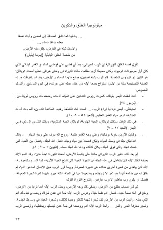 ‫ﻤﻴﺜﻭﻟﻭﺠﻴﺎ ﺍﻟﺨﻠﻕ ﻭﺍﻟﺘﻜﻭﻴﻥ‬

 ‫... ﻭﺸﻘﻬﺎ ﻜﻤﺎ ﺘﺸﻕ ﺍﻟﺼﺩﻓﺔ ﺇﻟﻰ ﻗﺴﻤﻴﻥ ﻭﺜﺒﺕ ﻨﺼﻔﺎ‬
                ‫ﺠﻌﻠﻪ ﺴﻘﻔﺎ ﺴﻤﺎﺀ ...‬
     ‫ﻭﺍﻷﺴﻔل ﺜﺒﺘﻪ ﻓﻲ ﺍﻷﺭﺽ، ﺨﻠﻕ ﻤﻨﻪ ﺍﻷﺭﺽ.‬
       ‫ﻤﻥ ﻤﻠﺤﻤﺔ ﺍﻟﺨﻠﻕ ﺍﻟﺒﺎﺒﻠﻴﺔ )ﺇﻴﻨﻭﻤﺎ ﺇﻴﻠﻴﺵ(‬

‫ﺘﻘﻭل ﻗﺼﺔ ﺍﻟﺨﻠﻕ ﺍﻟﺘﻭﺭﺍﺘﻴﺔ ﺇﻥ ﺍﻟﺭﺏ ﺍﻟﻌﺒﺭﺍﻨﻲ، ﺒﻌﺩ ﺃﻥ ﻗﻀﻰ ﻋﻠﻰ ﻓﻭﻀﻰ ﺍﻟﻤﺎﺀ ﺃﻭ ﺍﻟﻐﻤﺭ ﺍﻟﺒﺩﺍﺌﻲ ﺍﻟﺫﻱ‬
‫ﻜﺎﻥ ﺃﻭل ﻤﻭﺠﻭﺩﺍﺕ ﺍﻟﻭﺠﻭﺩ، ﻭﻜﺎﻥ ﻤﺤﻴﻁﺎ ﺃﺯﻟﻴﺎ ﻤﻅﻠﻤﹰ، ﻤﺜﻠﺘﻪ ﺍﻟﺘﻭﺭﺍﺓ ﻓﻲ ﻭﺤﺵ ﺨﺭﺍﻓﻲ ﻋﻅﻴﻡ ﺃﺴﻤﺘﻪ "ﻟﻭﻴﺎﺜﺎﻥ"‬
                                                 ‫ﺎ‬     ‫ﹰ‬     ‫ﹰ‬
‫ﻫﻭ ﺍﻟﺘﻨﻴﻥ ﺫﻭ ﺍﻟﺭﺅﻭﺱ ﺍﻟﻤﺘﻌﺩﺩﺓ، ﻗﺎﻡ ﺍﻟﺭﺏ ﺒﺸﻘﻪ ﻨﺼﻔﻴﻥ، ﺼﻨﻊ ﻤﻨﻬﻤﺎ ﺍﻟﺴﻤﺎﺀ ﻭﺍﻷﺭﺽ، ﻭﻗﺩ ﺍﺴـﺘﻐﺭﻗﺕ ﻫـﺫﻩ‬
‫ﺍﻟﻌﻤﻠﻴﺔ ﺍﻟﺘﺼﻨﻴﻌﻴﺔ ﺴﺘﺔ ﻤﻥ ﺍﻷﻴﺎﻡ، ﺍﺴﺘﺭﺍﺡ ﺒﻌﺩﻫﺎ ﺍﻹﻟﻪ ﻤﻥ ﻋﻨﺎﺀ ﻋﻤﻠﻪ ﻋﻠﻰ ﻋﺭﺸﻪ، ﻓﻲ ﺍﻟﻴﻭﻡ ﺍﻟﺴـﺎﺒﻊ. ﻭﺃﻟﻴـﻙ‬
                                                                                         ‫ﺍﻟﻨﺼﻭﺹ:‬
‫ﺃﻨﺕ ﺸﻘﻘﺕ ﺍﻟﺒﺤﺭ ﺒﻘﻭﺘﻙ، ﻜﺴﺭﺕ ﺭﺅﻭﺱ ﺍﻟﺘﻨﺎﻨﻴﻥ ﻋﻠﻰ ﺍﻟﻤﻴﺎﻩ، ﺃﻨـﺕ ﺭﻀﻀـﺕ ﺭﺅﻭﺱ ﻟﻭﻴﺎﺜـﺎﻥ.‬                ‫-‬
                                                                             ‫)ﻤﺯﻤﻭﺭ ٤٧(.‬
‫ﺍﺴﺘﻴﻘﻅﻲ، ﺃﻟﺒﺴﻲ ﻗﻭﺓ ﻴﺎ ﺫﺭﺍﻉ ﺍﻟﺭﺏ، ... ﺍﻟﺴﺕ ﺃﻨﺕ ﺍﻟﻘﺎﻁﻌﺔ ﺭﻫﺏ، ﺍﻟﻁﺎﻋﻨﺔ ﺍﻟﺘﻨـﻴﻥ، ﺃﻟﺴـﺕ ﺃﻨـﺕ‬        ‫-‬
                                      ‫ﺍﻟﻤﻨﺸﻔﺔ ﺍﻟﺒﺤﺭ ﻤﻴﺎﻩ ﺍﻟﻐﻤﺭ ﺍﻟﻌﻅﻴﻡ. )ﺃﺸﻌﻴﺎ ١٥ – ٩، ٠١(.‬
‫ﻓﻲ ﺫﻟﻙ ﺍﻟﻭﻗﺕ ﺴﺘﻘﺘل ﻟﻭﻴﺎﺜﺎﻥ، ﺍﻟﺤﻴﺔ ﺍﻟﻬﺎﺭﺒﺔ، ﻟﻭﻴﺎﺜﺎﻥ ﺍﻟﺤﻴﺔ ﺍﻟﻤﻠﺘﻭﻴﺔ، ﻭﻴﻘﺘل ﺍﻟﺘﻨـﻴﻥ ﺍﻟـﺫﻱ ﻓـﻲ‬    ‫-‬
                                                                   ‫ﺍﻟﺒﺤﺭ. )ﺃﺸﻌﻴﺎ ٧٢ – ١(.‬
‫ﻭﻜﺎﻨﺕ ﺍﻷﺭﺽ ﺨﺭﺒﺔ ﻭﺨﺎﻟﻴﺔ، ﻭﻋﻠﻰ ﻭﺠﻪ ﺍﻟﻐﻤﺭ ﻅﻠﻤﺔ، ﻭﺭﻭﺡ ﺍﻟﻪ ﻴﺭﻑ ﻋﻠﻰ ﻭﺠﻪ ﺍﻟﻤﻴﺎﻩ، ... ﻭﻗﺎل‬            ‫-‬
‫ﺍﷲ ﻟﻴﻜﻥ ﺠﻠﺩ ﻓﻲ ﻭﺴﻁ ﺍﻟﻤﻴﺎﻩ، ﻭﻟﻴﻜﻥ ﻓﺎﺼﻼ ﺒﻴﻥ ﻤﻴﺎﻩ ﻭﻤﻴﺎﻩ، ﻓﻌﻤل ﺍﷲ ﺍﻟﺠﻠﺩ، ﻭﻓﺼل ﺒﻴﻥ ﺍﻟﻤﻴﺎﻩ ﺍﻟﺘﻲ‬
            ‫ﺘﺤﺕ ﺍﻟﺠﻠﺩ ﻭﺍﻟﺘﻲ ﻓﻭﻕ ﺍﻟﺠﻠﺩ، ﻭﻜﺎﻥ ﻜﺫﻟﻙ، ﻭﺩﻋﺎ ﺍﷲ ﺍﻟﺠﻠﺩ ﺴﻤﺎﺀ. )ﺘﻜﻭﻴﻥ ١ – ٢ : ٨(.‬
‫ﺜﻡ ﺒﻌﺩ ﺫﻟﻙ، ﺘﺨﻴﺭ ﺍﻟﺭﺏ ﺍﻟﺘﻭﺭﺍﺘﻲ ﻤﻜﺎﻨﺎ ﻋﻠﻰ ﻴﺎﺒﺴﺔ ﺍﻷﺭﺽ، ﺃﺴﻤﺘﻪ ﺍﻟﺘﻭﺭﺍﺓ "ﺠﻨﺔ ﻋﺩﻥ"، ﻭﻗﺩ ﺍﺘﺴﻡ ﺍﻹﻟﻪ‬
                                                       ‫ﹰ‬
‫ﺒﺼﻔﺔ ﺍﻟﺨﻠﺩ ﻷﻨﻪ ﻜﺎﻥ ﻴﺘﻌﺎﻁﻰ ﻓﻲ ﻫﺫﻩ ﺍﻟﺠﻨﺔ ﻤﻥ ﺸﺠﺭﺓ ﺍﻟﺤﻴﺎﺓ ﺍﻟﺘﻲ ﺘﻤﻨﺢ ﺍﻟﺤﻴﺎﺓ ﺍﻷﺒﺩﻴﺔ، ﻜﻤﺎ ﺍﺘﺴـﻡ ﺒﺎﻟﻤﻌﺭﻓـﺔ،‬
‫ﻷﻨﻪ ﻜﺎﻥ ﻴﺘﻐﺫﻯ ﻤﻥ ﺸﺠﺭﺓ ﺃﺨﺭﻯ ﻫﻨﺎﻙ، ﻫﻲ ﺸﺠﺭﺓ ﺍﻟﻤﻌﺭﻓﺔ. ﻭﻴﻭﻤﺎ ﻗﺭﺭ ﺍﻟﺭﺏ ﺨﻠﻕ ﺍﻹﻨﺴﺎﻥ ﺍﻟﻤﺩﻋﻭ "ﺁﺩﻡ"، ﺜﻡ‬
                                     ‫ﹰ‬
‫ﺨﻠﻕ ﻟﻪ ﻤﻥ ﻀﻠﻌﻪ ﺃﻨﻴﺴﺎ ﻫﻭ "ﺤﻭﺍﺀ" ﺯﻭﺠﺘﻪ، ﻭﻭﻀﻌﻬﻤﺎ ﻤﻬﺎ ﻓﻲ ﺍﻟﺠﻨﺔ، ﻟﻜﻨﻪ ﺤﺭﻡ ﻋﻠﻴﻬﻤﺎ ﺜﻤﺭﺓ ﺸﺠﺭﺓ ﺍﻟﻤﻌﺭﻓﺔ،‬
                                                                          ‫ﹰ‬
                                     ‫ﻓﻔﻀل ﺃﻥ ﻴﻜﻭﻥ ﺭﺏ ﺠﺎﻫﻠﻴﻥ ﻻ ﺭﺏ ﻋﺎﺭﻓﻴﻥ. ﻭﺘﺸﺭﺡ ﺍﻟﺘﻭﺭﺍﺓ ﺍﻟﻘﻭل:‬
‫ﺜﻡ ﻜﺎﻥ ﻀﺒﺎﺏ ﻴﻁﻠﻊ ﻤﻥ ﺍﻷﺭﺽ، ﻭﻴﺴﻘﻲ ﻜل ﻭﺠﻪ ﺍﻻﺭﺽ، ﻭﺠﺒل ﺍﻟﺭﺏ ﺍﻹﻟﻪ ﺁﺩﻤﺎ ﺘﺭﺍﺒﺎ ﻤﻥ ﺍﻷﺭﺽ،‬
         ‫ﹰ‬     ‫ﹰ‬
‫ﻭﻨﻔﺦ ﻓﻲ ﺃﻨﻔﻪ ﻨﺴﻤﺔ ﺤﻴﺎﺓ، ﻓﺼﺎﺭ ﺁﺩﻡ ﻨﻔﺴﺎ ﺤﻴﺔ، ﻭﻏﺭﺱ ﺍﻟﺭﺏ ﺍﻹﻟﻪ ﺠﻨﺔ ﻓﻲ ﻋﺩﻥ ﺸﺭﻗﹰ، ﻭﻭﻀـﻊ ﻫﻨـﺎﻙ ﺁﺩﻡ‬
                 ‫ﺎ‬                                   ‫ﹰ‬
‫ﺍﻟﺫﻱ ﺠﺒﻠﻪ، ﻭﺃﻨﺒﺕ ﺍﻟﺭﺏ ﻤﻥ ﺍﻷﺭﺽ ﻜل ﺸﺠﺭﺓ ﺸﻬﻴﺔ ﻟﻠﻨﻅﺭ ﻭﺠﻴﺩﺓ ﻟﻸﻜل، ﻭﺸﺠﺭﺓ ﺍﻟﺤﻴﺎﺓ ﻓﻲ ﻭﺴـﻁ ﺍﻟﺠﻨـﺔ،‬
‫ﻭﺸﺠﺭ ﻤﻌﺭﻓﺔ ﺍﻟﺨﻴﺭ ﻭﺍﻟﺸﺭ ... ﻭﺃﺨﺫ ﺍﻟﺭﺏ ﺍﻹﻟﻪ ﺁﺩﻡ ﻭﻭﻀﻌﻪ ﻓﻲ ﺠﻨﺔ ﻋﺩﻥ ﻟﻴﻌﻤﻠﻬﺎ ﻭﻴﺤﻔﻅﻬﺎ، ﻭﺃﻭﺼﻰ ﺍﻟﺭﺏ‬


‫٣١‬
 