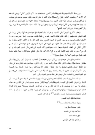 ‫ﻭﻓﻲ ﺠﻨﺔ ﺍﻵﻟﻬﺔ ﺍﻟﺴﻭﻤﺭﻴﺔ ﺍﻟﻤﻌﺭﻭﻓﺔ ﺒﺎﺴﻡ "ﺩﻟﻤﻭﻥ ‪ ،"Dilmon‬ﺠﺎﺀ ﺍﻻﺒﻥ ﺍﻹﻟﻬﻲ "ﺁﻨﻜﻲ"، ﻭﻴﻌﻨﻲ ﺍﺴـﻤﻪ‬
‫"ﺃﻟﻪ ﺍﻷﺭﺽ"، ﻭﺒﺎﻟﺘﺤﺩﻴﺩ "ﺍﻟﻴﺎﺒﺱ ﺍﻟﻤﻨﺯﺭﻉ"، ﻤﻤﺜﻼ ﻟﺒﺩﺍﻴﺔ ﺍﻟﺒﺸﺭﻴﺔ ﻋﻠﻰ ﺍﻷﺭﺽ، ﻟﻜﻨﻪ ﺃﺼﻴﺏ ﺒﻤﺭﺽ ﻓﻲ ﻀﻠﻌﻪ،‬
                                                 ‫ﹰ‬
‫ﺒﺩ ﺃﻥ ﺃﻜل ﻤﻥ ﺜﻤﺎﺭ ﺤﺭﻤﺘﻬﺎ ﻋﻠﻴﻪ ﺍﻵﻟﻬﺔ "ﻨﻨﻬﻭﺭ ﺴﺎﺝ ‪ ،"Nin Hursag‬ﻓﺨﻠﻘﺕ ﺍﻵﻟﻬﺔ ﺇﻟﻬﺔ ﺃﻨﺜﻰ ﺘﺤﻤل ﺍﺴﻡ "ﻨﻥ ﺘﻲ‬
‫‪ "Nin Ti‬ﻟﻌﻼﺝ ﻭﺘﻤﺭﻴﺽ "ﺁﻨﻜﻲ"، ﻭﺍﻟﻀﻠﻊ ﺒﺎﻟﺴﻭﻤﺭﻴﺔ ﻴﻨﻁﻕ "ﺘﻲ ‪ ،"Ti‬ﻟﺫﻟﻙ ﺴﻤﻴﺕ ﺍﻵﻟﻬﺔ ﺍﻟﻤﻤﺭﻀﺔ "ﻨﻥ ﺘـﻲ"،‬
                                                                ‫ﻭ"ﻨﻥ" ﺘﻌﻨﻲ ﺴﻴﺩﺓ، ﻓﻬﻲ ﺇﺫﻥ "ﺴﻴﺩﺓ ﺍﻟﻀﻠﻊ".‬
‫ﻭﻴﻌﻘﺏ ﺍﻵﺜﺎﺭﻱ "ﻜﺭﻴﻤﺭ" ﻋﻠﻰ ﺫﻟﻙ ﺒﻤﺎ ﻴﻭﻋﺯ ﻟﻨﺎ ﺒﺤل ﺃﺤﺠﻴﺔ ﺨﻠﻕ ﺤﻭﺍﺀ ﻤﻥ ﻀﻠﻊ ﺁﺩﻡ ﺍﻟﺘﻲ ﻭﺭﺩﺕ ﻓﻲ‬
                                                                        ‫‪‬‬
‫ﺍﻟﺘﻭﺭﺍﺓ ﺤﺘﻰ ﻴﻜﺎﺩ ﻴﻘﻨﻌﻨﺎ ﺃﻥ ﺍﻟﺘﻭﺭﺍﺓ ﻗﺩ ﺃﺨﺫﺕ ﺍﻷﺼل ﺍﻟﺴﻭﻤﺭﻱ ﺒﺸﻜل ﺸﺎﺌﻪ، ﺒﻌﺩ ﻤﺭﻭﺭ ﺯﻤﺎﻥ ﻨﺴﻰ ﻤﻌـﻪ ﻫـﺫﺍ‬
‫ﺍﻷﺼل ﺍﻟﻌﺘﻴﺩ، ﻭﻟﻡ ﻴﺒﻕ ﺴﻭﻯ ﺴﻴﺩﺓ ﺍﻟﻀﻠﻊ ﺃﻭ ﺍﻟﺴﻴﺩﺓ ﺍﻟﻀﻠﻊ، ﻓﺨﺎل ﻜ ﹼﺎﺏ ﺍﻟﺘﻭﺭﺍﺓ ﺃﻥ ﺍﻷﻨﺜﻰ ﺍﻷﻭﻟﻰ ﻤﺨﻠﻭﻗﺔ ﻤﻥ‬
                                   ‫ﹸﺘ‬
‫ﻀﻠﻊ ﺍﻹﻨﺴﺎﻥ ﺍﻷﻭل، ﻭﺴﻘﻁ ﻜﺎﺘﺏ ﻫﺫﺍ ﺍﻟﺠﺯﺀ ﻤﻥ ﺍﻟﺘﻭﺭﺍﺓ ﻓﻲ ﺍﻟﺸﺭﻙ ﺍﻟﺴﻭﻤﺭﻱ، ﻓﻔﺴﺭ ﺤﻭﺍﺀ ﺍﻟﺘﻲ ﺘـﺩل ﻋﻠـﻰ‬
‫ﺍﻷﻨﺜﻰ ﺍﻷﻭﻟﻰ ﻓﻲ ﺍﻟﻠﻐﺎﺕ ﺍﻟﺴﺎﻤﻴﺔ ﺠﻤﻴﻌﹰ، ﺒﺄﻨﻬﺎ ﻤﺄﺨﻭﺫﺓ ﻤﻥ "ﺘﻠﻙ ﺍﻟﺴﻴﺩﺓ ﺍﻟﺘﻲ ﺘﺤﻴﻲ، ﺃﻭ ﺘﺴﺒﺏ ﺍﻟﺤﻴـﺎﺓ، ﺃﻭ ﺃﻡ‬
                                                               ‫ﺎ‬
‫ﻜل ﺤﻲ"، ﻭﻫﻭ ﻤﺎ ﺘﻌﻨﻴﻪ ﺃﻴﻀﺎ ﺍﻟﻜﻠﻤﺔ ﺍﻟﺴﻭﻤﺭﻴﺔ "ﺘﻲ"، ﻷﻥ "ﺘﻲ" ﺘﺩل ﻋﻠﻰ ﺍﻟﻀﻠﻊ ﻋﻨﺩﻤﺎ ﺘﻜﻭﻥ ﺃﺴﻤﹰ، ﻟﻜﻨﻬﺎ ﻋﻨﺩﻤﺎ‬
             ‫ﺎ‬                                                           ‫ﹰ‬                   ‫‪‬‬
                                                         ‫٣٢‬
                                                       ‫ﺘﻜﻭﻥ ﻓﻌﻼ ﻓﻬﻲ ﺘﻌﻨﻲ "ﺃﺤﻴﺎ"، ﺃﻭ )ﺠﻌﻠﻪ ﻴﺤﻴﺎ(؟!) (.‬
                                                                                             ‫ﹰ‬
‫ﺃﻤﺎ ﺍﻟﺨﺘﻡ ﺍﻟﺫﻱ ﻋﺜﺭ ﻋﻠﻴﻪ ﻤﺅﺨﺭﺍ ﻓﻲ ﺁﺜﺎﺭ ﺴﻭﻤﺭ، ﻓﻔﻴﻪ ﻓﺼل ﺍﻟﺨﻁﺎﺏ، ﻷﻨﻪ ﻴﻤﺜل ﺫﻜﺭﺍ ﻭﺃﻨﺜﻰ ﻴﺠﻠﺴـﺎﻥ‬
              ‫ﹰ‬                                            ‫ﹰ‬
‫ﻤﺘﻘﺎﺒﻠﻴﻥ ﺒﻴﻨﻬﻤﺎ ﻨﺨﻠﺔ، ﻭﺨﻠﻑ ﺍﻷﻨﺜﻰ ﺘﺩﻟﺕ ﺤﻴﺔ، ﺭﺃﺴﻬﺎ ﺒﺠﻭﺍﺭ ﺭﺃﺱ ﺍﻷﻨﺜﻰ، ﺒﻴﻨﻤﺎ ﺘﻤﺩ ﻫﺫﻩ ﺍﻷﻨﺜﻰ ﻴﺩﻫﺎ ﻓﻲ ﺸﻜل‬
‫ﺩﻋﻭﺓ ﻟﻠﺫﻜﺭ ﺍﻟﺠﺎﻟﺱ ﻗﺒﺎﻟﺘﻬﺎ، ﻟﻴﺘﻨﺎﻭل ﻤﻥ ﺜﻤﺎﺭ ﺍﻟﻨﺨﻠﺔ، ﻭﻟﻨﺘﺫﻜﺭ ﺍﻻﺭﺘﺒﺎﻁ ﺍﻟﻠﻐﻭﻱ ﺒﻴﻥ ﺍﻟﺤﻴﺔ ﻭﺍﻟﺤﻴﺎﺓ، ﻭﺒﻴﻥ ﺍﻟﺤﻴـﺔ‬
‫ﻭﺤﻴﺎ ﺍﻷﻨﺜﻰ، ﺃﻭ ﻓﺭﺠﻬﺎ ﻜﻤﻔﺭﺯ ﻟﻠﻤﻭﺍﻟﻴﺩ ﻭﺍﻟﺤﻴﺎﺓ، ﻭﺒﻴﻥ ﺍﻟﺘﺴﻤﻴﺔ ﺤﻭﺍﺀ "ﺍﻟﺘﻲ ﺘﺤﻴﻲ"، ﺃﻤﺎ ﻤﺎ ﻻ ﻴﻐﻴﺏ ﻋﻠﻰ ﻓ ِـﻥ‬
  ‫ﹶﻁ‬
                              ‫ﻓﻬﻭ ﺍﻟﺤﻴﺔ ﺍﻟﻤﺼﺭﻴﺔ ﺍﻟﻤﻘﺩﺴﺔ ﻋﻠﻰ ﺘﻴﺠﺎﻥ ﺍﻟﻔﺭﺍﻋﻨﺔ ﺘﻤﻨﺤﻬﻡ ﺍﻟﺤﻴﺎﺓ ﻭﻁﻭل ﺍﻟﻌﻤﺭ.‬
‫ﺜﻡ ﺘﻜﺘﺸﻑ ﺃﺭﻭﻉ ﺍﻟﻤﻼﺤﻡ ﺍﻟﺒﺎﺒﻠﻴﺔ، ﻟﺘﻘﻁﻊ ﻤﺎ ﺒﻘﻰ ﻤﻥ ﺸﻙ ﺒﻴﻘﻴﻨﻬﺎ، ﺘﻠﻙ ﺍﻟﺘﻲ ﺃﺼﺒﺤﺕ ﻤﻥ ﺃﺸﻬﺭ ﺍﻟﻤـﺂﺜﺭ‬
‫ﺍﻟﺩﻴﻨﻴﺔ ﻓﻲ ﺍﻟﺩﻭﺍﺌﺭ ﺍﻟﻌﻠﻤﻴﺔ ﺇﻟﻰ ﺍﻟﻴﻭﻡ، ﻭﺍﻟﻤﻌﺭﻭﻓﺔ ﺒﺎﺴﻡ "ﺇﻴﻨﻭﻤﺎ ﺇﻴﻠﻴﺵ ‪ ،"Enuma Elish‬ﺃﻭ "ﻓﻲ ﺍﻟﻌﻠـﻰ ﻋﻨـﺩﻤﺎ"،‬
‫ﻭﺘﺤﺩﺜﻨﺎ ﻋﻥ ﺒﺤﺭ ﺃﻭل ﻓﻭﻀﻭﻱ، ﺘﺭﻤﺯ ﻟﻪ ﺇﻟﻬﺔ ﺃﻨﺜﻰ ﺸﺭﻴﺭﺓ ﻤﺭﻋﺒﺔ ﺘﺩﻋﻰ "ﺘﻴﺎﻤﺎﺕ ‪ ،"Tiamat‬ﻴﺘﻁﻭﻉ ﺇﻟﻪ ﺍﻟﺩﻭﻟﺔ‬
‫ﺍﻟﺒﺎﺒﻠﻴﺔ "ﻤﺭﺩﻭﺥ ‪ "Markuk‬ﻟﻤﻨﺎﺯﻟﺘﻬﺎ ﻭﺘﺨﻠﻴﺹ ﺍﻟﺒﺸﺭ ﻤﻥ ﻨﻭﺒﺎﺘﻬﺎ ﺍﻟﻬﺴﺘﻴﺭﻴﺔ، ﻓﻴﻘﻀﻲ ﻋﻠﻴﻬﺎ، ﺜﻡ ﻴﺸﻁﺭ ﺠﺴـﺩﻫﺎ‬
                                                         ‫٤٢‬
                                      ‫ﺍﻟﻤﺎﺌﻲ ﺸﻁﺭﻴﻥ، ﻴﺼﻨﻊ ﻤﻨﻬﻤﺎ ﺍﻟﺴﻤﺎﺀ ﻭﺍﻷﺭﺽ) (. ﺃﻭ ﻜﻤﺎ ﻓﻲ ﺍﻟﻨﺹ:‬
                                                                         ‫ﺸﻘﻬﺎ ﻜﻤﺎ ﺘﺸﻕ ﺍﻟﺩﻓﺔ ﻗﺴﻤﻴﻥ‬
                                                                                     ‫ﹸﹶﹸ‬
                                                                 ‫)٥٢(‬
                                                                        ‫ﻭﺜﺒﺕ ﻨﺼﻔﺎ ﺠﻌﻠﻪ ﺴﻘﻑ ﺴﻤﺎﺀ‬
                                                                                      ‫ﹰ‬
                                                                             ‫ﺸﻁﺭ ﺠﺴﺩﻫﺎ ﺸﻁﺭﻴﻥ:‬
                                                                            ‫ﺃﻋﻼﻫﻤﺎ ﺜﺒﺘﻪ ﻓﻲ ﺍﻟﺴﻤﺎﺀ‬
                                                                                  ‫ﺨﻠﻕ ﻤﻨﻪ ﺍﻟﺴﻤﺎﺀ‬
                                                                           ‫ﻭﺍﻷﺴﻔل ﺜﺒﺘﻪ ﻓﻲ ﺍﻷﺭﺽ‬



‫٧١‬
 