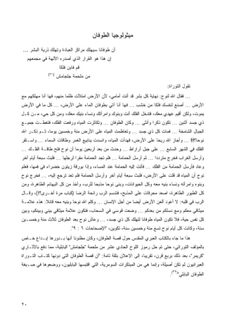 ‫ﻤﻴﺜﻭﻟﻭﺠﻴﺎ ﺍﻟﻁﻭﻓﺎﻥ‬

‫ﺃﻥ ﻁﻭﻓﺎﻨﺎ ﺴﻴﻬﻠﻙ ﻤﺭﺍﻜﺯ ﺍﻟﻌﺒﺎﺩﺓ ﻭﺘﻬﻠﻙ ﺫﺭﻴﺔ ﺍﻟﺒﺸﺭ ...‬
   ‫ﺇﻥ ﻫﺫﺍ ﻫﻭ ﺍﻟﻘﺭﺍﺭ ﺍﻟﺫﻱ ﺃﺼﺩﺭﻩ ﺍﻵﻟﻬﺔ ﻓﻲ ﻤﺠﻤﻌﻬﻡ‬
                      ‫ﻗﻡ ﻓﺎﺒﻥ ﻓﻠﻜﺎ‬
                      ‫ﹰ‬
              ‫)١٣(‬
                     ‫ﻤﻥ ﻤﻠﺤﻤﺔ ﺠﻠﺠﺎﻤﺵ‬
                                                                               ‫ﺘﻘﻭل ﺍﻟﺘﻭﺭﺍﺓ:‬
‫... ﻓﻘﺎل ﺍﷲ ﻟﻨﻭﺡ: ﻨﻬﺎﻴﺔ ﻜل ﺒﺸﺭ ﻗﺩ ﺃﺘﺕ ﺃﻤﺎﻤﻲ، ﻷﻥ ﺍﻷﺭﺽ ﺍﻤﺘﻸﺕ ﻅﻠﻤﺎ ﻤﻨﻬﻡ، ﻓﻬﺎ ﺃﻨﺎ ﻤﻬﻠﻜﻬﻡ ﻤﻊ‬
‫ﺍﻷﺭﺽ ... ﺃﺼﻨﻊ ﻟﻨﻔﺴﻙ ﻓﻠﻜﺎ ﻤﻥ ﺨﺸﺏ ... ﻓﻬﺎ ﺃﻨﺎ ﺁﺘﻲ ﺒﻁﻭﻓﺎﻥ ﺍﻟﻤﺎﺀ ﻋﻠﻰ ﺍﻷﺭﺽ، ... ﻜل ﻤﺎ ﻓﻲ ﺍﻷﺭﺽ‬
                                                                ‫ﹰ‬
‫ﻴﻤﻭﺕ، ﻭﻟﻜﻥ ﺃﻗﻴﻡ ﻋﻬﺩﻱ ﻤﻌﻙ، ﻓﺘﺩﺨل ﺍﻟﻔﻠﻙ ﺃﻨﺕ ﻭﺒﻨﻭﻙ ﻭﺍﻤﺭﺃﺘﻙ ﻭﻨﺴﺎﺀ ﺒﻨﻴﻙ ﻤﻌﻙ، ﻭﻤﻥ ﻜل ﺤﻲ، ﻤـﻥ ﻜـل‬
‫ﺫﻱ ﺠﺴﺩ ﺃﺜﻨﻴﻥ ... ﺘﻜﻭﻥ ﺫﻜﺭﺍ ﻭﺃﻨﺜﻰ ... ﻭﻜﺎﻥ ﺍﻟﻁﻭﻓﺎﻥ ... ﻭﺘﻜﺎﺜﺭﺕ ﺍﻟﻤﻴﺎﻩ ﻭﺭﻓﻌﺕ ﺍﻟﻔﻠﻙ، ﻓﺘﻐﻁـﺕ ﺠﻤﻴـﻊ‬
                                                                    ‫ﹰ‬
‫ﺍﻟﺠﺒﺎل ﺍﻟﺸﺎﻤﺨﺔ ... ﻓﻤﺎﺕ ﻜل ﺫﻱ ﺠﺴﺩ ... ﻭﺘﻌﺎﻅﻤﺕ ﺍﻟﻤﻴﺎﻩ ﻋﻠﻰ ﺍﻷﺭﺽ ﻤﺌﺔ ﻭﺨﻤﺴﻴﻥ ﻴﻭﻤﹰ، ﺜـﻡ ﺫﻜـﺭ ﺍﷲ‬
             ‫ﺎ‬
‫ﻨﻭﺤ ﹰ؟!! ... ﻭﺃﺠﺎﺯ ﺍﷲ ﺭﻴﺤﺎ ﻋﻠﻰ ﺍﻷﺭﺽ، ﻓﻬﺩﺃﺕ ﺍﻟﻤﻴﺎﻩ، ﻭﺍﻨﺴﺩﺕ ﻴﻨﺎﺒﻴﻊ ﺍﻟﻐﻤﺭ ﻭﻁﺎﻗﺎﺕ ﺍﻟﺴﻤﺎﺀ ... ﻭﺍﺴـﺘﻘﺭ‬
                                                                                           ‫ﺎ‬
‫ﺍﻟﻔﻠﻙ ﻓﻲ ﺍﻟﺸﻬﺭ ﺍﻟﺴﺎﺒﻊ ... ﻋﻠﻰ ﺠﺒل ﺃﺭﺍﺭﺍﻁ ... ﻭﺤﺩﺙ ﻤﻥ ﺒﻌﺩ ﺃﺭﺒﻌﻴﻥ ﻴﻭﻤﺎ ﺃﻥ ﻨﻭﺡ ﻓﺘﺢ ﻁﺎﻗـﺔ ﺍﻟﻔﻠـﻙ ...‬
                            ‫ﹰ‬
‫ﻭﺃﺭﺴل ﺍﻟﻐﺭﺍﺏ ﻓﺨﺭﺝ ﻤﺘﺭﺩﺩﺍ ... ﺜﻡ ﺃﺭﺴل ﺍﻟﺤﻤﺎﻤﺔ ... ﻓﻠﻡ ﺘﺠﺩ ﺍﻟﺤﻤﺎﻤﺔ ﻤﻘﺭﺍ ﻟﺭﺠﻠﻬﺎ ... ﻓﻠﺒﺙ ﺴﺒﻌﺔ ﺃﻴﺎﻡ ﺃﺨﺭ‬
                              ‫ﹰ‬
‫ﻭﻋﺎﺩ ﻓﺄﺭﺴل ﺍﻟﺤﻤﺎﻤﺔ ﻤﻥ ﺍﻟﻔﻠﻙ ... ﻓﺄﺘﺕ ﺇﻟﻴﻪ ﺍﻟﺤﻤﺎﻤﺔ ﻋﻨﺩ ﺍﻟﻤﺴﺎﺀ، ﻭﺇﺫﺍ ﺒﻭﺭﻗﺔ ﺯﻴﺘﻭﻥ ﺨﻀﺭﺍﺀ ﻓﻲ ﻓﻤﻬﺎ، ﻓﻌﻠﻡ‬
‫ﻨﻭﺡ ﺃﻥ ﺍﻟﻤﻴﺎﻩ ﻗﺩ ﻗﻠﺕ ﻋﻠﻰ ﺍﻷﺭﺽ، ﻓﻠﺒﺙ ﺴﺒﻌﺔ ﺃﻴﺎﻡ ﺁﺨﺭ ﻭﺃﺭﺴل ﺍﻟﺤﻤﺎﻤﺔ ﻓﻠﻡ ﺘﻌﺩ ﺘﺭﺠﻊ ﺇﻟﻴﻪ، ... ﻓﺨﺭﺝ ﻨﻭﺡ‬
‫ﻭﺒﻨﻭﻩ ﻭﺍﻤﺭﺃﺘﻪ ﻭﻨﺴﺎﺀ ﺒﻨﻴﻪ ﻤﻌﻪ ﻭﻜل ﺍﻟﺤﻴﻭﺍﻨﺎﺕ، ﻭﺒﻨﻰ ﻨﻭﺤﺎ ﻤﺫﺒﺤﺎ ﻟﻠﺭﺏ، ﻭﺃﺨﺫ ﻤﻥ ﻜل ﺍﻟﺒﻬﺎﺌﻡ ﺍﻟﻁﺎﻫﺭﺓ، ﻭﻤﻥ‬
                                      ‫ﹰ‬
‫ﻜل ﺍﻟﻁﻴﻭﺭ ﺍﻟﻁﺎﻫﺭﺓ، ﺍﺼﻌﺩ ﻤﺤﺭﻗﺎﺕ ﻋﻠﻰ ﺍﻟﻤﺫﺒﺢ، ﻓﺘﻨﺴﻡ ﺍﻟﺭﺏ ﺭﺍﺌﺤﺔ ﺍﻟﺭﻀﺎ )ﻜﺒﺎﺏ ﻤﺭﺓ ﺃﺨـﺭﻯ؟!(، ﻭﻗـﺎل‬
‫ﺍﻟﺭﺏ ﻓﻲ ﻗﻠﺒﻪ: ﻻ ﺃﻋﻭﺩ ﺃﻟﻌﻥ ﺍﻷﺭﺽ ﺃﻴﻀﺎ ﻤﻥ ﺃﺠل ﺍﻹﻨﺴﺎﻥ ... ﻭﻜﻠﻡ ﺍﷲ ﻨﻭﺤﺎ ﻭﺒﻨﻴﻪ ﻤﻌﻪ ﻗﺎﺌﻼ: ﻫﺫﻩ ﻋﻼﻤـﺔ‬
           ‫ﹰ‬              ‫ﹰ‬                              ‫ﹰ‬
‫ﻤﻴﺜﺎﻗﻲ ﻤﻌﻜﻡ ﻭﻤﻊ ﻨﺴﻠﻜﻡ ﻤﻥ ﺒﻌﺩﻜﻡ ... ﻭﻀﻌﺕ ﻗﻭﺴﻲ ﻓﻲ ﺍﻟﺴﺤﺎﺏ، ﻓﺘﻜﻭﻥ ﻋﻼﻤﺔ ﻤﻴﺜﺎﻗﻲ ﺒﻴﻨﻲ ﻭﺒﻴﻨﻜﻡ، ﻭﺒﻴﻥ‬
‫ﻜل ﻨﻔﺱ ﺤﻴﺔ، ﻓﻼ ﺘﻜﻭﻥ ﺍﻟﻤﻴﺎﻩ ﻁﻭﻓﺎﻨﺎ ﻟﺘﻬﻠﻙ ﻜل ﺫﻱ ﺠﺴﺩ، ... ﻭﻋﺎﺵ ﻨﻭﺡ ﺒﻌﺩ ﺍﻟﻁﻭﻓﺎﻥ ﺜﻼﺙ ﻤﺌﺔ ﻭﺨﻤﺴـﻴﻥ‬
                                                          ‫ﹰ‬
                            ‫ﺴﻨﺔ، ﻭﻜﺎﻨﺕ ﻜل ﺃﻴﺎﻡ ﻨﻭﺡ ﺘﺴﻊ ﻤﺌﺔ ﻭﺨﻤﺴﻴﻥ ﺴﻨﺔ، ﺘﻜﻭﻴﻥ، "ﺍﻹﺼﺤﺎﺤﺎﺕ ٦ : ٩".‬
‫ﻫﺫﺍ ﻤﺎ ﺠﺎﺀ ﺒﺎﻟﻜﺘﺎﺏ ﺍﻟﻌﺒﺭﻱ ﺍﻟﻤﻘﺩﺱ ﺤﻭل ﻗﺼﺔ ﺍﻟﻁﻭﻓﺎﻥ، ﻭﻜﺎﻥ ﻤﻅﻨﻭﻨﺎ ﺃﻨﻬﺎ ﺒـﺩﻭﺭﻫﺎ ﺇﺒـﺩﺍﻉ ﺨـﺎﺹ‬
                         ‫ﹰ‬
‫ﺒﺎﻟﻤﺅﻟﻑ ﺍﻟﺘﻭﺭﺍﺘﻲ، ﺤﺘﻰ ﺘﻡ ﺤل ﺭﻤﻭﺯ ﺍﻟﻠﻭﺡ ﺍﻟﺤﺎﺩﻱ ﻋﺸﺭ ﻤﻥ ﻤﻠﺤﻤﺔ "ﺠﻠﺠﺎﻤﺵ" ﺍﻟﺒﺎﺒﻠﻴﺔ، ﻤﻤﺎ ﺩﻓﻊ ﺒﺎﻵﺜـﺎﺭﻱ‬
‫"ﻜﺭﻴﻤﺭ"، ﺒﻌﺩ ﺫﻟﻙ ﺒﺭﺒﻊ ﻗﺭﻥ، ﺘﻘﺭﻴﺒﹰ، ﺇﻟﻰ ﺍﻹﻋﻼﻥ ﺒﺜﻘﺔ ﺘﺎﻤﺔ: "ﺃﻥ ﻗﺼﺔ ﺍﻟﻁﻭﻓﺎﻥ ﺍﻟﺘﻲ ﺩﻭﻨﻬﺎ ﻜ ﹼـﺎﺏ ﺍﻟﺘـﻭﺭﺍﺓ‬
            ‫ﹸﺘ‬                                                   ‫ﺎ‬
‫ﺍﻟﻌﺒﺭﺍﻨﻴﻭﻥ ﻟﻡ ﺘﻜﻥ ﺃﺼﻴﻠﺔ، ﻭﺇﻨﻤﺎ ﻫﻲ ﻤﻥ ﺍﻟﻤﺒﺘﻜﺭﺍﺕ ﺍﻟﺴﻭﻤﺭﻴﺔ، ﺍﻟﺘﻲ ﺍﻗﺘﺒﺴﻬﺎ ﺍﻟﺒﺎﺒﻠﻴﻭﻥ، ﻭﻭﻀﻌﻭﻫﺎ ﻓﻲ ﺼـﻴﻐﺔ‬
                                                                                  ‫٢٣‬
                                                                                ‫ﺍﻟﻁﻭﻓﺎﻥ ﺍﻟﺒﺎﺒﻠﻲ") (.‬




‫٠٢‬
 