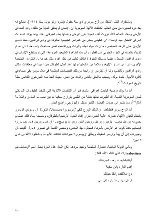 ‫ﻭﺒﺎﺴﺘﻘﺭﺍﺀ ﺍﻟﺜﻠﺙ ﺍﻷﺴﻔل ﻤﻥ ﻟﻭﺡ ﺴﻭﻤﺭﻱ ﺫﻱ ﺴﺘﺔ ﺤﻘﻭل )ﻨﺸﺭﻩ ﺁﺭﻨﻭ ﺒﻭﺒل ﺴﻨﺔ ٤١٩١(، ﻨﻁﺎﻟﻊ ﺃﻨﻪ‬
‫ﺒﻌﺩ ﻓﺘﺭﺓ ﻗﺼﻴﺭﺓ ﻤﻥ ﺨﻠﻕ ﺍﻟﻌﺎﻟﻡ، ﺍﻜﺘﺸﻔﺕ ﺍﻵﻟﻬﺔ ﺍﻟﺴﻭﻤﺭﻴﺔ ﺃﻥ ﺍﻹﻨﺴﺎﻥ ﻟﻡ ﻴﺤﻘﻕ ﺍﻟﻐﺎﻴﺔ ﻤﻥ ﺨﻠﻘﻪ، ﻭﺃﻨﻪ ﺃﻓﺴﺩ ﻓﻲ‬
‫ﺍﻷﺭﺽ ﻭﺴﻔﻙ ﺍﻟﺩﻤﺎﺀ، ﻟﺫﻟﻙ ﻗﺭﺭﺕ ﺃﻓﻨﺎﺀ ﺍﻟﺤﻴﺎﺓ ﻋﻠﻰ ﺍﻷﺭﺽ ﻭﻏﺴﻠﻬﺎ ﺒﻤﺎﺀ ﺍﻟﻁﻭﻓﺎﻥ. ﻫﺫﺍ، ﺒﻴﻨﻤﺎ ﻴﺅﻜﺩ ﺍﻟﺒﺎﺤـﺙ‬
‫ﺍﻟﻌﺭﺍﻗﻲ "ﻓﺎﻀل ﻋﺒﺩ ﺍﻟﻭﺍﺤﺩ"، "ﺃﻥ ﺍﻟﻁﻭﻓﺎﻥ ﻴﻌﺘﺒﺭ ﻤﻥ ﺍﻟﻅﻭﺍﻫﺭ ﺍﻟﻁﺒﻴﻌﻴﺔ ﺍﻟﻤﺄﻟﻭﻓﺔ ﻓﻲ ﻭﺍﺩﻱ ﺍﻟﺭﺍﻓﺩﻴﻥ، ﻓﻤﻨﺫ ﻗـﺩﻴﻡ‬
‫ﺍﻷﺯﻤﺎﻥ ﺤﺘﻰ ﺘﺎﺭﺨﻨﺎ ﺍﻟﻤﻌﺎﺼﺭ، ﻤﺎ ﺯﺍﻟﺕ ﻤﻴﺎﻩ ﺩﺠﻠﺔ ﻭﺍﻟﻔﺭﺍﺕ ﻭﺭﻭﺍﻓﺩﻫﻤﺎ، ﺘﻐﻤﺭ ﻤﺴﺎﺤﺎﺕ ﻭﺍﺴـﻌﺔ ﻜـل ﻋـﺎﻡ‬
‫ﺘﻘﺭﻴﺒﹰ، ﺨﺎﺼﺔ ﻓﻲ ﺍﻟﺠﺯﺀ ﺍﻟﺠﻨﻭﺒﻲ ﻤﻥ ﺍﻟﻘﻁﺭ، ﻭﺃﻥ ﻫﺫﻩ ﺍﻟﻅﺎﻫﺭﺓ ﺍﻟﻁﺒﻴﻌﻴﺔ ﺍﻟﻤﺭﻭﻋﺔ، ﺍﻟﺘﻲ ﻟﻡ ﻴﺴﺘﻁﻊ ﺍﻹﻨﺴﺎﻥ ﻓﻲ‬
                                                                                           ‫ﺎ‬
‫ﻭﺍﺩﻱ ﺍﻟﺭﺍﻓﺩﻴﻥ ﺍﻟﺴﻴﻁﺭﺓ ﻋﻠﻴﻬﺎ ﺒﻭﺴﺎﺌﻠﻪ ﺍﻟﻤﺘﻭﻓﺭﺓ ﺁﻨﺫﺍﻙ، ﻜﺎﻨﺕ ﻓﻲ ﻨﻅﺭ ﺍﻟﻔﺭﺩ ﻤﺜل ﻏﻴﺭﻫﺎ ﻤﻥ ﺍﻟﻅﻭﺍﻫﺭ ﺍﻟﻁﺒﻴﻌﻴﺔ‬
‫ﺍﻷﺨﺭﻯ، ﺴﺭﺍ ﻤﻥ ﺃﺴﺭﺍﺭ ﺍﻵﻟﻬﺔ، ﻭﺴﻼﺤﺎ ﻤﻥ ﺍﺴﻠﺤﺘﻬﺎ، ﻭﻟﻬﺫﺍ ﻓﻘﺩ ﺍﺤﺘل ﺍﻟﻁﻭﻓﺎﻥ ﺤﻴﺯﺍ ﻤﻬﻤﺎ ﻓﻲ ﻤﻌﺘﻘﺩﺍﺕ ﺴﻜﺎﻥ‬
                ‫ﹰ‬    ‫ﹰ‬                                                             ‫ﹰ‬
‫ﻭﺍﺩﻱ ﺍﻟﺭﺍﻓﺩﻴﻥ ﻭﺘﺂﻟﻴﻔﻬﻡ، ﻭﻟﻨﺎ ﺃﻥ ﻨﻔﺘﺭﺽ ﺃﻥ ﻭﺍﺤﺩﺍ ﻤﻥ ﺘﻠﻙ ﺍﻟﻔﻴﻀﺎﻨﺎﺕ ﺍﻟﻌﻅﻴﻤﺔ ﻓﻲ ﺒﻼﺩ ﺴﻭﻤﺭ ﺒﻘﻰ ﺼﺩﺍﻩ ﻓﻲ‬
‫ﺫﺍﻜﺭﺓ ﺍﻷﺠﻴﺎل ﻟﺸﺩﺓ ﻫﻭﻟﻪ، ﻭﺒﺴﺒﺏ ﻤﺎ ﻟﺤﻕ ﺒﺎﻟﻨﺎﺱ ﻭﺍﻟﺒﻼﺩ ﻤﻥ ﺩﻤﺎﺭ، ﺒﺤﻴﺙ ﺃﺘﺨﺫ ﻤﻨﻪ ﺍﻟﻤﺅﺭﺨﻭﻥ ﺍﻟﻘﺩﺍﻤﻰ ﻨﻘﻁﺔ‬
                                                                                    ‫٣٣‬
                                                                                  ‫ﻟﺘﺄﺭﻴﺦ ﺍﻟﺤﻭﺍﺩﺙ) (".‬
‫ﺃﻤﺎ ﻤﺎ ﻴﺅﻜﺩ ﻓﺭﻀﻴﺔ ﺍﻟﺒﺎﺤﺙ ﺍﻟﻌﺭﺍﻗﻲ، ﺒﺸﺩﺓ، ﻓﻬﻭ ﺃﻥ ﺍﻟﺘﻨﻘﻴﺒﺎﺕ ﺍﻵﺜﺎﺭﻴﺔ ﺍﻟﺘﻲ ﻜﺸﻔﺕ ﺍﻟﻁﺒﻘـﺎﺕ ﺍﻟﺴـﻔﻠﻰ‬
‫ﻟﻠﻤﺩﻥ ﺍﻟﺴﻭﻤﺭﻴﺔ ﺍﻟﻘﺩﻴﻤﺔ، ﻗﺩ ﺃﻅﻬﺭﺕ ﺘﺤﺘﻬﺎ ﻁﺒﻘﺔ ﻤﻥ ﺍﻟﻁﻤﻲ ﻴﺘﺭﺍﻭﺡ ﺴﻤﻜﻬﺎ ﻤﺎ ﺒﻴﻥ ﻨﺼـﻑ ﺍﻟﻤﺘـﺭ ﻭﺍﻟﺜﻼﺜـﺔ‬
                            ‫ﺃﻤﺘﺎﺭ)٤٣(، ﻤﻤﺎ ﻴﺸﻴﺭ ﺇﻟﻰ ﺤﺩﻭﺙ ﺍﻟﻔﻴﻀﺎﻥ ﺍﻟﻜﺒﻴﺭ ﺒﺩﻟﻴل ﺁﺭﻜﻴﻭﻟﻭﺠﻲ ﻭﺍﻀﺢ ﺍﻟﺒﻴﺎﻥ.‬
‫ﺃﻤﺎ ﺃﻟﻭﺍﺡ ﺴﻭﻤﺭ ﻓﺘﻁﺎﻟﻌﻨﺎ: ﺃﻥ ﺍﻟﻤﻠﻙ ﺍﻟﻭﺭﻉ ﺍﻟﺘﻘﻲ "ﺯﻴﻭﺴﻭﺩﺭﺍ ‪ ،"Ziusudra‬ﺍﻟﺫﻱ ﻜـﺎﻥ ﻴـﺅﺩﻱ ﺍﻟﻨـﺫﻭﺭ‬
‫ﺒﺎﻨﺘﻅﺎﻡ ﻟﻜﻬﺎﻥ ﺍﻵﻟﻬﺔ، ﺍﺨﺘﺎﺭﺘﻪ ﺍﻵﻟﻬﺔ ﻟﺘﺨﺒﺭﻩ ﺒﻘﺭﺍﺭ ﺇﻓﻨﺎﺀ ﺍﻟﺤﻴﺎﺓ ﺍﻷﺭﻀﻴﺔ ﺒﺎﻟﻁﻭﻓﺎﻥ، ﻭﻨﺼﺤﺘﻪ ﺒﺒﻨﺎﺀ ﻓﻠﻙ ﻋﻅـﻴﻡ‬
‫ﻴﺠﻤﻊ ﻟﻪ ﻤﻥ ﻜل ﻜﺎﺌﻨﺎﺕ ﺍﻷﺭﺽ، ﻤﻥ ﻜل ﺯﻭﺠﻴﻥ ﺃﺜﻨﻴﻥ، ﻭﻫﻭ ﻤﺎ ﻴﻭﻀﺢ ﻟﻨـﺎ ﺃﻥ ﺍﻟﺴـﻭﻤﺭﻴﻴﻥ ﻗـﺩ ﺘﺼـﻭﺭﻭﺍ‬
‫ﻓﻴﻀﺎﻨﻬﻡ ﺤﺩﺜﺎ ﻜﻭﻨﻴﺎ ﻋﻡ ﺍﻷﺭﺽ ﺒﺄﺴﺭﻫﺎ، ﻓﺴﺠﻠﻭﻩ ﺒﻬﺫﺍ ﺍﻟﻤﻌﻨﻰ، ﻭﺘﻤﻀﻲ ﺍﻟﻘﺼﺔ ﻓﻲ ﺘﺼﻭﻴﺭ ﻫـﻭل ﺍﻟﻔﻴﻀـﺎﻥ‬
                                                                       ‫ﹰ‬     ‫ﹰ‬
‫ﻭﺠﺒﺭﻭﺘﻪ، ﺇﻟﻰ ﺃﻥ ﻴﻬﺩﺃ ﻭﺘﺭﺴﻭ ﺍﻟﺴﻔﻴﻨﺔ، ﻭﻴﻁﻠﻕ "ﺯﻴﻭﺴﻭﺩﺭﺍ" ﺤﻴﻭﺍﻨﺎﺘﻪ، ﻓﺘﻜﺎﻓﺌﻪ ﺍﻵﻟﻬـﺔ ﺒـﺎﻟﺨﻠﻭﺩ ﺍﻷﻟﻔـﻲ ﻓـﻲ‬
                                                                                              ‫"ﺩﻟﻤﻭﻥ".‬
‫ﻭﺘﺄﺘﻲ ﺍﻟﺩﻭﻟﺔ ﺍﻟﺒﺎﺒﻠﻴﺔ، ﻓﺘﺘﻨﺎﻭل ﺍﻟﻤﻠﺤﻤﺔ ﻭﺘﻌﻴﺩ ﺴﺭﺩﻫﺎ، ﻟﻜﻥ ﺍﻟﺒﻁل ﻫﺫﻩ ﺍﻟﻤﺭﺓ ﻴﺤﻤل ﺍﺴﻡ "ﺃﻭﺘﻨﺎﺒﺸـﺘﻴﻡ‬
                                                                ‫‪ ،"Utnabeshtem‬ﺍﻟﺫﻱ ﻨﺎﺩﺍﻩ ﺍﻵﻟﻪ ﻗﺎﺌﻼ:‬
                                                                 ‫ﹰ‬
                                                               ‫ﺃﻭﺘﻨﺎﺒﺸﺘﻴﻡ، ﻴﺎ ﺭﺠل ﺸﻭﺭﺒﻴﺎﻙ ...‬
                                                                         ‫ﺇﻫﺩﻡ ﺍﻟﺩﺍﺭ، ﻭﺍﺒﻥ ﺴﻔﻴﻨﺔ‬
                                                                       ‫ﺩﻉ ﺃﻤﻼﻜﻙ، ﻭﺃﻨﻘﺫ ﺤﻴﺎﺘﻙ‬
                                                                   ‫ﺃﺭﺤل ﺒﻬﺎ، ﻭﺨﺫ ﺒﺫﺭﺓ ﻜل ﺤﻲ‬




‫١٢‬
 