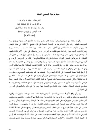 ‫ﻤﻴﺜﻭﻟﻭﺠﻴﺎ ﺍﻟﻤﺴﻴﺢ ﺍﻟﻤﻠﻙ‬

            ‫ﺃﻨﻬﻡ ﻴﻘﻭﻟﻭﻥ ﻋﻨﻙ ﻴﺎ ﺃﻭﺯﻴﺭﻴﺱ‬
          ‫ﻭﻟﻭ ﺃﻨﻙ ﺘﺭﺤل ﺇﻻ ﺃﻨﻙ ﺘﺴﺘﻴﻘﻅ ﺜﺎﻨﻴﺔ‬
        ‫ﻭﻟﻭ ﺃﻨﻙ ﺘﻤﻭﺕ ﺇﻻ ﺃﻨﻙ ﺘﺒﻌﺙ ﻤﺭﺓ ﺃﺨﺭﻯ‬
           ‫ﻗﻑ، ﺃﻨﻬﺽ، ﺃﻥ ﺇﻴﺯﻴﺱ ﺘﺤﺒﻙ!!‬
                   ‫)ﻤﺘﻭﻥ ﺍﻷﻫﺭﺍﻡ(‬

‫ﻭﻜل ﻤﺎ ﺃﺴﻠﻔﻨﺎﻩ ﻤﻥ ﻨﺼﻭﺹ ﺘﻭﺭﺍﺘﻴﺔ، ﻴﻀﻤﻪ ﻜﺘﺎﺏ ﻤﻘﺩﺱ ﻭﺍﺤﺩ ﻤﻊ ﺍﻷﻨﺎﺠﻴل ﺍﻟﻤﺴـﻴﺤﻴﺔ، ﻴـﺅﻤﻥ ﺒـﻪ‬
‫ﺍﻟﻤﺴﻴﺤﻴﻭﻥ ﻜﻤﻘﺩﺱ ﻭﺍﺤﺩ ﻋﻠﻰ ﺫﺍﺕ ﺍﻟﺩﺭﺠﺔ ﻤﻥ ﺍﻟﻘﺩﺴﻴﺔ، ﺘﺄﺴﻴﺴﺎ ﻋﻠﻰ ﻗﻭل ﺍﻟﻤﺴﻴﺢ: "ﻻ ﺘﻅﻨﻭﺍ ﺃﻨﻲ ﺠﺌﺕ ﻷﻨﻘﺽ‬
                                      ‫ﹰ‬
‫ﺍﻟﻨﺎﻤﻭﺱ ﺃﻭ ﺍﻷﻨﺒﻴﺎﺀ، ﻤﺎ ﺠﺌﺕ ﻷﻨﻘﺽ ﺒل ﻷﻜﻤل – ﻤﺘﻰ – ٥ – ٧١"، ﻤﻘﺭﺭﺍ ﺒﺫﻟﻙ ﺃﻨﻪ ﺠﺎﺀ ﻤﺼـﺩﻗﺎ ﻟﻠﺘـﻭﺭﺍﺓ‬
         ‫ﹰ‬                   ‫ﹰ‬
‫ﻭﺴﻴﺭﺓ ﺍﻷﻨﺒﻴﺎﺀ ﺍﻟﻴﻬﻭﺩ ﻓﻴﻬﺎ، ﻭﺃﻨﻪ ﺃﻨﻤﺎ ﻤﺘﻤﻡ ﻓﻘﻁ، ﻭﻫﻭ ﺃﻤﺭ ﻜﺎﻥ ﻟﻪ ﺩﻭﺭﻩ ﺍﻟﺨﻁﻴﺭ ﻓﻲ ﺩﺨﻭل ﺍﻹﺴﺭﺍﺌﻴﻠﻴﺎﺕ ﻜﻌﻤﺩ‬
‫ﺃﺴﺎﺴﻴﺔ ﻟﻺﻴﻤﺎﻥ ﺍﻟﻤﺴﻴﺤﻲ، ﺤﺘﻰ ﺃﻥ ﺍﻟﻤﺴﻴﺢ ﻨﻔﺴﻪ ﻟﻡ ﻴﺘﻌﺭﺽ، ﻻ ﺒﺎﻟﺸﺭﺡ ﻭﻻ ﺍﻟﺘﻌﻠﻴﻕ، ﺤﻭل ﻗﺼﺹ ﺍﻟﺨﻠﻕ، ﺃﻭ‬
‫ﺍﻟﻁﻭﻓﺎﻥ، ﺃﻭ ﻏﻴﺭﻫﺎ ﻤﻥ ﻗﺼﺹ ﺍﻟﺘﻭﺭﺍﺓ، ﺒﺤﺴﺒﺎﻨﻬﺎ ﻤﻘﺭﺭﺍﺕ ﺼﺎﺩﻗﺔ ﻤﺴﻠﻡ ﺒﻬﺎ، ﻭﻁﻠﺏ ﻤﻥ ﺍﻟﻤـﺅﻤﻨﻴﻥ ﺍﻟﺭﺠـﻭﻉ‬
‫ﺃﻟﻴﻬﺎ ﻓﻲ ﺍﻟﺘﻭﺭﺍﺓ، ﻟﺫﻟﻙ ﻅﻠﺕ ﺍﻷﻨﺎﺠﻴل ﺠﻤﻴﻌﺎ ﻗﺼﺔ ﺤﻴﺎﺓ ﻭﻤﻭﺕ ﻭﻗﻴﺎﻡ ﺍﻟﻤﺴـﻴﺢ، ﻭﻤﻌﻨـﻰ ﺍﻟﺨﻁﻴﺌـﺔ ﻭﺍﻟﻔـﺩﺍﺀ‬
‫ﻭﻤﺎ ﺍﺭﺘﺒﻁ ﺒﻬﺎ ﻤﻥ ﻋﻘﺎﺌﺩ ﻭﻁﻘﻭﺱ، ﻭﻗﺩ ﻜﺎﻨﺕ ﺒﺩﻭﺭﻫﺎ ﺘﺭﺍﺜﺎ ﻤﻥ ﺍﻟﺜﻘﺎﻓﺔ ﺍﻟﻘﺩﻴﻤﺔ ﻟﻠﻤﻨﻁﻘﺔ، ﻅل ﺤﻴﺎ ﻭﻗﺎﺌﻤﺎ ﺇﻟـﻰ‬
     ‫ﹰ‬
‫ﺯﻤﻥ ﺍﻟﻤﺴﻴﺢ، ﺤﺘﻰ ﻭﻗﻊ ﻓﻲ ﻴﺩ ﺍﻟﻴﻬﻭﺩ ﻓﺎﻗﺘﻨﺼﻭﻩ، ﻭﺃﻨﻬﺎﻟﻭﺍ ﻋﻠﻴـﻪ ﺘﻬﻭﻴـﺩﹰ، ﺤﺘـﻰ ﺼـﺎﺭ ﺘﺭﺍﺜـﺎ ﻟﺒﻴـﺕ ﺩﺍﻭﺩ‬
           ‫ﹰ‬                 ‫ﺍ‬
‫)ﻭﻻ ﻨﻌﻠﻡ ﻟﻤﺎﺫﺍ ﻴﺒﺤﺙ ﺍﻟﻤﺴﻴﺤﻴﻭﻥ ﻓﻲ ﺍﻟﺘﺭﺍﺙ ﺍﻟﻴﻬﻭﺩﻱ، ﺃﻭ ﺍﻟﻤﻬ ‪‬ﺩ، ﻋﻥ ﺍﻟﻨﺒﻭﺀﺍﺕ ﺒﻘﺩﻭﻡ ﺍﻟﻤﺴـﻴﺢ، ﻭﻴﺭﺒﻁـﻭﻥ‬
                                      ‫ﻭ‬
‫ﺍﻟﺘﻭﺭﺍﺓ ﺒﺎﻹﻨﺠﻴل ﻟﻤﺎ ﻓﻴﻬﺎ ﻤﻥ ﻫﺫﻩ ﺍﻟﻨﺒﻭﺀﺍﺕ، ﺒﻴﻨﻤﺎ ﻜﺎﻥ ﻋﻠﻴﻬﻡ ﺃﻥ ﻴﺒﺤﺜﻭﺍ ﻋﻥ ﺫﻟﻙ ﻓﻲ ﺍﻟﻤﺼﺎﺩﺭ ﺍﻷﺼـﻴﻠﺔ ﻓـﻲ‬
‫ﺘﺭﺍﺙ ﺍﻟﻤﻨﻁﻘﺔ، ﻭﺍﻟﺘﻲ ﺍﻨﺘﻬﺕ ﻭﺼﺒﺕ ﺠﻤﻴﻌﺎ ﻋﻨﺩ ﺍﻟﻤﺴﻴﺢ؟ ﺃﻭ ﻟﻤﺎﺫﺍ ﺍﻟﺘﻘﻠﻴﺩ ﻭﻟﺩﻴﻨﺎ ﺍﻷﺼل؟ ﺃﻭ ﻟﻤﺎﺫﺍ ﺍﻟﻤﻬ ‪‬ﺩ ﻭﻟﺩﻴﻨﺎ‬
        ‫ﻭ‬
‫ﺍﻟﻭﻁﻨﻲ ﺍﻷﺼﻴل؟ ﺒﻴﻨﻤﺎ ﺍﻷﻤﻭﺭ ﻜﻠﻬﺎ ﺘﺴﻴﺭ ﻭﻓﻕ ﻨﻅﺎﻡ ﺘﻁﻭﺭﻱ ﺠﻤﻴل ﺍﻟﻤﻨﻁﻕ، ﺼﺎﺩﻕ ﺍﻟﻤﻘﺩﻤﺎﺕ ﻭﺍﻟﻨﺘﺎﺌﺞ ﺒﺫﺍﺘـﻪ‬
‫ﻴﺘﺴﻕ ﻤﻊ ﻅﺭﻭﻑ ﺍﻟﻤﻨﻁﻘﺔ ﻭﺒﻴﺌﺘﻬﺎ، ﻭﺠﺩل ﺍﻹﻨﺴﺎﻥ ﻤﻊ ﺍﻟﻁﺒﻴﻌﺔ ﻓﻴﻬﺎ، ﺒﻌﻴﺩﺍ ﻋﻥ ﺒﻨﻲ ﻋﺎﺒﺭ ﻭﺃﺴﺎﻟﻴﺒﻬﻡ ﻓﻲ ﺍﻟﻌﺒـﻭﺭ‬
                                 ‫ﹰ‬
                                                                                         ‫ﺇﻟﻰ ﺍﻟﻌﻘﻭل؟(.‬
‫ﻭﻴﺒﺩﻭ ﺃﻥ ﻭﺍﻗﻊ ﺍﻷﻤﺭ ﻗﺩ ﺴﺒﺏ ﺇﺭﺒﺎﻜﺎ ﺸﺩﻴﺩﺍ ﻟﻠﻤﻬﺘﻤﻴﻥ ﺒﺎﻟﺒﺤﺙ ﺍﻟﺠـﺎﺩ، ﺒـﻴﻥ ﺍﻟﻤﺴـﻴﺤﻴﻴﻥ ﺍﻟﺸـﺭﻗﻴﻴﻥ،‬
                                                   ‫ﹰ‬     ‫ﹰ‬
‫ﻻﺭﺘﺒﺎﻁﻬﻡ ﻤﻥ ﺠﺎﻨﺏ ﺒﻭﻁﻨﻬﻡ ﻭﻤﺎ ﻴﻠﺯﻡ ﻋﻥ ﻫﺫﺍ ﺍﻻﺭﺘﺒﺎﻁ ﻤﻥ ﻤﻌﺎﻥ ﺘﺴﺘﻠﺯﻤﻬﺎ ﺍﻟﻭﻁﻨﻴﺔ، ﻭﺍﺭﺘﺒﺎﻁﻬﻡ ﻤﻥ ﺠﺎﻨـﺏ‬
‫ﺁﺨﺭ ﺒﻤﻘﺩﺱ ﻤﻔﺭﻭﺽ ﻋﻠﻴﻬﻡ ﻓﺭﻀﺎ ﻓﻲ ﺍﻟﻌﻬﺩ ﺍﻟﻘﺩﻴﻡ، ﻭﻴﻨﺎﻗﺽ ﺘﻤﺎﻤﺎ ﻫﺫﻩ ﺍﻟﻭﻁﻨﻴﺔ ﻭﻤﺼـﺎﻟﺢ ﺍﻟـﻭﻁﻥ ﻭﻤﻌﻨـﻰ‬
                                  ‫ﹰ‬                             ‫ﹰ‬
‫ﺍﻟﻤﻭﺍﻁﻨﺔ ﺍﻟﺤﻘﺔ. ﻓﻬﺫﺍ ﺍﻟﻤﺭﺤﻭﻡ ﺍﻟﺼﺩﻴﻕ ﺃﻨﻴﺱ ﻓﺎﺨﻭﺭﻱ ﻴﻨﺸﻐل ﺒﺎﻟﻘﻀﻴﺔ ﺯﻤﻨﺎ ﺇﻟﻰ ﺃﻥ ﻴﻬﺩﻴﻨﻲ ﻤـﺎ ﻭﺼـل ﺇﻟﻴـﻪ‬
                             ‫ﹰ‬
‫ﻤﻨﺸﻭﺭﺍ ﻓﻲ ﻜﺘﺎﺏ، ﺤﺎﻭل ﻓﻴﻪ ﻨﺯﻉ ﻤﺎ ﻟﺤﻕ ﺒﺎﻟﻌﻘل ﺍﻟﻤﺴﻴﺤﻲ ﻤﻥ ﺘﻬﻭﻴﺩ، ﺒﻌﺩ ﺃﻥ ﻭﻀﻊ ﻴﺩﻩ ﻋﻠﻰ ﻨﻘﻁـﺔ ﺍﻟﺘﻘﻴﻨـﺎ‬
                                                                                        ‫ﹰ‬
‫ﻋﻨﺩﻫﺎ، ﻭﻫﻲ ﺒﻨﺹ ﻜﻼﻤﻪ "ﻋﻨﺩﻤﺎ ﻨﺴﺘﻐﺭﺏ، ﻨﺤﻥ ﻓﻲ ﺍﻟﺸﺭﻕ ﺍﻷﻭﺴﻁ ﺃﻭ ﻓﻲ ﺍﻟﻌﺎﻟﻡ ﺍﻟﻌﺭﺒﻲ، ﻜﻴـﻑ ﺃﻥ ﺍﻟﻐـﺭﺏ‬
‫ﺍﻟﻤﺴﻴﺤﻲ ﻻ ﻴﺄﺒﻪ ﻟﺤﻘﻨﺎ، ﺒل ﻴﺩﻋﻡ ﺤﻕ ﻋﺩﻭﻨﺎ ﺍﻟﻤﻐﺘﺼﺏ، ﻭﻋﻨﺩﻤﺎ ﻨﺒﺤﺙ ﻋﻥ ﺃﺴﺒﺎﺏ ﺫﻟﻙ ﺍﻟﺩﻋﻡ ﻭﻨﻨﺴﺒﻪ ﻓﻘﻁ ﺇﻟـﻰ‬
‫ﻗﻭﺓ ﺍﻟﻴﻬﻭﺩ ﺍﻟﻤﺎﻟﻴﺔ ﻭﺍﻻﻗﺘﺼﺎﺩﻴﺔ ﻭﺍﻹﻋﻼﻤﻴﺔ ﺍﻟﻤﺴﻴﻁﺭﺓ ﻓﻲ ﺍﻟﻌﺎﻟﻡ ﺍﻟﻐﺭﺒﻲ، ﻨﻜﻭﻥ ﻗﺩ ﻭﻀﻌﻨﺎ ﺃﻴﺩﻴﻨﺎ ﻋﻠـﻰ ﻨﺼـﻑ‬




‫٩٢‬
 