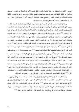 ‫)ﻤﻊ ﺩﻭﺭ ﺍﻟﻜﻬﺎﻥ ﻭﻤﺎ ﻴﻤﺜﻠﻭﻨﻪ ﻤﻥ ﻗﻴﻤﺔ ﻟﻺﻨﺴﺎﻥ ﺍﻟﻌﺎﺩﻱ( ﻓﻘﻁ ﺍﻟﺠﺎﻨﺏ ﺍﻻﺸﺭﺍﻗﻲ ﺍﻟﻤﺘﻤﺜل ﻓﻲ ﺍﻨﺘﻅـﺎﺭ ﺍﻟﻤـﻭﺕ‬
‫ﺨﻼﺼﺎ. ﺃﻤﺎ ﺍﻟﻁﺒﻘﺔ ﺍﻟﻤﺜﻘﻔﺔ ﻓﻘﺩ ﺍﻨﺘﺸﺭﺕ ﺒﻴﻨﻬﺎ ﻫﺫﻩ ﺍﻟﻌﻘﻴﺩﺓ ﻭﺍﻟﻔﻠﺴﻔﺔ ﺍﻨﺘﺸﺎﺭﺍ ﻫﺎﺌ ﹰ، ﺒﻌﺩ ﺃﻥ ﺘﻡ ﺇﻓﺭﺍﻏﻬﺎ ﻤﻥ ﺍﻟﻁﺒﻘﺔ‬
                             ‫ﹰ ﻼ‬                                                                     ‫ﹰ‬
‫ﺼﺎﺤﺒﺔ ﺍﻟﻤﺼﻠﺤﺔ ﻓﻲ ﺍﻟﺠﺎﻨﺏ ﺍﻟﺘﺜﻭﻴﺭﻱ، ﻟﺘﺼﺒﺢ ﺍﻟﻌﻘﻴﺩﺓ ﺍﻟﺠﺩﻴﺩﺓ ﺘﺭﻓﺎ ﺭﻭﺤﻴﺎ ﻷﻨﺎﺱ ﺃﻭﺠﻌﻬﻡ ﺍﻟﺸﺒﻊ، ﻴﺒﺤﺜﻭﻥ ﻋﻥ‬
                             ‫ﹰ‬     ‫ﹰ‬
                                         ‫ﻜل ﺍﻟﻐﺭﺍﺒﺔ ﻭﻴﺫﻫﺒﻭﻥ ﻭﺭﺍﺀ ﺍﻷﻏﺭﺍﺏ، ﻓﻲ ﺒﻼﺩ ﺍﻟﺸﺭﻕ ﻭﺍﻻﺴﺘﺸﺭﺍﻕ.‬
‫ﻭﺒﻌﺩ ﺃﻥ ﺍﻨﺘﻬﺕ ﺍﻟﻤﺩﺭﺴﺔ ﺍﻟﺭﻭﺍﻗﻴﺔ ﺍﻟﻤﺴﻴﺴﺔ ﻤﻥ ﺃﻨﺠﺎﺯ ﺍﻟﻤﻬﻤﺔ ﺍﻟﻤﻭﻜﻠﺔ ﺇﻟﻴﻬﺎ، ﺘﺤﻭﻟـﺕ ﻓﻠﺴـﻔﺔ ﺍﻟﻜﻠﻤـﺔ‬
‫‪ Logos‬ﺍﻟﺘﻲ ﻜﺎﻨﺕ ﺘﻌﻨﻲ ﻤﻥ ﻗﺒل ﻗﺎﻨﻭﻥ ﺍﻟﻭﺠﻭﺩ، ﺇﻟﻰ ﺃﻥ ﺘﺼﺒﺢ ﻫﻲ ﺴﺭ ﺍﻟﻭﺠﻭﺩ، ﺃﻱ ﺃﺼﺒﺤﺕ ﻓﻠﺴـﻔﺔ ﺤﻠﻭﻟﻴـﺔ‬
‫ﺘﻨﺎﺩﻱ ﺒﺎﻟﻭﺤﺩﺓ ﺍﻟﻌﺎﻟﻤﻴﺔ )ﺘﺤﺕ ﺭﺍﻴﺔ ﺍﻹﻤﺒﺭﺍﻁﻭﺭﻴﺔ ﺒﺎﻟﻁﺒﻊ(، ﻭﺒﺎﻹﺨﺎﺀ ﺍﻹﻨﺴﺎﻨﻲ، ﻓﻘﺎﺩﺕ ﺍﻟﺤﺭﻜﺔ ﺍﻟﺭﻭﺤﻴﺔ ﺒﺯﻋﺎﻤﺔ‬
                                                                                        ‫)٥٥(‬
‫، ﻭﺒﻌﺩ ﺃﻥ ﺘﺤﻭﻟﺕ ﺠﺎﻤﻌﺔ ﺍﻹﺴﻜﻨﺩﺭﻴﺔ ﺇﻟﻰ ﻤﺭﺘﻊ ﻓﻠﺴﻔﻲ ﻟﻠـﺭﻭﺍﻗﻴﻴﻥ، ﺩﻤﺠـﺕ ﺍﻟﻜﻠﻤـﺔ‪logos‬‬                  ‫"ﺒﻭﺴﻴﺩﻴﻭﻨﻴﻭﺱ"‬
 ‫)٦٥‬
‫(.‬     ‫ﺒﺎﻻﺒﻥ ﺍﻹﻟﻬﻲ "ﺤﻭﺭ"، ﺍﺴﺘﻨﺎﺩﺍ ﺇﻟﻰ ﺘﻤﺎﺜﻴﻠﻪ ﺍﻟﺘﻲ ﺘﺼﻭﺭﻩ ﻭﺍﻀﻌﺎ ﺴﺒﺎﺒﺘﻪ ﻋﻠﻰ ﻓﻤﻪ، ﻋﻼﻤﺔ ﻋﻠﻰ ﺃﻨﻪ ﺍﻟﻜﻠﻤـﺔ‬
                                            ‫ﹰ‬                            ‫ﹰ‬
‫ﻭﻟﻤﺎ ﻜﺎﻥ "ﺤﻭﺭ" ﻤﻤﺜﻼ ﻷﺒﻴﻪ ﻋﻠﻰ ﺍﻷﺭﺽ، ﻓﻘﺩ ﺃﺼﺒﺢ ﺍﻷﺒﺎﻁﺭﺓ ﺍﻟﺭﻭﻤﺎﻥ ﻜﺫﻟﻙ ﻫـﻡ ﺍﻟﻤﺨﹼﺼـﻭﻥ ﺍﻟﺤﻘﻴﻘﻴـﻭﻥ‬
               ‫ﻠ‬                                                      ‫ﹰ‬
‫ﻟﺭﻋﺎﻴﺎﻫﻡ، ﻤﺜل "ﻨﻴﺭﻭﻥ"، ﺍﻟﺫﻱ ﺍﺭﺘﻔﻊ ﺒﻌﺩ ﻤﻭﺘﻪ ﺠﺴﺩﺍ ﺤﻴﺎ ﺇﻟﻰ ﺍﻟﺴﻤﺎﺀ، ﺒ ﹶﺴﻡ ﻤﻐﹼﻅ ﻤﻥ "ﻨـﻭﻤﻴﺭﻭﺃﺘﻴﻜﺱ"، ﻭﻤـﻥ‬
                         ‫ﻠ‬     ‫ِﻘ‬              ‫ﹰ ﹰ‬
                                                                                       ‫٧٥‬
‫ﻴﺸﻙ ﻓﻲ "ﻨﻭﻤﻴﺭﻭ") (؟، ﻭﻤﺜل "ﺃﻭﻏﺴﻁﺱ" ﺍﻟﺫﻱ ﻗﺭﺭﺕ ﻻﺌﺤﺔ ﻤﺠﻠﺱ ﺍﻟﺸﻴﻭﺥ ﺒﺸﺄﻨﻪ ﺃﻨﻪ ﻜﺎﻥ ﺼﻭﺭﺓ ﺘﺠﺴـﺩﻴﻪ‬
                                         ‫٨٥‬
‫ﻟﻺﻟﻪ ﻋﻠﻰ ﺍﻷﺭﺽ، ﻭﻗﺎﻡ ﺍﻟﻔﻴﻠﺴﻭﻑ "ﺴﻨﻜﺎ" ﻴﻌﻁﻴﻪ ﻟﻘﺏ ﺍﻟﻤﺨﹼﺹ) (، ﺤﺘﻰ ﺃﺼﺒﺤﺕ ﺩﻴﺎﻨﺔ ﺃﻭﺯﻴﺭ ﺒﻌﺩ ﻓﻠﺴـﻔﺘﻬﺎ‬
                                        ‫ﻠ‬
                                                                         ‫٩٥‬
‫ﺭﻭﺍﻗﻴﺎ ﺩﻴﺎﻨﺔ ﺍﻟﺒﻁﺎﻟﻤﺔ ﺍﻟﺭﺴﻤﻴﺔ) (. ﻭﻤﻌﺭﻭﻑ ﺃﻥ ﺍﻹﻤﺒﺭﺍﻁﻭﺭ ﻫﺎﺩﺭﻴﺎﻥ ﻜﺎﻥ ﺃﻫﻡ ﺍﻟﻤﺘﺤﻤﺴـﻴﻥ ﻟﺠﻌﻠﻬـﺎ ﺩﻴﺎﻨـﺔ‬
                                                                                         ‫ﹰ‬
                                                                                 ‫٠٦‬
‫ﺭﺴﻤﻴﺔ ﻟﻺﻤﺒﺭﺍﻁﻭﺭﻴﺔ) (، ﻭﻤﻥ ﺜﻡ ﻗﺭﺭ ﺍﻵﺜﺎﺭﻱ "ﺃﺩﻭﻟﻑ ﺇﺭﻤﺎﻥ" ﺃﻥ ﻫﺫﻩ ﺍﻟﻌﺒﺎﺩﺓ ﺍﻨﺘﺸﺭﺕ ﻓﻲ ﻜل ﺍﻷﺭﺠﺎﺀ، ﻷﻨﻬﺎ‬
‫ﻜﺎﻨﺕ "... ﺘﻘﺩﻡ ﻷﺘﺒﺎﻋﻬﺎ ﻋﺯﺍﺀ ﺃﺨﻴﺭﺍ ﻓﻲ ﻜﺎﻓﺔ ﺍﻟﻤﺼﺎﺌﺏ، ﻭﻜﺎﻨﺕ ﺘﻤﻨﺤﻬﻡ ﺍﻹﻴﻤﺎﻥ ﺒﺤﻴﺎﺓ ﺃﺨﺭﻯ ﺃﻓﻀل، ﻴﻘﻀﻭﻨﻬﺎ‬
                                                              ‫ﹰ‬     ‫‪‬‬
                                                                                  ‫١٦‬
‫ﻓﻲ ﻤﻤﻠﻜﺔ ﺃﻭﺯﻴﺭﻴﺱ") (، ﺤﺘﻰ ﺃﻥ ﺍﻟﻜﻠﻤﺔ ﺍﻟﺭﻭﺍﻗﻴﺔ ﺘﺤﻭﻟﺕ ﺇﻟﻰ ﻀﻠﻊ ﻤﻘﺩﺱ ﻓﻲ ﺍﻟﺜﺎﻟﻭﺙ، ﻭﺃﺼـﺒﺤﺕ ﻤﻌﺒـﻭﺩﺍ‬
‫ﹰ‬
‫ﺍﻨﺘﺸﺭ ﻓﻲ ﺤﻭﺽ ﺍﻟﻤﺘﻭﺴﻁ ﻴﻌﺯﻱ ﺍﻟﻤﺴﺤﻭﻗﻴﻥ ﻭﻴﺭﻓﻪ ﻋﻥ ﺍﻟﻤﺘﺭﻓﻴﻥ، ﺒﻌﺩ ﺃﻥ ﺼﺎﺭﺕ ﻓﻴﻤﺎ ﻴﻘﻭل ﺍﺭﻨﻭﻟﺩ ﺘﻭﻴﻨﺒﻲ "‬
‫... ﺍﻟﻌﻘل ﺍﻟﺨﻼﻕ ﺍﻟﺴﺭﻤﺩﻱ، ﺍﻟﺫﻱ ﻋﺭﻑ ﻓﻴﻪ ﺍﻟﻤﻔﻜﺭﻭﻥ ﺍﻟﻬﹼﻠﻴﻨﻴﻭﻥ ﺍﻟﺤﻘﻴﻘـﺔ ﺍﻟﻤﻁﻠﻘـﺔ ﺍﻟﻜﺎﻤﻨـﺔ ﻭﺭﺍﺀ ﻤﻅـﺎﻫﺭ‬
                                             ‫ﻠ‬
           ‫ﺍﻟﻜﻭﻥ")٢٦(. ﻭﻟﻡ ﺘﻜﻥ ﺍﻟﻜﻠﻤﺔ ﺴﻭﻯ ﺍﻷﺏ ﻤﻤﺜﻼ ﻓﻲ ﺍﻻﺒﻥ، ﻭﺍﻻﺒﻥ ﻜﺎﻥ ﺤﻭﺭ، ﻭﺃﺼﺒﺢ ﻫﻭ ﺍﻹﻤﺒﺭﺍﻁﻭﺭ.‬
                                                       ‫ﹰ‬
‫ﻭﻨﺘﻴﺠﺔ ﻟﻜل ﻫﺫﺍ ﺍﻟﺘﺴﺎﺭﻉ ﺍﺴﺘﻁﺎﻉ ﺍﻵﺜﺎﺭﻱ ﺃﺭﻤﺎﻥ ﺃﻥ ﻴﺅﻜﺩ، ﺃﻨﻪ ﻟـﻡ ﻴﻌـﺩ " ... ﻓـﻲ ﺍﻹﻤﺒﺭﺍﻁﻭﺭﻴـﺔ‬
‫ﺍﻟﺭﻭﻤﺎﻨﻴﺔ ﺍﻟﻭﺍﺴﻌﺔ ﺍﻷﺭﺠﺎﺀ، ﻤﻘﺎﻁﻌﺔ ﻭﺍﺤﺩﺓ ﻻ ﺘﻌﺒﺩ ﻓﻴﻬﺎ ﺍﻵﻟﻬﺔ ﺍﻟﻤﺼﺭﻴﺔ، ﺤﺘﻰ ﺍﺴﺘﻁﺎﻉ ﺘﺭﺘﻭﻟﻴﺎﻥ ﺃﻥ ﻴﻘﻭل: ﺇﻥ‬
                                                      ‫٣٦‬
‫ﺍﻷﺭﺽ ﺒﺄﺴﺭﻫﺎ ﺘﻌﻘﺩ ﺍﻹﻴﻤﺎﻥ ﺍﻟﻴﻭﻡ ﺒﺎﺴﻡ ﺴﻴﺭﺍﺒﻴﺱ") (. ﺃﻤﺎ ﻤﺎ ﺃﻜﺩﻩ ﻋﺒـﺎﺱ ﺍﻟﻌﻘـﺎﺩ، ﻓﻬـﻭ ﻭﺃﻥ ﺃﻜﺜـﺭ ﻫـﺫﻩ‬
                                   ‫٤٦‬
‫ﺍﻟﻤﻘﺎﻁﻌﺎﺕ ﺘﺄﺜﺭﺍ ﺒﻬﺫﺍ ﺍﻟﻤﺫﻫﺏ ﻫﻲ ﺒﻼﺩ ﺍﻟﺠﻠﻴل، ﺤﻴﺙ ﻭﻟﺩ ﺍﻟﺴﻴﺩ ﺍﻟﻤﺴﻴﺢ) (، ﻤﻤﺎ ﺤﺩﺍ ﺒـﺎﻟﻴﻬﻭﺩ ﺍﻟﻨﺎﻤﻭﺴـﻴﻴﻥ ﺃﻭ‬
            ‫٥٦‬
           ‫ﺍﻟﻤﺘﻤﺴﻜﻴﻥ ﺒﺤﺭﻓﻴﺔ ﺍﻟﺘﻭﺭﺍﺓ، ﺇﻟﻰ ﻁﺭﺡ ﻤﺜل ﺴﺎﺭ ﻋﻠﻰ ﺃﻟﺴﻨﺘﻬﻡ ﻴﻘﻭل: "ﺇﻨﻪ ﻷﺨﻴﺭ ﻴﺄﺘﻲ ﻤﻥ ﺍﻟﺠﻠﻴل") (.‬
                                                               ‫ٍ‬




‫٤٣‬
 