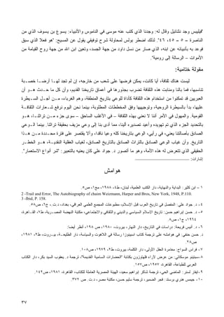 ‫"ﻓﻴﻠﻴﺒﺱ ﻭﺠﺩ ﻨﺜﻨﺎﺌﻴل ﻭﻗﺎل ﻟﻪ: ﻭﺠﺩﻨﺎ ﺍﻟﺫﻱ ﻜﺘﺏ ﻋﻨﻪ ﻤﻭﺴﻰ ﻓﻲ ﺍﻟﻨﺎﻤﻭﺱ ﻭﺍﻷﻨﺒﻴﺎﺀ: ﻴﺴﻭﻉ ﺒﻥ ﻴﺴﻭﻑ ﺍﻟﺫﻱ ﻤﻥ‬
‫ﺍﻟﻨﺎﺼﺭﺓ – ٥ – ٥٤، ٦٤". ﻟﺫﻟﻙ ﺍﻀﻁﺭ ﺒﻭﻟﺱ ﻟﻤﺤﺎﻭﻟﺔ ﺸﺭﺡ ﺘﻭﻓﻴﻘﻲ ﻴﻘﻭل ﻋﻥ ﺍﻟﻤﺴﻴﺢ: "ﻫﻭ ﻓﻌﻼ ﺍﻟﺫﻱ ﺴﺒﻕ‬
‫ﻓﻭﻋﺩ ﺒﻪ ﺒﺄﻨﺒﻴﺎﺌﻪ ﻋﻥ ﺍﺒﻨﻪ، ﺍﻟﺫﻱ ﺼﺎﺭ ﻤﻥ ﻨﺴل ﺩﺍﻭﺩ ﻤﻥ ﺠﻬﺔ ﺍﻟﺠﺴﺩ، ﻭﺘﻌﻴﻥ ﺍﺒﻥ ﺍﷲ ﻤﻥ ﺠﻬﺔ ﺭﻭﺡ ﺍﻟﻘﻴﺎﻤﺔ ﻤﻥ‬
                                                                               ‫ﺍﻷﻤﻭﺍﺕ – ﺍﻟﺭﺴﺎﻟﺔ ﺇﻟﻰ ﺭﻭﻤﻴﺔ".‬

                                                                                              ‫ﻤﻘﻭﻟﺔ ﺨﺘﺎﻤﻴﺔ:‬
‫ﻟﻴﺴﺕ ﻫﻨﺎﻙ ﺜﻘﺎﻓﺔ، ﺃﻴﺎ ﻜﺎﻨﺕ، ﻴﻤﻜﻥ ﻓﺭﻀﻬﺎ ﻋﻠﻰ ﺸﻌﺏ ﻤﻥ ﺨﺎﺭﺠﻪ، ﺇﻥ ﻟﻡ ﺘﺠﺩ ﻟﻬـﺎ ﺃﺭﻀـﺎ ﺨﺼـﺒﺔ‬
      ‫ﹰ‬                                                       ‫ﹰ‬
‫ﺘﻨﺎﺴﺒﻬﺎ، ﻓﻤﺎ ﺒﺎﻟﻨﺎ ﻭﻤﻨﺎﺒﺕ ﻫﺫﻩ ﺍﻟﺜﻘﺎﻓﺔ ﺘﻀﺭﺏ ﺒﺠﺫﻭﺭﻫﺎ ﻓﻲ ﺃﻋﻤﺎﻕ ﺘﺎﺭﻴﺨﻨﺎ ﺍﻟﻘﺩﻴﻡ، ﻭﺃﻥ ﻜل ﻤﺎ ﺤـﺩﺙ ﻫـﻭ ﺃﻥ‬
‫ﺍﻟﻌﺒﺭﻴﻴﻥ ﻗﺩ ﺘﻤﻜﻨﻭﺍ ﻤﻥ ﺍﺴﺘﺨﺩﺍﻡ ﻫﺫﻩ ﺍﻟﺜﻘﺎﻓﺔ ﻜﺄﺩﺍﺓ ﻟﻠﻭﻋﻲ ﺒﺘﺎﺭﻴﺦ ﺍﻟﻤﻨﻁﻘﺔ، ﻭﻫﻡ ﺍﻟﻐﺭﺒﺎﺀ، ﻤـﻥ ﺃﺠـل ﺍﻟﺴـﻴﻁﺭﺓ‬
‫ﻋﻠﻴﻬﺎ، ﺒﺩﺃ ﺒﺎﻟﺴﻴﻁﺭﺓ ﺍﻟﺭﻭﺤﻴﺔ، ﻭﺘﻭﺠﻴﻬﻬﺎ ﻭﻓﻕ ﺍﻟﻤﺨﻁﻁﺎﺕ ﺍﻟﻤﻁﻠﻭﺒﺔ، ﺒﻴﻨﻤﺎ ﻨﺤﻥ ﺍﻟﻴﻭﻡ ﻨﺭﻓﻊ ﺸـﻌﺎﺭﺍﺕ ﺍﻟﺜﻘﺎﻓـﺔ‬
‫ﺍﻟﻘﻭﻤﻴﺔ. ﻭﺍﻟﻤﻬﻭل ﻓﻲ ﺍﻷﻤﺭ ﺃﻨﻨﺎ ﻻ ﻨﻌﻨﻲ ﺒﻬﺫﻩ ﺍﻟﺜﻘﺎﻓﺔ – ﻓﻲ ﺍﻷﻏﻠﺏ ﺍﻟﺴﺎﺤﻕ – ﺴﻭﻯ ﺠﺯﺀ ﻤـﻥ ﺘﺭﺍﺜﻨـﺎ، ﻫـﻭ‬
‫ﺒﺎﻟﺘﺤﺩﻴﺩ ﺍﻟﺠﺯﺀ ﺍﻟﺫﻱ ﺘﻡ ﺘﻬﻭﻴﺩﻩ ﻭﺃﻋﻴﺩ ﺘﺼﺩﻴﺭﻩ ﺃﻟﻴﻨﺎ، ﻤﻤﺎ ﺃﺩﻯ ﺒﻨﺎ ﺇﻟﻰ ﻭﻋﻲ ﻤﺯﻴﻑ ﺒﺤﻘﻴﻘﺔ ﺘﺭﺍﺜﻨﺎ. ﺒﻴﻨﻤﺎ ﺍﻟـﻭﻋﻲ‬
‫ﺍﻟﺼﺎﺩﻕ ﺒﺄﺼﺎﻟﺘﻨﺎ ﻴﻌﻨﻲ، ﻓﻲ ﺭﺃﻴﻲ، ﺍﻟﻭﻋﻲ ﺒﺘﺎﺭﻴﺨﻨﺎ ﻜﻠﻪ ﻭﻋﻴﺎ ﻨﺎﻗﺩﹰ، ﻭﺃﻻ ﻴﻘﺘﺼﺭ ﻋﻠﻰ ﻓﺘﺭﺓ ﻤﺤـﺩﺩﺓ ﻤـﻥ ﻫـﺫﺍ‬
                                    ‫ﹰ ﺍ‬
‫ﺍﻟﺘﺎﺭﻴﺦ. ﻭﺃﻥ ﻏﻴﺎﺏ ﺍﻟﻭﻋﻲ ﺍﻟﺼﺎﺩﻕ ﺒﺎﻟﺘﺭﺍﺙ ﺍﻟﺼﺎﺩﻕ ﺒﺎﻟﺘﺎﺭﻴﺦ ﺍﻟﺼﺎﺩﻕ، ﻟﻐﻴﺎﺏ ﺍﻟﻌﻘﻠﻴﺔ ﺍﻟﻨﻘﺩﻴـﺔ، ﻫـﻭ ﺍﻟﺨﻁـﺭ‬
‫ﺍﻟﺤﻘﻴﻘﻲ ﺍﻟﺫﻱ ﺘﺘﻌﺭﺽ ﻟﻪ ﻫﺫﻩ ﺍﻷﻤﺔ، ﻭﻫﻭ ﻤﺎ ﺃﺘﺼﻭﺭ ﺩ. ﺠﻭﺍﺩ ﻋﻠﻲ ﻜﺎﻥ ﻴﻌﻨﻴﻪ ﺒﺎﻟﺘﻌﺒﻴﺭ: "ﺸﺭ ﺃﻨﻭﺍﻉ ﺍﻻﺴﺘﻌﻤﺎﺭ".‬
                                                                                                        ‫ﺇﺸﺎﺭﺍﺕ:‬

                                                  ‫ﻫﻭﺍﻤﺵ‬

                                    ‫١ – ﺍﺒﻥ ﻜﺜﻴﺭ: ﺍﻟﺒﺩﺍﻴﺔ ﻭﺍﻟﻨﻬﺎﻴﺔ، ﺩﺍﺭ ﺍﻟﻜﺘﺏ ﺍﻟﻌﻠﻤﻴﺔ، ﻟﺒﻨﺎﻥ، ﻁ٤، ٨٨٩١، ﻤﺞ١، ﺹ٥.‬
‫.011.‪2 -Trail and Error, The Autobiography of chaim Weizmann, Harper and Bros, New York, 1948, P‬‬
‫.851 .‪3 -Ibid, P‬‬
     ‫٤- ﺩ. ﺠﻭﺍﺩ ﻋﻠﻲ: ﺍﻟﻤﻔﺼل ﻓﻲ ﺘﺎﺭﻴﺦ ﺍﻟﻌﺭﺏ ﻗﺒل ﺍﻹﺴﻼﻡ، ﻤﻁﺒﻭﻋﺎﺕ ﺍﻟﻤﺠﻤﻊ ﺍﻟﻌﻠﻤﻲ ﺍﻟﻌﺭﺍﻗﻲ، ﺒﻐﺩﺍﺩ، ﺩ.ﺕ.، ﺝ٦، ﺹ٨٥.‬
‫٥- ﺩ. ﺤﺴﻥ ﺇﺒﺭﺍﻫﻴﻡ ﺤﺴﻥ: ﺘﺎﺭﻴﺦ ﺍﻹﺴﻼﻡ ﺍﻟﺴﻴﺎﺴﻲ ﻭﺍﻟﺩﻴﻨﻲ ﻭﺍﻟﺜﻘﺎﻓﻲ ﻭﺍﻻﺠﺘﻤﺎﻋﻲ، ﻤﻜﺘﺒﺔ ﺍﻟﻨﻬﻀﺔ ﺍﻟﻤﺼـﺭﻴﺔ، ﻁ٧، ﺍﻟﻘـﺎﻫﺭﺓ،‬
                                                                                         ‫٤٦٩١، ﺝ١، ﺹ٨.‬
                           ‫٦- ﺩ. ﺃﻨﻴﺱ ﻓﺭﻴﺤﺔ: ﺩﺭﺍﺴﺎﺕ ﻓﻲ ﺍﻟﺘﺎﺭﻴﺦ، ﺩﺍﺭ ﺍﻟﻨﻬﺎﺭ، ﺒﻴﺭﻭﺕ، ٠٨٩١، ﺹ ٨٩١، ﺃﻨﻅﺭ ﺃﻴﻀﺎ:‬
                            ‫ﹰ‬
‫ﺩ. ﺤﺴﻥ ﺤﻨﻔﻲ: ﻓﻲ ﻫﻭﺍﻤﺸﻪ ﻋﻠﻰ ﺘﺭﺠﻤﺔ ﻜﺘﺎﺏ ﺍﺴﺒﻴﻨﻭﺯﺍ ﺭﺴﺎﻟﺔ ﻓﻲ ﺍﻟﻼﻫﻭﺕ ﻭﺍﻟﺴﻴﺎﺴﺔ، ﺩﺍﺭ ﺍﻟﻁﻠﻴﻌـﺔ، ﺒﻴـﺭﻭﺕ، ﻁ٢، ١٨٩١،‬
                                                                                                     ‫ﺹ٨٢.‬
                                   ‫٧- ﻓﺭﺍﺱ ﺍﻟﺴﻭﺍﺡ: ﻤﻐﺎﻤﺭﺓ ﺍﻟﻌﻘل ﺍﻷﻭﻟﻰ، ﺩﺍﺭ ﺍﻟﻜﻠﻤﺔ، ﺒﻴﺭﻭﺕ، ﻁ٢، ٩٧٩١، ﺹ٨٠١.‬
‫٨-ﺴﺒﺘﻴﻨﻭ ﻤﻭﺴﻜﺎﺘﻲ: ﻤﻥ ﻋﺭﺽ ﻵﺭﺍﺀ ﻓﻠﻬﺎﻭﺯﻭﻥ ﺒﻜﺘﺎﺒﺔ "ﺍﻟﺤﻀﺎﺭﺍﺕ ﺍﻟﺴﺎﻤﻴﺔ ﺍﻟﻘﺩﻴﻤﺔ"، ﺘﺭﺠﻤﺔ ﺩ. ﻴﻌﻘﻭﺏ ﺍﻟﺴﻴﺩ ﺒﻜﺭ، ﺩﺍﺭ ﺍﻟﻜﺘﺎﺏ‬
                                                                    ‫ﺍﻟﻌﺭﺒﻲ ﻟﻠﻁﺒﺎﻋﺔ، ﺍﻟﻘﺎﻫﺭﺓ، ٧٥٩١، ﺹ٧٥١.‬
       ‫٩-ﺍﻴﻔﺎﺭ ﻟﺴﻨﺭ: ﺍﻟﻤﺎﻀﻲ ﺍﻟﺤﻲ، ﺘﺭﺠﻤﺔ ﺸﺎﻜﺭ ﺇﺒﺭﺍﻫﻴﻡ ﺴﻌﻴﺩ، ﺍﻟﻬﻴﺌﺔ ﺍﻟﻤﺼﺭﻴﺔ ﺍﻟﻌﺎﻤﻠﺔ ﻟﻠﻜﺘﺎﺏ، ﺍﻟﻘﺎﻫﺭﺓ، ١٨٩١، ﺹ٢٤١.‬
                             ‫٠١- ﺠﻴﻤﺱ ﻫﻨﺭﻱ ﺒﺭﺴﺘﺩ: ﻓﺠﺭ ﺍﻟﻀﻤﻴﺭ، ﺘﺭﺠﻤﺔ ﺴﻠﻴﻡ ﺤﺴﻥ، ﻤﻜﺘﺒﺔ ﻤﺼﺭ، ﺩ.ﺕ. ﺹ ٢٧٣.‬




‫٧٣‬
 