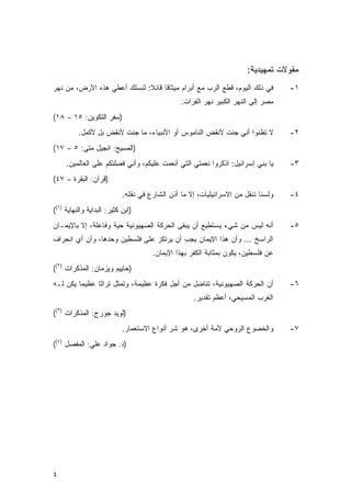 ‫ﻤﻘﻭﻻﺕ ﺘﻤﻬﻴﺩﻴﺔ:‬
‫ﻓﻲ ﺫﻟﻙ ﺍﻟﻴﻭﻡ، ﻗﻁﻊ ﺍﻟﺭﺏ ﻤﻊ ﺃﺒﺭﺍﻡ ﻤﻴﺜﺎﻗﺎ ﻗﺎﺌﻼ: ﻟﻨﺴﻠﻙ ﺃﻋﻁﻲ ﻫﺫﻩ ﺍﻷﺭﺽ، ﻤﻥ ﻨﻬﺭ‬
                             ‫ﹰ ﹰ‬                                                   ‫١-‬
                                                ‫ﻤﺼﺭ ﺇﻟﻰ ﺍﻟﻨﻬﺭ ﺍﻟﻜﺒﻴﺭ ﻨﻬﺭ ﺍﻟﻔﺭﺍﺕ.‬
‫)ﺴﻔﺭ ﺍﻟﺘﻜﻭﻴﻥ: ٥١ – ٨١(‬
          ‫ﻻ ﺘﻅﻨﻭﺍ ﺃﻨﻲ ﺠﺌﺕ ﻷﻨﻘﺽ ﺍﻟﻨﺎﻤﻭﺱ ﺃﻭ ﺍﻷﻨﺒﻴﺎﺀ، ﻤﺎ ﺠﺌﺕ ﻷﻨﻘﺽ ﺒل ﻷﻜﻤل.‬            ‫٢-‬
‫)ﺍﻟﻤﺴﻴﺢ: ﺍﻨﺠﻴل ﻤﺘﻰ: ٥ – ٧١(‬
     ‫ﻴﺎ ﺒﻨﻲ ﺇﺴﺭﺍﺌﻴل: ﺍﺫﻜﺭﻭﺍ ﻨﻌﻤﺘﻲ ﺍﻟﺘﻲ ﺃﻨﻌﻤﺕ ﻋﻠﻴﻜﻡ، ﻭﺃﻨﻲ ﻓﻀﻠﺘﻜﻡ ﻋﻠﻰ ﺍﻟﻌﺎﻟﻤﻴﻥ.‬      ‫٣-‬
‫)ﻗﺭﺁﻥ: ﺍﻟﺒﻘﺭﺓ – ٧٤(‬
                            ‫ﻭﻟﺴﻨﺎ ﻨﻨﻘل ﻤﻥ ﺍﻻﺴﺭﺍﺌﻴﻠﻴﺎﺕ، ﺇﻻ ﻤﺎ ﺃﺫﻥ ﺍﻟﺸﺎﺭﻉ ﻓﻲ ﻨﻘﻠﻪ.‬   ‫٤-‬
‫)ﺍﺒﻥ ﻜﺜﻴﺭ: ﺍﻟﺒﺩﺍﻴﺔ ﻭﺍﻟﻨﻬﺎﻴﺔ )١((‬
‫ﺃﻨﻪ ﻟﻴﺱ ﻤﻥ ﺸﻲﺀ ﻴﺴﺘﻁﻴﻊ ﺃﻥ ﻴﺒﻘﻰ ﺍﻟﺤﺭﻜﺔ ﺍﻟﺼﻬﻴﻭﻨﻴﺔ ﺤﻴﺔ ﻭﻓﺎﻋﻠﺔ، ﺇﻻ ﺒﺎﻹﻴﻤـﺎﻥ‬             ‫٥-‬
‫ﺍﻟﺭﺍﺴﺦ ... ﻭﺃﻥ ﻫﺫﺍ ﺍﻹﻴﻤﺎﻥ ﻴﺠﺏ ﺃﻥ ﻴﺭﺘﻜﺯ ﻋﻠﻰ ﻓﻠﺴﻁﻴﻥ ﻭﺤﺩﻫﺎ، ﻭﺃﻥ ﺃﻱ ﺍﻨﺤﺭﺍﻑ‬
                                      ‫ﻋﻥ ﻓﻠﺴﻁﻴﻥ، ﻴﻜﻭﻥ ﺒﻤﺜﺎﺒﺔ ﺍﻟﻜﻔﺭ ﺒﻬﺫﺍ ﺍﻹﻴﻤﺎﻥ.‬
‫)ﺤﺎﻴﻴﻡ ﻭﻴﺯﻤﺎﻥ: ﺍﻟﻤﺫﻜﺭﺍﺕ )٢((‬
‫ﺃﻥ ﺍﻟﺤﺭﻜﺔ ﺍﻟﺼﻬﻴﻭﻨﻴﺔ، ﺘﻨﺎﻀل ﻤﻥ ﺃﺠل ﻓﻜﺭﺓ ﻋﻅﻴﻤﺔ، ﻭﺘﻤﺜل ﺘﺭﺍﺜﺎ ﻋﻅﻴﻤﺎ ﻴﻜﻥ ﻟـﻪ‬            ‫٦-‬
                                                    ‫ﺍﻟﻐﺭﺏ ﺍﻟﻤﺴﻴﺤﻲ، ﺃﻋﻅﻡ ﺘﻘﺩﻴﺭ.‬
‫)ﻟﻭﻴﺩ ﺠﻭﺭﺝ: ﺍﻟﻤﺫﻜﺭﺍﺕ )٣((‬
                            ‫ﻭﺍﻟﺨﻀﻭﻉ ﺍﻟﺭﻭﺤﻲ ﻷﻤﺔ ﺃﺨﺭﻯ، ﻫﻭ ﺸﺭ ﺃﻨﻭﺍﻉ ﺍﻻﺴﺘﻌﻤﺎﺭ.‬         ‫٧-‬
‫)ﺩ. ﺠﻭﺍﺩ ﻋﻠﻲ: ﺍﻟﻤﻔﺼل )٤((‬




‫٤‬
 