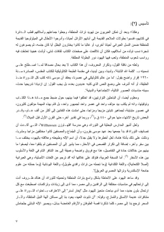 ‫ﺘﺄﺴﻴﺱ )٢(:‬
‫ﻭﻫﻜﺫﺍ؛ ﻭﺒﻌﺩ ﺃﻥ ﺘﻤﻜﻥ ﺍﻟﻌﺒﺭﻴﻭﻥ ﻤﻥ ﺘﻬﻭﻴﺩ ﺘﺭﺍﺙ ﺍﻟﻤﻨﻁﻘﺔ، ﻭﺠﻌﻠﻭﺍ ﺠﻤﺎﻋﺘﻬﻡ ﻭﺃﺴﻼﻓﻬﻡ ﻗﻁﺏ ﺍﻟـﺩﺍﺌﺭﺓ‬
‫ﻓﻲ ﻜﺘﺎﺒﻬﻡ، ﻓﻨﺴﺒﻭﺍ ﺒﻁﻭﻻﺕ ﺍﻟﻤﻼﺤﻡ ﺍﻟﻘﺩﻴﻤﺔ ﺇﻟﻰ ﺁﺒﺎﺌﻬﻡ ﺍﻷﻭﺍﺌل ﺃﺤﻴﺎﻨﹰ، ﻭﺃﺩﺭﺠﻭﺍ ﺍﻷﺒﻁﺎل ﻓﻲ ﺍﻟﻤﻴﺜﻭﻟﻭﺠﻴﺎ ﺍﻟﻘﺩﻴﻤﺔ‬
                                       ‫ﺎ‬
‫ﻟﻠﻤﻨﻁﻘﺔ ﻀﻤﻥ ﺍﻟﻨﺴل ﺍﻟﻌﺒﺭﺍﻨﻲ ﺃﺤﻴﺎﻨﺎ ﺃﺨﺭﻯ، ﺃﻭ ﻏﺎﻟﺒﺎ ﻤﺎ ﻜﺎﻨﻭﺍ ﻴﺨﺘﺎﺭﻭﻥ ﺍﻟﺒﻁل ﺃﻴﺎ ﻜﺎﻥ ﺠﻨﺴﻪ، ﺜﻡ ﻴﺼﻭﻏﻭﻥ ﻟﻪ‬
                       ‫ﹰ‬                          ‫ﹰ‬              ‫ﹰ‬
‫ﺸﺠﺭﺓ ﻨﺴﺏ ﺘﻭﻟﺩﻩ ﻤﻥ ﺃﺴﻼﻓﻬﻡ، ﻓﻜﺎﻥ ﺃﻥ ﺘﻼﻗﺤﺕ ﻋﻠﻰ ﺼﻔﺤﺎﺕ ﺍﻟﻜﺘﺎﺏ ﺜﻘﺎﻓﺎﺕ ﺸﺘﻰ، ﺃﻭﻟﺩﺕ ﻫﺠﻴﻨﺎ ﺘﻌﺸﻘﺕ ﻓﻴﻪ‬
          ‫ﹰ‬
                                           ‫ﺭﻭﺍﺴﺏ ﺸﻌﻭﺏ ﺍﻟﻤﻨﻁﻘﺔ، ﻭﻟﻌﺏ ﻓﻴﻬﺎ ﺍﻟﻴﻬﻭﺩ ﺩﻭﺭ ﺍﻟﺒﻁﻭﻟﺔ ﺍﻟﻤﻁﻠﻘﺔ.‬
‫ﻭﻟﻌﻠﻪ ﻤﻥ ﻨﺎﻓﻠﺔ ﺍﻟﻘﻭل، ﻭﺘﻜﺭﺍﺭ ﺍﻟﻤﻌﺭﻭﻑ، ﺃﻥ ﻫﺫﺍ ﺍﻟﻜﺘﺎﺏ ﻻ ﻴﻌﺩ ﺒﺤﺎل ﻤﺼﺩﺍﻗﺎ ﻟﻤـﺎ ﺍﺼـﻁﻠﺢ ﻋﻠـﻰ‬
                 ‫ﹰ‬
‫ﺘﺴﻤﻴﺘﻪ ﺒـ "ﻜﻠﻤﺔ ﺍﷲ ﺍﻟﺜﺎﺒﺘﺔ"، ﻭﻟﺩﻴﻨﺎ، ﻭﺒﻴﻥ ﺃﻴﺩﻴﻨﺎ، ﻓﻲ ﻤﻘﺩﻤﺔ ﺍﻟﻁﺒﻌﺔ ﺍﻟﻜﺎﺜﻭﻟﻴﻜﻴﺔ ﻟﻠﻜﺘﺎﺏ ﺍﻟﻤﻘﺩﺱ، ﺍﻟﺼﺎﺩﺭﺓ ﺴـﻨﺔ‬
‫٠٦٩١ ﺇﻗﺭﺍﺭ ﻭﺍﻀﺢ ﻴﻘﻭل: "ﻤﺎ ﻤﻥ ﻋﺎﻟﻡ ﻜﺎﺜﻭﻟﻴﻜﻲ ﻓﻲ ﻋﺼﺭﻨﺎ، ﻴﻌﺘﻘﺩ ﺃﻥ ﻤﻭﺴﻰ ﺫﺍﺘﻪ ﻜﺘﺏ ﻜل ﺍﻟﺘـﻭﺭﺍﺓ ﻤﻨـﺫ‬
‫ﺍﻟﺨﻠﻴﻘﺔ، ﺃﻭ ﺃﻨﻪ ﺃﺸﺭﻑ ﻋﻠﻰ ﻭﻀﻊ ﺍﻟﻨﺹ ﺍﻟﺫﻱ ﻜﺘﺒﻪ ﻋﺩﻴﺩﻭﻥ ﺒﻌﺩﻩ، ﺒل ﻴﺠﺏ ﺍﻟﻘﻭل: ﺇﻥ ﺍﺯﺩﻴﺎﺩﺍ ﺘﺩﺭﻴﺠﻴﺎ ﺤﺩﺙ،‬
     ‫ﹰ‬       ‫ﹰ‬
                                                      ‫ﺴﺒﺒﺘﻪ ﻤﻨﺎﺴﺒﺎﺕ ﺍﻟﻌﺼﻭﺭ ﺍﻟﺘﺎﻟﻴﺔ، ﺍﻻﺠﺘﻤﺎﻋﻴﺔ ﻭﺍﻟﺩﻴﻨﻴﺔ".‬
‫ﻭﻤﻌﻠﻭﻡ ﺃﻴﻀﹰ، ﺃﻥ ﺍﻟﺒﺎﺤﺜﻴﻥ ﺍﻟﺘﻭﺍﺭﺘﻴﻴﻥ، ﻗﺩ ﺍﺨﺘﻠﻔﻭﺍ ﻓﻴﻤﺎ ﺒﻴﻨﻬﻡ، ﺤﻭل ﻀﺒﻁ ﺠﻤﻊ ﻤـﺎﺩﺓ ﻫـﺫﺍ ﺍﻟﻜﺘـﺎﺏ‬
                                                                               ‫ﺎ‬
‫ﻭﺘﻭﻗﻴﺘﻬﺎ، ﻭﺍﻨﻪ ﻟﻡ ﻴﻜﺘﺏ ﺒﻴﺩ ﻤﺅﻟﻑ ﻭﺍﺤﺩ ﻓﻲ ﻋﺼﺭ ﻭﺍﺤﺩ ﻟﺠﻤﻬﻭﺭ ﻭﺍﺤﺩ، ﺒل ﻗﺎﻡ ﺒﻬﺫﻩ ﺍﻟﻤﻬﻤﺔ ﻤﺅﻟﻔﻭﻥ ﻜﺜﻴﺭﻭﻥ،‬
‫ﻓﻲ ﻋﺼﻭﺭ ﻤﺘﺒﺎﻴﻨﺔ، ﻟﺠﻤﺎﻫﻴﺭ ﺘﺘﺒﺎﻴﻥ ﻤﺯﻴﺠﺎ ﻭﻤﺯﺍﺠﹰ، ﺤﺘﻰ ﺍﻤﺘﺩﺕ ﻫﺫﻩ ﺍﻟﺘﻔﺎﻨﻴﻥ ﺇﻟﻰ ﺃﻜﺜﺭ ﻤﻥ ﺃﻟﻑ ﻋـﺎﻡ، ﻭﻗـﺩﺭ‬
                                                    ‫ﺎ‬      ‫ﹰ‬
      ‫٧‬                                                     ‫٦‬
     ‫ﺍﻟﺒﻌﺽ ﺘﺎﺭﻴﺦ ﺍﻻﻨﺘﻬﺎﺀ ﻤﻨﻬﺎ ﺤﻭﺍﻟﻲ ٠٤٤ ﻕ.ﻡ) (، ﻭﺭﺒﻤﺎ ﻓﻲ ﺘﻘﺩﻴﺭ ﺁﺨﺭ، ﺤﺘﻰ ﺍﻟﻘﺭﻥ ﺍﻷﻭل ﻗﺒل ﺍﻟﻤﻴﻼﺩ) (.‬
‫ﻭﻟﻌل ﺃﺸﻬﺭ ﺍﻟﻤﺩﺍﺭﺱ ﺍﻟﺒﺤﺜﻴﺔ ﻓﻲ ﺍﻟﺘﻭﺭﺍﺓ، ﻭﻫﻲ ﻤﺩﺭﺴﺔ "ﻓﻠﻬـﺎﻭﺯﻥ ‪ ،"Willhawsen‬ﺍﻟﺘـﻲ ﺃﻜـﺩﺕ ﺃﻥ‬
‫ﺘﺼﺎﻨﻴﻑ ﺍﻟﺘﻭﺭﺍﺓ ﻗﺩ ﺒﺩﺃ ﺠﻤﻌﻬﺎ ﺒﻌﺩ ﻋﻬﺩ ﻤﻭﺴﻰ ﺒﻘﺭﻭﻥ، ﻭﺃﻥ ﺍﻟ ّﻤﺎﻉ ﻭﺍﻟﻤﺼﻨﻔﻴﻥ ﻜﺎﻨﻭﺍ ﻤﺨﺘﻠﻔﻴﻥ ﻤﺯﺍﺠﺎ ﻭﻤﺸﹾﺭﺒﹰ،‬
 ‫ﹰ ‪ ‬ﺎ‬                                    ‫ﺠ‬
                                          ‫‪‬‬
‫ﻭﺩﹼﻠﺕ ﻋﻠﻰ ﺫﻟﻙ ﺒﺄﺩﻟﺔ ﻫﺎﻤﺔ، ﻟﻌل ﺃﺨﻁﺭﻫﺎ ﻭﻻ ﻴﻘﺒل ﺠﺩ ﹰ، ﺃﻥ ﺍﺴﻡ ﺍﻹﻟﻪ ﻭﻁﺒﻴﻌﺘﻪ ﻭﻋﻼﻗﺘﻪ ﺒﺎﻟﻴﻬﻭﺩ، ﻴﺨﺘﻠﻑ ﻤـﺎ‬
                                               ‫ﻻ‬                                             ‫ﻟ‬
‫ﺒﻴﻥ ﺴﻔﺭ ﻭﺁﺨﺭ، ﺇﻀﺎﻓﺔ ﺇﻟﻰ ﺘﻜﺭﺍﺭ ﺍﻟﻘﺼﺹ ﻓﻲ ﺍﻷﺴﻔﺎﺭ، ﻤﻤﺎ ﻴﺸﻴﺭ ﺇﻟﻰ ﺃﻥ ﺍﻟﻤﺼﻨﻔﻴﻥ ﻟﻡ ﻴﻠﺘﻘﻭﺍ ﻤﻌﹰ، ﻟﻴﺼﻔﻭﺍ ﻤﺎ‬
           ‫ﺎ‬
‫ﺒﻴﻨﻬﻡ ﻤﻥ ﺨﻼﻓﺎﺕ ﺤﺎﺩﺓ ﻓﻲ ﺍﻟﺘﻔﺎﺼﻴل، ﻫﺫﺍ ﻤﻊ ﻓﺭﻭﻕ ﻭﺍﻀﺤﺔ ﻭﻋﻤﻴﻘﺔ ﺇﻟﻰ ﺤﺩ ﺍﻟﺘﻨﺎﻓﺭ ﺍﻟﺘﺎﻡ ﻓﻲ ﺍﻟﻠﻐﺔ ﻭﺍﻷﺴﻠﻭﺏ‬
                                                                                      ‫٨‬
‫ﺒﻴﻥ ﻫﺫﻩ ﺍﻷﺴﻔﺎﺭ ) (. ﺃﻤﺎ ﺍﻟﻨﺴﺨﺔ ﺍﻟﻌﺭﺒﻴﺔ، ﻓﺘﺅﻜﺩ ﻋﻠﻰ ﻏﻼﻓﻬﺎ ﺃﻨﻪ "ﻗﺩ ﺘﺭﺠﻡ ﻋﻥ ﺍﻟﻠﻐﺎﺕ ﺍﻷﺼﻠﻴﺔ، ﻭﻫﻲ ﺍﻟﻌﺒﺭﺍﻨﻴﺔ‬
‫)ﺃﺼﻼ ﺍﻟﻜﻨﻌﺎﻨﻴﺔ(، ﻭﺍﻟﻠﻐﺔ ﺍﻟﻜﻠﺩﺍﻨﻴﺔ )ﻭﻤﺎ ﺘﺤﻤﻠﻪ ﻤﻥ ﺘﺭﺍﺙ ﺭﺍﻓﺩﻱ ﻁﻭﻴل(، ﻭﺍﻟﻠﻐﺔ ﺍﻟﻴﻭﻨﺎﻨﻴﺔ )ﻭﻤﺎ ﺤﻤﻠﺘﻪ ﻤﻥ ﻋﻠﻭﻡ‬
                                                            ‫ﺠﺎﻤﻌﺔ ﺍﻹﺴﻜﻨﺩﺭﻴﺔ ﻭﺘﺭﺍﺜﻬﺎ ﺍﻟﻤﺼﺭﻱ ﺍﻟﻌﺭﻴﻕ(".‬
‫ﻭﻗﺩ ﺴﺎﻋﺩ ﺍﻟﻴﻬﻭﺩ ﻋﻠﻰ ﺍﻻﺤﺎﻁﺔ ﺒﺸﻜل ﻭﺍﺴﻊ ﺒﺘﺭﺍﺙ ﺍﻟﻤﻨﻁﻘﺔ ﻭﺘﺤﻤﻴﻠﻪ ﻟﻠﺘﻭﺭﺍﺓ، ﺃﻥ ﻫﻨﺎﻙ ﻅـﺭﻭﻑ ﺃﺩﺕ‬
‫ﺇﻟﻰ ﺍﺭﺘﺤﺎﻟﻬﻡ ﻓﻲ ﻤﻨﺎﺴﺒﺎﺕ ﻤﺨﺘﻠﻔﺔ ﺇﻟﻰ ﺍﻟﺭﺍﻓﺩﻴﻥ ﻭﺇﻟﻰ ﻤﺼﺭ، ﻤﻤﺎ ﺃﺩﻯ ﺇﻟﻰ ﺯﻴﺎﺩﺍﺕ ﻭﺘﺭﺍﻜﻤﺎﺕ ﺍﺼﻁﺒﻐﺕ ﻤﻊ ﻜل‬
‫ﺍﺭﺘﺤﺎل ﺒﻠﻭﻥ ﺠﺩﻴﺩ، ﻤﻤﺎ ﺃﺩﻯ ﺒﺒﺎﺤﺙ ﻤﺘﺤﻴﺯ ﻟﻠﻴﻬﻭﺩ ﻤﺜل "ﺇﻴﻐﺎﺭ ﻟﺴﻨﺭ" ﺇﻟﻰ ﺍﻻﻋﺘﺭﺍﻑ ﺒـﺎﺤﺘﻭﺍﺀ ﺍﻟﺘـﻭﺭﺍﺓ ﻋﻠـﻰ‬
‫ﻤﺘﻨﺎﻓﺭﺍﺕ ﻋﺩﻴﻤﺔ ﺍﻻﺘﺴﺎﻕ ﻭﺍﻟﺘﻤﺎﺯﺝ، ﻭﻗﻭﻟﻪ: "ﺃﻥ ﺘﺎﺒﻭﺕ ﺍﻟﻌﻬﺩ، ﻴﻌﻭﺩ ﺒﻨﺎ ﺇﻟﻰ ﻤﺴﺎﻜﻥ ﺁﻟﻬﺔ ﺍﻟﻨﻴل ﺍﻟﻤﺘﻨﻘﻠﺔ، ﻭﺁﺜـﺎﺭ‬
‫ﺍﻟﺴﺤﺭ ﺘﺭﺠﻊ ﺒﻨﺎ ﺇﻟﻰ ﻤﺼﺭ، ﻜﻠﻤﺎ ﺘﺫﻜﺭﻨﺎ ﻗﺼﺔ ﺍﻟﻁﻭﻓﺎﻥ ﻭﺍﻷﺭﻗﺎﻡ ﺍﻟﻐﺎﻤﻀﺔ ﺒﺒﺎﺒل، ﻭﻴﺼﻴﺭ ﺍﻹﻟﻪ ﺍﻟﺒﺎﺒﻠﻲ ﺠﻠﺠﺎﻤﺵ‬



‫٧‬
 