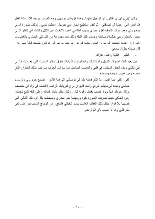 ‫ﻭﻜﺎﻥ ﻻﺒﻲ ﺭﺍﻯ ﺍﻥ ﺍﻗﺘﻠﻬﺎ.. ﺍﻭ ﺍﻟﺭﺤﻴل ﻋﻨﻬﻤﺎ. ﻭﻫﻤﺎ ﻫﺯﻴﻤﺘﺎﻥ ﺒﻭﺠﻬﻴﻥ ﻭﺠﻪ ﺍﻟﻌﺎﺭﻑ ﻭﻭﺠﻪ ﺍﻟﻼ.. ﻤﺎﺫﺍ ﺍﻓﻌل‬
‫ﻫل ﺍﺨﺒﺭ ﺍﻤﻲ.. ﺤﺘﻤﺎ ﻟﻥ ﺘﺼﺩﻗﻨﻲ.. ﺜﻡ ﻜﻴﻑ ﺍﺴﺘﻁﻴﻊ ﺍﺨﺒﺎﺭ ﺍﻤﻲ ﺒﺩﻭﻨﻬﺎ.. ﺍﻫﻤﻠﺕ ﻨﻔﺴﻲ.. ﺘﺭﻜﺕ ﺼﻭﺭﺓ ﺍﺒـﻲ‬
‫ﻭﻤﺤﺎﻭﺭﺘﻲ ﻤﻌﻪ.. ﺒﺩﺍﺕ ﺍﻟﻨﺤﺎﻓﺔ ﺘﻐﺯﻭ ﺠﺴﺩﻱ ﺒﺴﺒﺏ ﺍﻤﺘﻨﺎﻋﻲ ﺍﻏﻠﺏ ﺍﻻﻭﻗﺎﺕ ﻋﻥ ﺍﻻﻜل ﻭﻜﺎﻨﺕ ﺍﻤﻲ ﺘﻨﻅﺭ ﺍﻟـﻲ‬
‫ﺒﻌﻴﻨﻴﻥ ﺩﺍﻤﻌﺘﻴﻥ ﻭﻫﻲ ﺠﺎﻟﺴﺔ ﻭﺼﺎﻤﺘﻪ ﻭﺠﺎﺀﺕ ﺘﻠﻙ ﺍﻟﻠﻴﻠﺔ ﻭﺫﻟﻙ ﺒﻌﺩ ﻤﺠﻤﻭﻋﺔ ﻤﻥ ﺍﻟﻠﻴـﺎﻟﻲ ﺍﻟﺤﺒﻠـﻰ ﺒﺎﻟﻐﻀـﺏ‬
‫ﻭﺍﻟﻤﺭﺍﺭﺓ.. ﻋﻨﺩﻤﺎ ﺍﺘﺠﻬﺕ ﺍﻟﻰ ﺴﺭﻴﺭ ﺍﺨﺘﻲ ﻭﺠﺩﺘﻪ ﻓﺎﺭﻏﺎ.. ﺨﺭﺠﺕ ﺴﺭﻴﻌﺎ ﺍﻟﻰ ﻏﺭﻓﺘﻲ، ﺠﻠﺴﺕ ﻗﺒﺎﻟﺔ ﺼﻭﺭﺘﻪ..‬
                                                                          ‫ﻜﺎﻥ ﺼﻭﺘﻪ ﻴﻁﺭﻕ ﺴﻤﻌﻲ:‬
                                                              ‫ﺍﻗﺘﻠﻬﺎ... ﺍﻗﺘﻠﻬﺎ ﻭﺍﻏﺴل ﻋﺎﺭﻙ.‬   ‫-‬
‫ﻤﻥ ﺒﻌﻴﺩ ﻜﺎﻨﺕ ﺍﺼﻭﺍﺕ ﺍﻟﻘﻨﺎﺒل ﻭﺍﻟﺭﺸﺎﺸﺎﺕ ﻭﺍﻟﻁﺎﺌﺭﺍﺕ ﻭﺍﻟﺩﺒﺎﺒﺎﺕ ﺘﻤﺯﻕ ﺍﺴﺘﺎﺭ ﺍﻟﺼﻤﺕ ﺍﻟﺘﻲ ﺍﺒﻌـﺩﺕ ﺍﺫﻨـﻲ‬
‫ﻋﻨﻲ ﻟﻜﻨﻨﻲ ﻭﺒﻜل ﺍﻟﺤﻨﻕ ﺍﻟﻤﺤﺘﻤل ﻓﻲ ﻗﻠﺒﻲ ﻭﺍﻟﻐﻀﺏ ﺍﻟﺼﺎﻤﺕ ﻤﻨﺫ ﺴﻨﻭﺍﺕ ﺍﻟﺤﺭﺏ ﺼﺭﺨﺕ ﺒﺫﻟﻙ ﺍﻟﻌﻨﻔﻭﺍﻥ ﺍﻟﺫﻱ‬
                                                                 ‫ﺍﻤﺘﺼﻪ ﺯﻤﻥ ﺍﻟﺤﺭﺏ ﺒﺎﻴﺎﻤﻪ ﻭﺴﺎﻋﺎﺘﻪ:‬
‫ﻜﻔﻰ.. ﻜﻔﻰ ﺍﻴﻬﺎ ﺍﻻﺏ.. ﻤﺎ ﺍﻟﺫﻱ ﻓﻌﻠﺘﻪ ﺒﻙ ﻜﻲ ﺘﻭﺼﻠﻨﻲ ﺍﻟﻰ ﻫﺫﺍ ﺍﻻﻤﺭ... ﺘﺼﻨﻊ ﺤﺭﻭﺒـﻲ ﻭﺘﺭﺴـﻡ‬           ‫-‬
‫ﺨﻴﺎﻨﺎﺘﻲ ﻭﺘﺤﺩﺩ ﻟﻲ ﻤﺩﻴﺎﺕ ﺸﺭﻓﻲ ﻭﺍﻨﺕ ﻗﺎﺒﻊ ﻓﻲ ﺒﺭﺝ ﻜﺒﺭﻴﺎﺀﻙ ﺍﻟﺯﺍﺌﻑ ﻻﻜﺘﺸﻑ ﻓﻲ ﻭﺍﻨﺎ ﻓﻲ ﻤﻨﺘﺼﻑ‬
‫ﺒﺭﻜﺎﻥ ﺤﺭﺒﻙ ﺍﻨﻬﺎ ﻨﺯﻭﺓ ﻏﻀﺏ ﺩﻓﻌﺘﻨﺎ ﻭﻗﻭﺩﺍ ﻟﻬﺎ... ﻭﻜﺎﻥ ﻴﻨﻅﺭ ﺒﺄﺒﺎﺀ ﻜﻌﺎﺩﺘﻪ ﻭﻋﻠﻰ ﻜﺘﻔﻪ ﺘﻠﻤﻊ ﻨﺠﻤﺘﺎﻥ‬
‫ﻭﺒﺯﻩ ﺍﻟﺨﺎﻜﻲ ﺤﻴﻨﻤﺎ ﻀﺭﺒﺕ ﺍﻟﺼﻭﺭﺓ ﺒﻘﻭﺓ ﻭﻭﺠﻬﺘﻬﺎ ﻨﺤﻭ ﺼﺩﺭﻱ ﻭﻀﻐﻁﺕ ﺒﻜل ﻗﻭﺓ ﺘﻠﻙ ﺍﻟﻠﻴﺎﻟﻲ ﺍﻟﺘﻲ‬
‫ﻗﻀﻴﺘﻬﺎ ﺒﻼ ﻗﺭﺍﺭ ﻭﺒﻜل ﺫﻟﻙ ﺍﻟﻌﻔﺎﻑ ﺍﻟﻐﺎﺴل ﺒﺠﺴﺩ ﺸﻘﻴﻘﺘﻲ ﻓﺎﻨﺩﻓﻊ ﺭﺃﺱ ﺍﻟﺯﺠﺎﺝ ﺍﻟﻤﺩﺒﺏ ﺒﻴﻥ ﺍﻀـﻠﻌﻲ‬
                                                     ‫ﻨﺤﻭ ﻗﻠﺒﻲ ﻭﺍﻨﺎ ﻻ ﺍﺤﺴﺏ ﺒﺄﻱ ﺍﻟﻡ ﺍﻭ ﻨﺩﻡ.‬




                                            ‫- ٠١ -‬
 