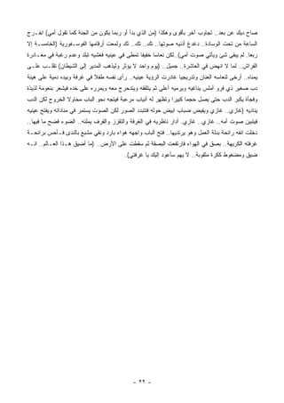 ‫ﺼﺎﺡ ﺩﻴﻙ ﻋﻥ ﺒﻌﺩ.. ﺘﺠﺎﻭﺏ ﺁﺨﺭ ﺒﺄﻗﻭﻯ ﻭﻫﻜﺫﺍ )ﻤﻥ ﺍﻟﺫﻱ ﺒﺩﺃ ﺃﻭ ﺭﺒﻤﺎ ﻴﻜﻭﻥ ﻤﻥ ﺍﻟﺠﻨﺔ ﻜﻤﺎ ﺘﻘﻭل ﺃﻤﻲ( ﺍﺨـﺭﺝ‬
‫ﺍﻟﺴﺎﻋﺔ ﻤﻥ ﺘﺤﺕ ﺍﻟﻭﺴﺎﺩﺓ.. ﺩﻏﺩﻍ ﺃﺫﻨﻴﻪ ﺼﻭﺘﻬﺎ.. ﺘﻙ.. ﺘﻙ.. ﺘﻙ ﻭﻟﻤﻌﺕ ﺃﺭﻗﺎﻤﻬﺎ ﺍﻟﻔﻭﺴـﻔﻭﺭﻴﺔ )ﺍﻟﺨﺎﻤﺴـﺔ ﺇﻻ‬
‫ﺭﺒﻌﺎ. ﻟﻡ ﻴﺒﻘﻰ ﺸﺊ ﻭﻴﺄﺘﻲ ﺼﻭﺕ ﺃﻤﻲ(..ﻟﻜﻥ ﻨﻌﺎﺴﺎ ﺨﻔﻴﻔﺎ ﺘﻤﻁﻰ ﻓﻲ ﻋﻴﻨﻴﻪ ﻓﻐﺸﻴﻪ ﺘﺒﻠﺩ ﻭﻋﺩﻡ ﺭﻏﺒﺔ ﻓﻲ ﻤﻐـﺎﺩﺭﺓ‬
‫ﺍﻟﻔﺭﺍﺵ.. ﻟﻤﺎ ﻻ ﺍﻨﻬﺽ ﻓﻲ ﺍﻟﻌﺎﺸﺭﺓ.. ﺠﻤﻴل.. )ﻴﻭﻡ ﻭﺍﺤﺩ ﻻ ﻴﺅﺜﺭ ﻭﻟﻴﺫﻫﺏ ﺍﻟﻤﺩﻴﺭ ﺇﻟﻰ ﺍﻟﺸﻴﻁﺎﻥ( ﺘﻘﻠـﺏ ﻋﻠـﻰ‬
‫ﻴﻤﻨﺎﻩ.. ﺃﺭﺨﻰ ﻟﻨﻌﺎﺴﻪ ﺍﻟﻌﻨﺎﻥ ﻭﺘﺩﺭﻴﺠﻴﺎ ﻏﺎﺩﺭﺕ ﺍﻟﺭﺅﻴﺔ ﻋﻴﻨﻴﻪ.. ﺭﺃﻯ ﻨﻔﺴﻪ ﻁﻔﻼ ﻓﻲ ﻏﺭﻓﺔ ﻭﺒﻴﺩﻩ ﺩﻤﻴﺔ ﻋﻠﻰ ﻫﻴﺌﺔ‬
‫ﺩﺏ ﺼﻐﻴﺭ ﺫﻱ ﻓﺭﻭ ﺃﻤﻠﺱ ﻴﻨﺎﻏﻴﻪ ﻭﻴﺭﻤﻴﻪ ﺃﻋﻠﻰ ﺜﻡ ﻴﺘﻠﻘﻔﻪ ﻭﻴﺘﺩﺤﺭﺝ ﻤﻌﻪ ﻭﻴﻤﺭﺭﻩ ﻋﻠﻰ ﺨﺩﻩ ﻓﻴﺸﻌﺭ ﺒﻨﻌﻭﻤﺔ ﻟﺫﻴﺫﺓ‬
‫ﻭﻓﺠﺄﺓ ﻴﻜﺒﺭ ﺍﻟﺩﺏ ﺤﺘﻰ ﻴﺼل ﺤﺠﻤﺎ ﻜﺒﻴﺭﺍ ﻭﺘﻅﻬﺭ ﻟﻪ ﺃﻨﻴﺎﺏ ﻤﺭﻋﺒﺔ ﻓﻴﺘﺠﻪ ﻨﺤﻭ ﺍﻟﺒﺎﺏ ﻤﺤﺎﻭﻻ ﺍﻟﺨﺭﻭﺝ ﻟﻜﻥ ﺍﻟﺩﺏ‬
‫ﻴﻨﺎﺩﻴﻪ )ﻏﺎﺯﻱ.. ﻏﺎﺯﻱ ﻭﻴﻔﻴﺽ ﻀﺒﺎﺏ ﺍﺒﻴﺽ ﺤﻭﻟﻪ ﻓﺘﺘﺒﺩﺩ ﺍﻟﺼﻭﺭ ﻟﻜﻥ ﺍﻟﺼﻭﺕ ﻴﺴﺘﻤﺭ ﻓﻲ ﻤﻨﺎﺩﺍﺘﻪ ﻭﻴﻔﺘﺢ ﻋﻴﻨﻴﻪ‬
‫ﻓﻴﺘﺒﻴﻥ ﺼﻭﺕ ﺃﻤﻪ.. ﻏﺎﺯﻱ.. ﻏﺎﺯﻱ. ﺃﺩﺍﺭ ﻨﺎﻅﺭﻴﻪ ﻓﻲ ﺍﻟﻐﺭﻓﺔ ﻭﺍﻟﺘﻘﺯﺯ ﻭﺍﻟﻘﺭﻑ ﻴﻤﻠﺌﻪ.. ﺍﻟﻀﻭﺀ ﻓﻀﺢ ﻤﺎ ﻓﻴﻬﺎ..‬
‫ﺩﺨﻠﺕ ﺍﻨﻔﻪ ﺭﺍﺌﺤﺔ ﺒﺩﻟﺔ ﺍﻟﻌﻤل ﻭﻫﻭ ﻴﺭﺘﺩﻴﻬﺎ.. ﻓﺘﺢ ﺍﻟﺒﺎﺏ ﻭﺍﺠﻬﻪ ﻫﻭﺍﺀ ﺒﺎﺭﺩ ﻭﻨﻘﻲ ﻤﺸﺒﻊ ﺒﺎﻟﻨﺩﻯ ﻓـﺄﺤﺱ ﺒﺭﺍﺌﺤـﺔ‬
‫ﻏﺭﻓﺘﻪ ﺍﻟﻜﺭﻴﻬﺔ.. ﺒﺼﻕ ﻓﻲ ﺍﻟﻬﻭﺍﺀ ﻓﺎﺭﺘﻔﻌﺕ ﺍﻟﺒﺼﻘﺔ ﺜﻡ ﺴﻘﻁﺕ ﻋﻠﻰ ﺍﻷﺭﺽ.. )ﻤﺎ ﺃﻀﻴﻕ ﻫـﺫﺍ ﺍﻟﻌـﺎﻟﻡ.. ﺍﻨـﻪ‬
                                         ‫ﻀﻴﻕ ﻭﻤﻀﻐﻭﻁ ﻜﻜﺭﺓ ﻤﺜﻘﻭﺒﺔ.. ﻻ ﻴﻬﻡ ﺴﺄﻋﻭﺩ ﺇﻟﻴﻙ ﻴﺎ ﻏﺭﻓﺘﻲ(.‬




                                            ‫- ٢٢ -‬
 