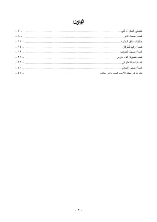 ‫‪‬‬
‫ﺤﻘﻴﺒﺘﻲ ﺍﻟﺼﻔﺭﺍﺀ ﺍﻟﺘﻲ... .............................................................................................. - ٤ -‬
‫ﻗﺼﺔ: ﺼﻤﺕ ﺍﻟﺩﻡ ..................................................................................................... - ٨ -‬
‫ﺤﻜﺎﻴﺔ: ﻤﻨﻁﻕ ﺍﻟﺤﺸﺭﺓ............................................................................................... - ١١ -‬
‫ﻗﺼﺔ: ﺭﻗﻴﻡ ﺍﻟﻁﻭﻓﺎﻥ ................................................................................................ - ٤١ -‬
‫ﻗﺼﺔ: ﺼﻬﻴل ﺍﻟﺠﻨﺎﺩﺏ .............................................................................................. - ٩١ -‬
‫ﻗﺼﺔ ﻗﺼﻴﺭﺓ: ﺍﻟﻔــﺎﺭﺱ........................................................................................... - ١٢ -‬
‫ﻗﺼﺔ: ﻟﻌﻨﺔ ﺍﻟﺤﻜﻭﺍﺘﻲ................................................................................................ - ٣٢ -‬
‫ﻗﺼﺔ: ﺼﺒﻲ ﺍﻷﺤﻼﻡ ................................................................................................ - ٠٤ -‬
‫ﻨﺸﺭﺕ ﻓﻲ ﻤﺠﻠﺔ ﺍﻻﺩﻴﺏ ﺍﻟﺴﻴﺩ ﻭﺍﺩﻱ ﻋﻜﺎﺏ .......................................................................... - ٧٤ -‬




                                                         ‫-٣-‬
 