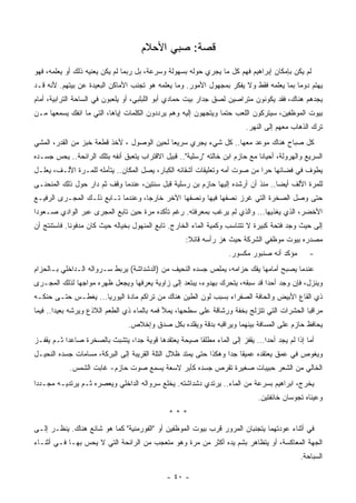 ‫ﻗﺼﺔ: ﺼﺒﻲ ﺍﻷﺤﻼﻡ‬
‫ﻟﻡ ﻴﻜﻥ ﺒﺈﻤﻜﺎﻥ ﺇﺒﺭﺍﻫﻴﻡ ﻓﻬﻡ ﻜل ﻤﺎ ﻴﺠﺭﻱ ﺤﻭﻟﻪ ﺒﺴﻬﻭﻟﺔ ﻭﺴﺭﻋﺔ، ﺒل ﺭﺒﻤﺎ ﻟﻡ ﻴﻜﻥ ﻴﻌﻨﻴﻪ ﺫﻟﻙ ﺃﻭ ﻴﻌﻠﻤﻪ، ﻓﻬﻭ‬
                                                                     ‫‪‬‬
‫ﻴﻬﺘﻡ ﺩﻭﻤﺎ ﺒﻤﺎ ﻴﻌﻠﻤﻪ ﻓﻘﻁ ﻭﻻ ﻴﻔﻜﺭ ﺒﻤﺠﻬﻭل ﺍﻷﻤﻭﺭ. ﻭﻤﺎ ﻴﻌﻠﻤﻪ ﻫﻭ ﺘﺠﻨﺏ ﺍﻷﻤﺎﻜﻥ ﺍﻟﺒﻌﻴﺩﺓ ﻋﻥ ﺒﻴﺘﻬﻡ. ﻷﻨﻪ ﻗـﺩ‬
                                                                                       ‫ﹰ‬
‫ﻴﺠﺩﻫﻡ ﻫﻨﺎﻙ، ﻓﻘﺩ ﻴﻜﻭﻨﻭﻥ ﻤﺘﺭﺍﺼﻴﻥ ﻟﺼﻕ ﺠﺩﺍﺭ ﺒﻴﺕ ﺤﻤﺎﺩﻱ ﺃﺒﻭ ﺍﻟﻠﺒﻠﺒﻲ، ﺃﻭ ﻴﻠﻌﺒﻭﻥ ﻓﻲ ﺍﻟﺴﺎﺤﺔ ﺍﻟﺘﺭﺍﺒﻴﺔ، ﺃﻤﺎﻡ‬
‫ﺒﻴﻭﺕ ﺍﻟﻤﻭﻅﻔﻴﻥ، ﺴﻴﺘﺭﻜﻭﻥ ﺍﻟﻠﻌﺏ ﺤﺘﻤﺎ ﻭﻴﺘﺠﻬﻭﻥ ﺇﻟﻴﻪ ﻭﻫﻡ ﻴﺭﺩﺩﻭﻥ ﺍﻟﻜﻠﻤﺎﺕ ﺇﻴﺎﻫﺎ، ﺍﻟﺘﻲ ﻤﺎ ﺍﻨﻔﻙ ﻴﺴﻤﻌﻬﺎ ﻤـﻥ‬
                                                               ‫ﹰ‬
                                                                         ‫ﺘﺭﻙ ﺍﻟﺫﻫﺎﺏ ﻤﻌﻬﻡ ﺇﻟﻰ ﺍﻟﻨﻬﺭ.‬
‫ﻜل ﺼﺒﺎﺡ ﻫﻨﺎﻙ ﻤﻭﻋﺩ ﻤﻌﻬﺎ.. ﻜل ﺸﻲﺀ ﻴﺠﺭﻱ ﺴﺭﻴﻌﺎ ﻟﺤﻴﻥ ﺍﻟﻭﺼﻭل ، ﻷﺨﺫ ﻗﻁﻌﺔ ﺨﺒﺯ ﻤﻥ ﺍﻟﻘﺩﺭ، ﺍﻟﻤﺸﻲ‬
                                           ‫ﹰ‬
‫ﺍﻟﺴﺭﻴﻊ ﻭﺍﻟﻬﺭﻭﻟﺔ، ﺃﺤﻴﺎﻨﺎ ﻤﻊ ﺤﺎﺯﻡ ﺍﺒﻥ ﺨﺎﻟﺘﻪ "ﺭﺴﻠﻴﺔ".. ﻗﺒﻴل ﺍﻻﻗﺘﺭﺍﺏ ﻴﺘﻌﺒﻕ ﺃﻨﻔﻪ ﺒﺘﻠﻙ ﺍﻟﺭﺍﺌﺤﺔ.. ﻴﺤﺱ ﺠﺴـﺩﻩ‬
                                                                             ‫ﹰ‬
‫ﻴﻁﻭﻑ ﻓﻲ ﻓﻀﺎﺌﻬﺎ ﺤﺭﺍ ﻤﻥ ﺼﻭﺕ ﺃﻤﻪ ﻭﺘﻌﻠﻴﻘﺎﺕ ﺃﺸﻘﺎﺌﻪ ﺍﻟﻜﺒﺎﺭ، ﻴﺼل ﺍﻟﻤﻜﺎﻥ.. ﻴﺘﺄﻤﻠﻪ ﻟﻠﻤـﺭﺓ ﺍﻷﻟـﻑ، ‪‬ﻌﻠـل‬
    ‫ﻴ‬                                                                      ‫ﹰ‬
‫ﻟﻠﻤﺭﺓ ﺍﻷﻟﻑ ﺃﻴﻀﺎ.. ﻤﻨﺫ ﺃﻥ ﺃﺭﺸﺩﻩ ﺇﻟﻴﻬﺎ ﺤﺎﺯﻡ ﺒﻥ ﺭﺴﻠﻴﺔ ﻗﺒل ﺴﻨﺘﻴﻥ، ﻋﻨﺩﻤﺎ ﻭﻗﻑ ﺜﻡ ﺩﺍﺭ ﺤﻭل ﺫﻟﻙ ﺍﻟﻤﻨﺤﻨـﻰ‬
                                                                                ‫ﹰ‬
‫ﺤﺘﻰ ﻭﺼل ﺍﻟﺼﺨﺭﺓ ﺍﻟﺘﻲ ﻏﺭﺯ ﻨﺼﻔﻬﺎ ﻓﻴﻬﺎ ﻭﻨﺼﻔﻬﺎ ﺍﻵﺨﺭ ﺨﺎﺭﺠﺎ، ﻭﻋﻨﺩﻤﺎ ﺘـﺎﺒﻊ ﺫﻟـﻙ ﺍﻟﻤﺠـﺭﻯ ﺍﻟﺭﻓﻴـﻊ‬
                                   ‫ﹰ‬
‫ﺍﻷﺨﻀﺭ، ﺍﻟﺫﻱ ﻴﻐﺫﻴﻬﺎ... ﻭﺍﻟﺫﻱ ﻟﻡ ﻴﺭﻏﺏ ﺒﻤﻌﺭﻓﺘﻪ. ﺭﻏﻡ ﺘﺄﻜﺩﻩ ﻤﺭﺓ ﺤﻴﻥ ﺘﺎﺒﻊ ﺍﻟﻤﺠﺭﻯ ﻋﺒﺭ ﺍﻟﻭﺍﺩﻱ ﺼـﻌﻭﺩﺍ‬
‫ﹰ‬
‫ﺇﻟﻰ ﺤﻴﺙ ﻭﺠﺩ ﻓﺘﺤﺔ ﻜﺒﻴﺭﺓ ﻻ ﺘﺘﻨﺎﺴﺏ ﻭﻜﻤ ‪‬ﺔ ﺍﻟﻤﺎﺀ ﺍﻟﺨﺎﺭﺝ. ﺘﺎﺒﻊ ﺍﻟﻤﻨﻬﻭل ﺒﺨﻴﺎﻟﻪ ﺤﻴﺙ ﻜﺎﻥ ﻤﺩﻓﻭﻨﺎ. ﻓﺎﺴﺘﻨﺘﺞ ﺃﻥ‬
            ‫ﹰ‬                                                 ‫ﻴ‬              ‫ﹰ‬     ‫ﹰ‬
                                                    ‫ﻤﺼﺩﺭﻩ ﺒﻴﻭﺕ ﻤﻭﻅﻔﻲ ﺍﻟﺸﺭﻜﺔ ﺤﻴﺙ ﻫﺯ ﺭﺃﺴﻪ ﻗﺎﺌﻼ:‬
                                                     ‫ﹰ‬
                                                                   ‫ﻤﺅﻜﺩ ﺃﻨﻪ ﺼﻨﺒﻭﺭ ﻤﻜﺴﻭﺭ.‬       ‫-‬
‫ﻋﻨﺩﻤﺎ ﻴﺼﺒﺢ ﺃﻤﺎﻤﻬﺎ ﻴﻔﻙ ﺤﺯﺍﻤﻪ، ﻴﻤﻠﺹ ﺠﺴﺩﻩ ﺍﻟﻨﺤﻴﻑ ﻤﻥ )ﺍﻟﺩﺸﺩﺍﺸﺔ( ﻴﺭﺒﻁ ﺴـﺭﻭﺍﻟﻪ ﺍﻟـﺩﺍﺨﻠﻲ ﺒـﺎﻟﺤﺯﺍﻡ‬
‫ﻭﻴﻨﺯل، ﻓﺈﻥ ﻭﺠﺩ ﺃﺤﺩﺍ ﻗﺩ ﺴﺒﻘﻪ، ﻴﺘﺤﺭﻙ ﺒﻬﺩﻭﺀ، ﻴﺒﺘﻌﺩ ﺇﻟﻰ ﺯﺍﻭﻴﺔ ﻴﻌﺭﻓﻬﺎ ﻭﻴﺠﻌل ﻅﻬﺭﻩ ﻤﻭﺍﺠﻬﺎ ﻟﺫﻟﻙ ﺍﻟﻤﺠـﺭﻯ‬
             ‫ﹰ‬                                                              ‫ﹰ‬
‫ﺫﻱ ﺍﻟﻘﺎﻉ ﺍﻷﺒﻴﺽ ﻭﺍﻟﺤﺎﻓﺔ ﺍﻟﺼﻔﺭﺍﺀ ﺒﺴﺒﺏ ﻟﻭﻥ ﺍﻟﻁﻴﻥ ﻫﻨﺎﻙ ﻤﻥ ﺘﺭﺍﻜﻡ ﻤﺎﺩﺓ ﺍﻟﻴﻭﺭﻴﺎ... ﻴﻐﻁـﺱ ﺤﺘـﻰ ﺤﻨﻜـﻪ‬
‫ﻤﺭﺍﻗﺒﺎ ﺍﻟﺤﺸﺭﺍﺕ ﺍﻟﺘﻲ ﺘﺘﺯﻟﺞ ﺒﺨﻔﺔ ﻭﺭﺸﺎﻗﺔ ﻋﻠﻰ ﺴﻁﺤﻬﺎ، ﻴﻤﻸ ﻓﻤﻪ ﺒﺎﻟﻤﺎﺀ ﺫﻱ ﺍﻟﻁﻌﻡ ﺍﻟﻼﺫﻉ ﻭﻴﺭﺸﻪ ﺒﻌﻴﺩﺍ.. ﻓﻴﻤﺎ‬
       ‫ﹰ‬                                                                                   ‫ﹰ‬
                                ‫ﻴﺤﺎﻓﻅ ﺤﺎﺯﻡ ﻋﻠﻰ ﺍﻟﻤﺴﺎﻓﺔ ﺒﻴﻨﻬﻤﺎ ﻭﻴﺭﺍﻗﺒﻪ ﺒﺩﻗﺔ ﻭﻴﻘﻠﺩﻩ ﺒﻜل ﺼﺩﻕ ﻭﺇﺨﻼﺹ.‬
‫ﺃﻤﺎ ﺇﺫﺍ ﻟﻡ ﻴﺠﺩ ﺃﺤﺩﺍ... ﻴﻘﻔﺯ ﺇﻟﻰ ﺍﻟﻤﺎﺀ ﻤﻁﻠﻘﺎ ﺼﻴﺤﺔ ﻴﻌﺘﻘﺩﻫﺎ ﻗﻭﻴﺔ ﺠﺩﺍ، ﻴﺘﺸﺒﺙ ﺒﺎﻟﺼﺨﺭﺓ ﺼﺎﻋﺩﺍ ﺜـﻡ ﻴﻘﻔـﺯ‬
          ‫ﹰ‬                    ‫ﹰ‬                     ‫ﹰ‬                       ‫ﹰ‬
‫ﻭﻴﻐﻭﺹ ﻓﻲ ﻋﻤﻕ ﻴﻌﺘﻘﺩﻩ ﻋﻤﻴﻘﺎ ﺠﺩﺍ ﻭﻫﻜﺫﺍ ﺤﺘﻰ ﻴﻤﺘﺩ ﻅﻼل ﺍﻟﺘﹼﺔ ﺍﻟﻘﺭﻴﺒﺔ ﺇﻟﻰ ﺍﻟﺒﺭﻜﺔ، ﻤﺴﺎﻤﺎﺕ ﺠﺴﺩﻩ ﺍﻟﻨﺤﻴـل‬
                                         ‫ﻠ‬                       ‫ﹰ ﹰ‬
            ‫ﺍﻟﺨﺎﻟﻲ ﻤﻥ ﺍﻟﺸﻌﺭ ﺤﺒﻴﺒﺎﺕ ﺼﻐﻴﺭﺓ ﺘﻘﺭﺹ ﺠﺴﺩﻩ ﻜﺄﺒﺭ ﻻﺴﻌﺔ ﻴﺴﻤﻊ ﺼﻭﺕ ﺤﺎﺯﻡ- ﻏﺎﺒﺕ ﺍﻟﺸﻤﺱ.‬
                                       ‫ﹰ‬
‫ﻴﺨﺭﺝ، ﺍﺒﺭﺍﻫﻴﻡ ﺒﺴﺭﻋﺔ ﻤﻥ ﺍﻟﻤﺎﺀ.. ﻴﺭﺘﺩﻱ ﺩﺸﺩﺍﺸﺘﻪ. ﻴﺨﻠﻊ ﺴﺭﻭﺍﻟﻪ ﺍﻟﺩﺍﺨﻠﻲ ﻭﻴﻌﺼﺭﻩ ﺜـﻡ ﻴﺭﺘﺩﻴـﻪ ﻤﺠـﺩﺩﺍ‬
‫ﹰ‬
                                                                             ‫ﻭﻋﻴﻨﺎﻩ ﺘﺠﻭﺴﺎﻥ ﺨﺎﺌﻔﺘﻴﻥ.‬
                                              ‫***‬
‫ﻓﻲ ﺃﺜﻨﺎﺀ ﻋﻭﺩﺘﻬﻤﺎ ﻴﺘﺠﻨﺒﺎﻥ ﺍﻟﻤﺭﻭﺭ ﻗﺭﺏ ﺒﻴﻭﺕ ﺍﻟﻤﻭﻅﻔﻴﻥ ﺃﻭ "ﺍﻟﻔﻭﺭﻤﻨﻴﺔ" ﻜﻤﺎ ﻫﻭ ﺸﺎﺌﻊ ﻫﻨﺎﻙ. ﻴﻨﻅـﺭ ﺇﻟـﻰ‬
‫ﺍﻟﺠﻬﺔ ﺍﻟﻤﻌﺎﻜﺴﺔ، ﺃﻭ ﻴﺘﻅﺎﻫﺭ ﺒﺸﻡ ﻴﺩﻩ ﺃﻜﺜﺭ ﻤﻥ ﻤﺭﺓ ﻭﻫﻭ ﻤﺘﻌﺠﺏ ﻤﻥ ﺍﻟﺭﺍﺌﺤﺔ ﺍﻟﺘﻲ ﻻ ﻴﺤﺱ ﺒﻬـﺎ ﻓـﻲ ﺃﺜﻨـﺎﺀ‬
                                                                                            ‫ﺍﻟﺴﺒﺎﺤﺔ.‬

                                              ‫- ٠٤ -‬
 