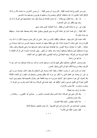 ‫ﺤ ِﻡ ﻤﻥ ﺍﻟﺨﺭﻭﺝ ﻟﻤﺩﺓ ﻟﻴﺴﺕ ﻗﻠﻴﻠﺔ.. ﻜﺎﻥ ﻴﺭﻴﺩ ﺃﻥ ﻴﻨﺴﻰ ﻗﻠﻴﻼ... ﺃﻥ ﻴﻨﺴﻰ ﺍﻵﺨﺭﻭﻥ ﻤﺎ ﺤﺩﺙ، ﻟﻜـﻥ ﺃﻭﻻﺩ‬
                                    ‫ﹰ‬                                                  ‫‪‬ﺭ‬
          ‫ﺍﻟﺯﻗﺎﻕ ﻜﺎﻨﻭﺍ ﻴﻜﻤﻨﻭﻥ ﻟﻪ ﻋﻨﺩ ﻤﻨﻌﻁﻑ ﺍﻟﺯﻗﺎﻕ ﻭﻴﺤﺼﺭﻭﻨﻪ ﻭﺴﻁﻬﻡ ﺜﻡ ﻴﻘﺭﺒﻭﻥ ﻭﺠﻭﻫﻬﻡ ﻤﻨﻪ ﻫﺎﻤﺴﻴﻥ.‬
‫ﻫﺎ.. ﻗل.. ﻤﺎﺫﺍ ﻓﻌﻠﺕ ﻤﻊ ﺨﺎﻟﺩﺓ... ﺃﻤﺎ ﺤﺎﺯﻡ ﻜﻌﺎﺩﺘﻪ ﻟﻡ ﻴﺴﺄل ﻟﻜﻥ ﻋﻨﺩ ﺍﺴﺘﺤﻤﺎﻤﻬﻤﺎ ﻓﻲ ﺍﻟﺒﺭﻜـﺔ ﻗـﺎل‬      ‫-‬
                                                           ‫ﻭﻫﻭ ﻴﻬﻡ ﺒﺎﻟﻘﻔﺯ ﻤﻥ ﻋﻠﻰ ﺍﻟﺼﺨﺭﺓ.‬
                                ‫ﻴﻘﻭل ﺃﻱ.. ﺇﻥ ﺃﺒﺎ ﺨﺎﻟﺩﺓ ﺃﻗﺴﻡ ﺃﻥ ﻴﻘﺘﻠﻙ.. ﻟﻭﻻ ﺃﺸﻘﺎﺅﻙ ﺍﻟﺫﻴﻥ ﺨﺎﻑ ﻤﻨﻬﻡ.‬
                                                                                     ‫‪‬‬
‫ﺘﻠﻙ ﺍﻟﻠﻴﻠﺔ.. ﺭﺃﻯ ﻨﻔﺴﻪ ﺃﻤﺎﻡ ﺃﺒﻭ ﺨﺎﻟﺩﺓ ﺍﻟﺫﻱ ﻤﺩ ﻴﺩﻴﻥ ﻗﻭﻴﺘﻴﻥ ﻭﻁﻭﻕ ﻋﻨﻘﻪ ﻭﺃﺨﺫ ﻴﻀﻐﻁ ﻋﻠﻴﻪ ﺒﺸﺩﺓ.. ﻴﺴﺘﻴﻘﻅ‬
                                                                                    ‫ﻤﻥ ﻨﻭﻤﻪ ﻤﻔﺯﻭﻋﺎ.‬
                                                                                     ‫ﹰ‬
‫ﻟﻜﻨﻪ ﻋﻨﺩﻤﺎ ﻜﺎﻥ ﺃﻤﺎﻡ ﺒﻴﺘﻬﺎ.. ﻀﺤﻜﺕ ﻭﺃﻗﻔﻠﺕ ﺍﻟﺒﺎﺏ ﻭﺭﺍﺀﻫﺎ.. ﺘﻤﻨﻰ ﻟﻭ ﻜﺎﻥ ﺤﺎﺯﻡ ﻤﻭﺠﻭﺩﺍ ﻟﻘﺎل ﻟـﻪ ﺃﺸـﻴﺎﺀ‬
                ‫ﹰ‬
‫ﻜﺜﻴﺭﺓ ﻭﺭﺩﺕ ﻋﻠﻲ ﺫﻫﻨﻪ، ﻻ ﻴﻌﺭﻑ ﻟﻤﺎﺫﺍ، ﻫل ﻫﻲ ﻤﺘﻔﻘﺔ ﻤﻌﻬﻡ، ﻟﻡ ﺍﺒﺘﺴﻤﺕ ﺒﻭﺠﻬﻪ، ﻜﻡ ﻤﻥ ﻤﺭﺓ ﻟﻌﺒﺎ ﺴﻭﻴﺔ ﻓـﻲ‬
‫ﻏﺭﻓﺘﻪ... ﻜﺜﻴﺭﺍ ﻤﺎ ﺤﺎﻭﻟﺕ ﺴﺭﻗﺔ ﺍﻟﺼﻭﺭ ﻤﻨﻪ ﻓﻴﺄﺨﺫﻫﺎ ﻤﻨﻬﺎ ﺒﻘﻭﺓ ﻭﺘﻌﻭﺩ ﻟﺘﺴﺭﻗﻬﺎ ﻤﻨﻪ ﻭﻫﻲ ﺘﻀﺤﻙ ﻭﺘﻀـﺤﻙ،‬
                                                                             ‫ﹰ‬
‫ﻭﻴﺯﺩﺍﺩ ﻀﺤﻜﻬﺎ ﺤﻴﻥ ﻴﻤﺴﻜﻬﺎ ﻭﻴﻭﻗﻌﻬﺎ ﺃﺭﻀﺎ ﻭﻫﻭ ﺨﺎﺌﻑ ﺃﻥ ﺘﺒﻜﻲ.. ﻴﺒﻘﻰ ﺇﺤﺴﺎﺴﻪ ﻤﺸﺩﻭﺩﺍ ﺇﻟﻰ ﺘﻠـﻙ ﺍﻟﻠﺤﻅـﺔ‬
                 ‫ﹰ‬                                     ‫ﹰ‬
                     ‫ﻟﻐﺎﻴﺔ ﺨﺭﻭﺠﻪ ﻤﻥ ﺍﻟﺒﺭﻜﺔ- ﻴﺘﺠﻪ ﺍﻟﺤﻅ ﺇﻟﻰ ﺩﻭﻻﺒﻪ ﺍﻟﺨﺸﺒﻲ، ﻴﺄﺘﻴﻪ ﺘﻌﻠﻴﻕ ﻤﻥ ﺃﺤﺩ ﺃﺸﻘﺎﺌﻪ:‬
                                                                           ‫ﺘﺒﺎ ﻟﻬﺎ ﻤﻥ ﺭﺍﺌﺤﺔ.‬
                                                                                         ‫ﹰ‬      ‫-‬
‫ﻴﺨﺭﺝ ﺼﻭﺭ ﺍﻟﻤﻤﺜﻠﻴﻥ، ﻴﺤﺩﺜﻬﻡ، ﻴﻠﻘﻲ ﺇﻟﻴﻬﻡ ﺒﺄﻭﺍﻤﺭﻩ، ﻴﺭﺘﺒﻬﻡ ﺤﺴﺏ ﻤﺭﺍﺘﺏ ﻭﺩﺭﺠﺎﺕ ﻴﻌﺭﻓﻬﺎ، ﻴﺴـﺘﻤﺭ ﺒﻬـﺫﺍ‬
                                                ‫ﺍﻟﺘﺭﺘﻴﺏ ﺒﺒﻁﺀ ﻭﺭﻭﻴﺔ ﻟﺘﺄﻜﺩﻩ ﺇﻨﻬﺎ ﻟﻥ ﺘﺄﺘﻲ ﻭﺘﺒﻌﺜﺭ ﺍﻟﺼﻭﺭ.‬
‫ﻋﻨﺩﻤﺎ ﻤﺭ ﻗﺭﺏ ﺘﻨﻭﺭ ﺃﻡ ﺤﺎﺯﻡ، ﺃﻋﻁﺘﻪ ﺭﻏﻴﻔﺎ، ﺃﺨﺫﻩ ﻭﺼﻌﺩ ﺇﻟﻰ ﺍﻟﺴﻁﺢ ﻭﺍﻟﺭﻏﻴﻑ ﺍﻟﺤﺎﺭ ﻴﺘﺤﺭﻙ ﻤﻥ ﻴﺩ ﺇﻟﻰ‬
                                                   ‫ﹰ‬                             ‫‪‬‬
‫ﻴﺩ. ﻗ ‪‬ﺭ ﺃﻥ ﻴﺤﺩﺜﻪ ﻋﻥ ﺍﻟﺤﻠﻡ ﺍﻟﺫﻱ ﺭﺁﻩ ﺃﻜﺜﺭ ﻤﻥ ﻤﺭﺓ، ﺃﺨﺫ ﻴﺘﻜﻠﻡ ﺒﺤﻤﺎﺱ ﻭﺍﻀﻁﺭﺍﺏ، ﻜﻴﻑ ﺭﺃﻯ ﺃﺸﻘﺎﺀﻩ ﺍﻟﺜﻼﺜﺔ‬
                                                                                        ‫ﺭ‬
‫ﻭﻗﺩ ﺘﺤﻭﻟﻭﺍ ﺇﻟﻰ ﺠﺭﺍﺀ ﺼﻐﻴﺭﺓ ﺘﻬﺯ ﺃﺫﻨﺎﺒﻬﺎ ﻤﺴﺭﻭﺭﺓ ﺒﻪ ﻭﺒﻴﺩﻩ ﻗﻁﻌﺔ ﺨﺒﺯ ﻴﺤﺎﻭل ﺘﻘﺴﻴﻤﻬﺎ ﻓﻴﻤﺎ ﺒﻴﻨﻬﻡ ﻭﺒﻴﻥ ﺃﺒﻭﻴﻪ‬
‫ﺍﻟﻠﺫﻴﻥ ﺘﺤﻭﻻ ﺇﻟﻰ ﻜﻠﺒﻴﻥ ﻫﺭﻤﻴﻥ ﻭﺃﺨﻴﺭﺍ ﻴﺄﻜﻠﻬﺎ ﻫﻭ. ﻟﻴﺠﺩ ﻨﻔﺴﻪ ﻓﻲ ﺍﻟﺒﺭﻜﺔ، ﻭﺒﻪ ﻅﻤﺄ ﺸﺩﻴﺩ ﻴﺸﺭﺏ ﻤﻥ ﺍﻟﺒﺭﻜـﺔ..‬
                                                               ‫ﹰ‬
                                                                ‫ﻭﻴﺸﺭﺏ ﻭﻴﺸﺭﺏ.. ﻓﻼ ﻴﺤﺱ ﺒﺎﻻﺭﺘﻭﺍﺀ.‬
                                                                         ‫ﺴﻜﺕ ﺜﻡ ﺃﺭﺩﻑ ﺒﻌﺩ ﻟﺤﻅﺔ:‬
‫ﻭﻗﺩ ﻜﺎﻥ ﻤﻌﻲ ﻓﻲ ﺍﻟﺒﺭﻜﺔ، ﺍﺴﺘﺎﺫ ﻗﺎﺴﻡ ﻤﻌﻠﻡ ﺍﻟﺤﺴﺎﺏ ﻭﺍﻟﻤﺩﻴﺭ ﻭ.. ﺤﻤﺎﺩﻱ ﺃﺒﻭ ﺍﻟﻠﺒﻠﺒﻲ ﻭ.. ﻭﺨﺎﻟﺩﺓ ﻭ..‬      ‫-‬
                                                                         ‫ﺴﺄﻟﻪ ﺤﺎﺯﻡ ﺒﺎﻨﺩﻫﺎﺵ:‬
                                                        ‫ﻤﺎﺫﺍ ﻜﺎﻨﻭﺍ ﻴﻔﻌﻠﻭﻥ. ﺃﺠﺎﺒﻪ ﺒﺜﻘﺔ ﺍﻟﻌﺎﺭﻑ:‬   ‫-‬
                     ‫ﻴﻐﺴﻠﻭﻥ ﺃﺠﺴﺎﺩﻫﻡ ﻤﻥ ﺍﻷﻭﺴﺎﺥ ﻭﺍﻟﺭﻭﺍﺌﺢ ﺍﻟﻜﺭﻴﻬﺔ.. ﺃﻤﺎ ﺤﺎﺯﻡ ﻓﺎﻨﻔﺠﺭ ﻀﺎﺤﻜﺎ ﻗﺎﺌﻼ:‬
                      ‫ﹰ ﹰ‬
                                                                 ‫ﻜﻴﻑ ﺘﺤ ‪‬ل ﺃﻫﻠﻙ ﺇﻟﻰ ﻜﻼﺏ؟‬
                                                                                ‫ﻭ‬               ‫-‬
                                              ‫***‬




                                             ‫- ٥٤ -‬
 