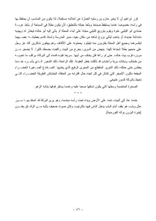 ‫ﻗﺭﺭ ﺍﺒﺭﺍﻫﻴﻡ ﺃﻥ ﻻ ﻴﺨﺒﺭ ﺤﺎﺯﻡ ﺒﻥ ﺭﺴﻠﻴﻪ ﺍﻟﺨﺒﺎﺯﺓ ﻋﻥ ﺃﺤﻼﻤﻪ ﻤﺴﺘﻘﺒﻼ، ﻟﺫﺍ ﻴﻜﻭﻥ ﻤﻥ ﺍﻟﻤﻨﺎﺴﺏ ﺃﻥ ﻴﺤﺘﻔﻅ ﺒﻬﺎ‬
‫ﻓﻲ ﺭﺃﺴﻪ، ﺨﺼﻭﺼﺎ ﻋﻨﺩﻤﺎ ﻴﺴﺘﻴﻘﻅ ﺼﺒﺎﺤﺎ ﻭﻴﺄﺨﺫ ﺨﻴﺎﻟﻪ ﺒﺎﻟﺘﺤﻠﻴﻕ، ﻷﻥ ﻴﻜﻭﻥ ﺒﻁﻼ ﻓﻲ ﺍﻟﺴﺒﺎﺤﺔ ﺃﻭ ﻴﺄﺨﺫ ﻋﺭﺒـﺔ‬
                         ‫ﹰ‬                                 ‫ﹰ‬                  ‫ﹰ‬
‫ﺤﻤﺎﺩﻱ ﺃﺒﻭ ﺍﻟﻠﺒﻠﺒﻲ ﻋﻨﻭﺓ ﻭﻴﻘﻭﻡ ﺒﺘﻭﺯﻴﻊ ﺍﻟﻠﺒﻠﺒﻲ ﻤﺠﺎﻨﺎ ﻋﻠﻰ ﺃﺒﻨﺎﺀ ﺍﻟﻤﺤﻠﺔ ﺃﻭ ﻴﺄﺘﻲ ﺇﻟﻴﻪ ﺃﺒﻭ ﺨﺎﻟﺩﺓ ﻟﻴﻌﺘﺫﺭ ﻟﻪ ﻭﻴﻬﺩﻴﻪ‬
                                                         ‫ﹰ‬
‫ﺩﺸﺩﺍﺸﺔ ﺠﺩﻴﺩﺓ، ﺃﻭ ﻴﺫﻫﺏ ﻟﻴﺄﺘﻲ ﺒﺯﻭﺝ ﺸﺎﻫﻪ ﻤﻥ ﻤﻜﺎﻥ ﺒﻌﻴﺩ، ﻤﺩﻴﺭ ﺍﻟﻤﺩﺭﺴﺔ ﻭﺃﺴﺘﺎﺫ ﻗﺎﺴﻡ ﻴﻌﻁﻴﺎﻨـﻪ ﻋﺼـﻴﻬﻤﺎ‬
‫ﻟﻴﻜﺴﺭﻫﻤﺎ ﻭﺠﻤﻴﻊ ﺃﻫل ﺍﻟﻤﺤﻠﺔ ﻴﻘﺘﺭﺒﻭﻥ ﻤﻨﻪ ﻟﻴﻘ ‪‬ﻠﻭﻩ. ﻴﺤﻤﻠﻭﻨﻪ ﻋﻠﻰ ﺍﻷﻜﺘﺎﻑ ﻭﻫﻡ ﻴﻬﺘﻔﻭﻥ ﺸﺎﻜﺭﻴﻥ ﺍﻟﹼﻪ ﻋﺯ ﻭﺠل‬
        ‫ﻠ‬                                            ‫ﺒ‬
‫ﻋﻠﻰ ﻤﻨﺤﻬﻡ ﺒﻁﻼ ﺸﺠﺎﻋﺎ ﻜﻬﺫﺍ. ﻴﻨﻬﺽ ﻤﻥ ﺍﻟﺴﺭﻴﺭ، ﻴﺨﺭﺝ ﻤﻥ ﺍﻟﺒﻴﺕ ﺭﺍﻜﻀﺎ، ﻴﻀﺤﻙ ﻜﺜﻴﺭﺍ. ﻻ ﻴﻀﺠﺭ ﻤـﻥ‬
            ‫ﹰ‬           ‫ﹰ‬                                         ‫ﹰ‬     ‫ﹰ‬
‫ﻤﺭﻭﺭﻩ ﻗﺭﺏ ﺒﻴﺕ ﺨﺎﻟﺩﻩ. ﺤﺘﻰ ﻟﻭ ﺭﺁﻫﺎ ﻓﻠﻥ ﻴﺨﺎﻑ ﻤﻥ ﺃﺒﻴﻬﺎ. ﺴﺭﻴﻌﺎ ﺘﻘﻭﺩﻩ ﻗﺩﻤﺎﻩ ﺇﻟﻰ ﺍﻟﺒﺭﻜﺔ، ﻴﺭﺍﻗﺏ ﻤﺎ ﺘﺤﻭﻴـﻪ‬
                                        ‫ﹰ‬
‫ﻤﻥ ﻁﺤﺎﻟﺏ ﻭﻨﺒﺎﺘﺎﺕ ﺒﺭﻴﺔ ﻭﺃﻋﺸﺎﺏ ﻗﺩ ﺘﺂﻜﻠﺕ ﺒﻔﻌل ﺍﻟﻌﻔﻭﻨﺔ. ﺘﻠﻙ ﺍﻟﺭﺍﺌﺤﺔ، ﺫﻟﻙ ﺍﻟﺸﻌﻭﺭ ﺍﻟـﺫﻱ ﻴﺄﺴـﺭﻩ ﻋﻨـﺩﻤﺎ‬
‫ﻴﻐﻁﺱ ﺤﺘﻰ ﺤﻨﻜﻪ، ﺫﻟﻙ ﺍﻟﺨﺭﻴﺭ ﺍﻟﻤﺘﻘﻁﻊ ﻤﻥ ﺍﻟﻤﺠﺭﻯ ﺍﻟﺭﻓﻴﻊ ﺍﻟﺫﻱ ﻴﻐﺫﻴﻬﺎ. ﺍﻟﻀـﻔﺎﺩﻍ ﺍﻟﺼـﻐﻴﺭﺓ ﺍﻟﺨﻀـﺭﺍﺀ‬
‫ﺍﻟﻤﺒﻘﻌﺔ ﺒﺎﻟﻠﻭﻥ ﺍﻷﺼﻔﺭ ﺍﻟﺘﻲ ﺘﺘﻨﺎﺜﺭ ﻓﻲ ﻜل ﺍﺘﺠﺎﻩ ﺤﺎل ﺍﻗﺘﺭﺍﺒﻪ ﻤﻥ ﺍﻟﺤﺎﻓﺔ، ﺍﻟﺤﺸﺎﺌﺵ ﺍﻟﻁﻭﻴﻠﺔ ﺍﻟﺨﻀـﺭﺍﺀ ﺍﻟﺘـﻲ‬
                                                                              ‫ﺘﺤﻴﻁ ﺒﺎﻟﺒﺭﻜﺔ ﻜﺴﻭﺭ ﻁﺒﻴﻌﻲ.‬
                                                                                     ‫ٍ‬
               ‫ﺍﻟﺼﺨﺭﺓ ﺍﻟﻤﻨﺘﺼﺒﺔ ﻭﺴﻁﻬﺎ ﺍﻟﺘﻲ ﻴﻜﻭﻥ ﺘﺴﻠﻘﻬﺎ ﺼﻌﺒﺎ ﻋﻠﻴﻪ ﻭﻋﻨﺩﻤﺎ ﻴﺴﺘﻘﺭ ﻓﻭﻗﻬﺎ ﻴﻨﺘﺎﺒﻪ ﺍﻟﺯﻫﻭ.‬
                                                     ‫ﹰ‬
                                                 ‫***‬
‫ﻋﻨﺩﻤﺎ ﻋﺎﺩ ﺇﻟﻲ ﺍﻟﺒﻴﺕ، ﺘﻤﺩﺩ ﻋﻠﻰ ﺍﻷﺭﺽ ﻭﻴﺩﺍﻩ ﺘﺤﺕ ﺭﺃﺴﻪ ﻤﺒﺘﺴﻤﺎ، ﻭﻫﻭ ﻴﺭﻯ ﺍﻟﺒﺭﻜﺔ ﻗﺩ ﺃﺤﺎﻁ ﺒﻬـﺎ ﺴـﻭﺭ‬
                                  ‫ﹰ‬
‫ﻋﺎل ﻭﺒﺎﺏ، ﻫﻭ ﻴﻘﻑ ﺃﻤﺎﻡ ﺍﻟﺒﺎﺏ ﻴﺩﺨل ﺍﻟﻨﺎﺱ ﻓﻴﻬﺎ ﺒﺎﻟﺘﺭﺘﻴﺏ، ﻭﻜﺎﻥ ﺼﻭﺕ ﻀﻌﻴﻑ ﻴﺄﺘﻴﻪ ﻤـﻥ ﺍﻟﺯﻗـﺎﻕ ﻴﻐﻨـﻭﻥ‬
                                                                                         ‫ٍ‬
                                                                           ‫)ﺨﺒﺭﺓ ﺍﻟﺒﺯﻭﻥ ﺒﻭﺍﻟﻪ ﺍﻟﻔﻭﺭﻤﻨﻴﺔ(.‬




                                                ‫- ٦٤ -‬
 