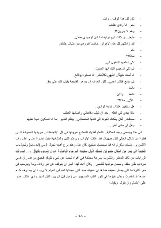 ‫ﻟﻜﻥ ﻜل ﻫﺫﺍ ﺍﻟﻭﻗﺕ.. ﻭﺍﻨﺕ.‬      ‫-‬
                                                                        ‫ﻨﻌﻡ.. ﺍﻨﺎ ﻭﺍﺩﻱ ﻋﻜﺎﺏ.‬     ‫-‬
                                                                             ‫ﻭﻫﻡ ﻻ ﻴﺩﺭﻭﻥ؟؟.‬      ‫-‬
                                             ‫ﻁﺒﻌﺎ.. ﻟﻭ ﻜﺎﻨﺕ ﻟﻬﻡ ﺩﺭﺍﻴﻪ ﻟﻤﺎ ﻜﺎﻥ ﻟﻭﺠﻭﺩﻱ ﻤﻌﻨﻰ.‬
                                                                                      ‫ﹰ‬          ‫-‬
                                 ‫ﻟﻘﺩ ﺯﺍﻤﻠﺘﻬﻡ ﻜل ﻫﺫﻩ ﺍﻻﻋﻭﺍﻡ.. ﺤﺎﻀﻨﺎ ﻗﺒﻭﺭﻫﻡ ﺒﻴﻥ ﻁﻴﺎﺕ ﺠﻠﺩﻙ.‬
                                                       ‫ﹰ‬                                         ‫-‬
                                                                                          ‫ﻨﻌﻡ.‬   ‫-‬
                                                                                      ‫ﻟﻤﺎﺫﺍ؟؟.‬   ‫-‬
                                                                      ‫ﻟﻜﻲ ﺍﻋﻠﻤﻬﻡ ﺍﻟﺩﺨﻭل ﺍﻟﻲ.‬     ‫-‬
                                                             ‫ﺒل ﻟﻜﻲ ﺘﺴﺤﺒﻬﻡ ﺍﻟﻴﻙ ﺍﻴﻬﺎ ﺍﻟﺨﺒﻴﺙ.‬     ‫-‬
                                             ‫ﺍﻨﺎ ﻟﺴﺕ ﺨﺒﻴﺜﺎ.. ﺍﻨﺘﺒﻬﻲ ﻟﻜﻼﻤﻙ.. ﺍﻨﺎ ﺼﺨﺭﺓ ﻭﻗﺎﺌﻊ.‬
                                                                              ‫ﹰ‬                  ‫-‬
                       ‫ﺒل ﻤﺫﺒﺢ ﺍﻓﺘﺘﺎﻥ ﺍﻋﻤﻰ.. ﻟﻜﻥ ﺍﺘﻌﺭﻑ ﺍﻥ ﺠﻭﻫﺭ ﺍﻟﻔﺎﺠﻌﺔ ﻴﻘﻭل ﺍﻨﻙ ﻋﻠﻰ ﺤﻕ.‬          ‫-‬
                                                                                       ‫ﺩﺍﺌﻤﺎ…‬
                                                                                        ‫ﹰ‬        ‫-‬
                                                                              ‫ﺩﺍﺌﻤﺎ … ﻭﺍﻻﻥ.‬
                                                                                      ‫ﹰ‬          ‫-‬
                                                                               ‫ﺍﻵﻥ.. ﻤﺎﺫﺍ؟؟.‬     ‫-‬
                                                              ‫ﻫل ﺴﺘﺒﻘﻴﻥ ﻫﻜﺫﺍ.. ﻨﺩﺍﺒﺔ ﺍﻟﻭﺍﺩﻱ..‬    ‫-‬
                                    ‫ﻤﺎﺫﺍ ﺒﻴﺩﻱ ﻜﻲ ﺍﻓﻌﻠﻪ.. ﺒﻌﺩ ﺍﻥ ﺫﺒﻠﺕ ﺩﻓﺎﻋﺎﺘﻲ ﻭﺍﺼﺎﺒﻬﺎ ﺍﻟﻌﻁﺏ.‬      ‫-‬
       ‫ﺼﺩﻗﺕ.. ﻟﻜﻥ ﻴﻤﻜﻨﻙ ﺍﻟﻌﻭﺩﺓ ﺍﻟﻰ ﺩﻓﺌﻬﺎ ﺍﻟﻤﺘﺼﺎﺒﻲ.. ﺒﻴﺘﻜﻡ ﺍﻟﻘﺩﻴﻡ.. ﺍﻤﺎ ﺍﻨﺎ ﻓﺴﺎﻜﻭﻥ ﺍﻤﻴﻨﺎ ﻋﻠﻴﻬﻡ.‬
              ‫ﹰ‬                                                                                  ‫-‬
                                                                        ‫ﻭﻫل ﻟﻲ ﻤﻜﺎﻥ ﺃﺨﺭ …‬        ‫-‬
‫ﺍﻟﻰ ﻫﻨﺎ ﻭﻴﻨﻤﺤﻲ ﻭﺠﻪ ﺍﻟﺤﻜﺎﻴﺔ.. ﺘﺘﻠﻌﺜﻡ ﻟﻐﺘﻬﺎ، ﺘﺸﻌﺸﻊ ﺤﺭﻭﻓﻬﺎ ﻓﻲ ﻜل ﺍﻻﺘﺠﺎﻫﺎﺕ.. ﺤﺭﻭﻓﻬﺎ ﺍﻟﻤﺴﻬﺎﻓﺔ ﺍﻟـﻰ‬
‫ﻗﻁﺭﺓ ﻤﻥ ﺸﻼل ﺍﻟﺤﻜﻲ ﻟﻜﻥ ﻫﻴﻬﻬﺎﺕ ﻓﻘﺩ ﻏﻠﻘﺕ ﺍﻻﺒﻭﺍﺏ ﻭﺒﺭﻁﻡ ﺍﻟﻠﻴل ﻭﺍﻟﻤﺸﺎﻓﻬﺔ ﺒﻘﻴﺕ ﻨﻀﺭﺓ ﻋﻠـﻰ ﺍﻁـﺭﺍﻑ‬
‫ﺍﻻﻟﺴﻥ ﻭ.. ﻴﺎﺴﺎﺩﺓ ﻴﺎﻜﺭﺍﻡ ﺍﻨﻪ ﻓﺘﺎ ﺼﺒﺼﺎﺒﺎ ﻀﻠﻴﻊ، ﻜﺎﻥ ﻓﺘﺎﺓ ﻭﻋﻨﺩ ﻨﺯﻉ ﺁﻫﺎﺒﻪ ﺘﺤﻭل ﺍﻟـﻰ )ﺁﺨـﺎﺏ( ﻭﺘﺤﻭﻟـﺕ‬
                                         ‫ﹰ‬              ‫ﹰ‬
‫ﺍﻟﻤﺩﻴﻨﺔ ﺍﻟﻰ ﺒﺤﺭ ﻤﻥ ﺍﻁﻔﺎل ﻤﺘﺴﻭﻟﻴﻥ ﺘﻤﺴﻙ ﺍﺫﻴﺎل ﺴﻔﻴﻨﺘﻪ ﺍﻟﻌﺭﺠﺎﺀ ﺍﻟﺒﺎﺤﺜـﺔ ﻋـﻥ )ﻤﻭﺒﻴـﺩﻜﻬﺎ(.. ﻭ.. ﺍﻨﺴـﻠﺕ‬
‫ﺍﻟﺭﻭﺍﻴﺎﺕ ﻤﻥ ﺫﺍﻙ ﺍﻟﺩﻫﻠﻴﺯ ﻭﺍﻨﺘﺸﺭﺕ ﺒﺴﺭﻋﺔ ﻤﺨﺘﻔﻴﺔ ﻓﻲ ﺍﻓﻭﺍﻩ ﺘﺒﺤﺙ ﻋﻥ ﺸﻲﺀ ﺘﻠﻭﻜﻪ ﻜﺠﻤﻊ ﻤﻥ ﻓﺌـﺭﺍﻥ ﻓـﻲ‬
‫ﺴﺭﺩﺍﺏ ﻁﺎﺭ ﺴﻘﻔﻪ ﻭﺍﺼﺒﺢ ﻤﻭﺍﺠﻬﺎ ﻟﻠﺸﻤﺱ.. ﻭﻜﺎﻥ ﻻﺒﺩ ﻟﻬﺫﺍ ﺍﻟﺴﺭ ﺍﻥ ﻴﺘﻭﻗﻑ ﻋﻥ ﻨﺜﺭ ﺭﺫﺍﺫﻩ ﻴﻭﻤﺎ ﻭﻴﺘﺭﺴﺏ ﻓﻲ‬
          ‫ﹰ‬                                                     ‫ﹰ‬
‫ﻤﻘﺭ ﺫﺍﻜﺭﺓ ﻤﺎ ﻟﻜﻲ ﻴﺼﺎﺭ ﻟﺤﻘﻴﻘﺔ ﻤﻔﺎﺩﻫﺎ ﺍﻥ ﻋﺠﻴﻨﺔ ﺤﺒﻪ ﺍﻟﺘﻲ ﻋﺠﻨﺘﻬﺎ ﺍﻤﻪ ﻗﺒل ﺍﻋﻭﺍﻡ ﻻ ﻴﺭﻴـﺩ ﺍﻥ ﻴﻌـﺭﻑ ﻜـﻡ‬
‫ﻋﺩﺩﻫﺎ ﻗﺩ ﺘﺨﻤﺭﺕ ﻭﺤﺎﻥ ﺨﺒﺯﻫﺎ ﻓﻲ ﺘﻨﻭﺭ ﺍﻟﻘﻠﺏ ﺍﻟﻤﺴﺠﻭﺭ ﻤﻥ ﺯﻤﻥ ﻗﺒل ﺍﻥ ﻴﺒﺭﺩ ﻟﻜﻥ ﺍﻟﺴﻴﺩ ﻭﺍﺩﻱ ﻋﻜﺎﺏ ﺍﺼﺭ‬
                                                                         ‫ﻋﻠﻰ ﺍﻻﺘﻤﺎﻡ ﻭﺍﻥ ﻴﻘﻭل. ﻭﻴﻘﻭل:‬




                                              ‫- ٨٤ -‬
 