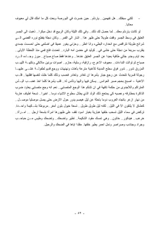 ‫ﻟﻜﻨﻲ ﺴﺒﻘﺘﻙ.. ﻫل ﺘﻔﻬﻤﻴﻥ.. ﻴﺎﺭﺩﻟﻡ.. ﺤﻴﻥ ﺨﺴﺭﺕ ﻓﻲ ﺍﻟﺒﻭﺭﺼﺔ ﻭﺒﻌﺕ ﻜل ﻤﺎ ﺍﻤﻠﻙ ﻗﺎل ﻟﻲ ﻤﻌﻴﻭﻑ‬          ‫-‬
                                                                                  ‫ﻤﻌﺎﺘﺒﺎ.‬
                                                                                   ‫ﹰ‬
‫ﻟﻭ ﻜﺎﻨﺕ ﻴﺎﺭﺩﻟﻡ ﻤﻌﻙ.. ﻟﻤﺎ ﺤﺼل ﻟﻙ ﺫﻟﻙ.. ﻭﻓﻲ ﺘﻠﻙ ﺍﻟﻠﻴﻠﺔ ﻭﻜﺎﻥ ﺍﻟﺭﺒﻴﻊ ﻗﺩ ﺩﺨل ﻤﺒﻜﺭﺍ.. ﺫﻫﺒﺕ ﺍﻟﻰ ﺍﻟﺠﺴﺭ‬
                 ‫ﹰ‬
‫ﺍﻟﻌﺘﻴﻕ ﻓﻲ ﻭﺴﻁ ﺍﻟﺠﺴﺭ ﻭﻗﻔﺕ ﻁﻭﻴﻼ ﺤﺘﻰ ﻅﻬﺭ ﻫﺫﺍ.. ﺍﺸﺎﺭ ﺍﻟﻰ ﺍﻟﻘﻤﺭ.. ﻭﻜﺎﻥ ﺩﺠﻠﺔ ﻴﻘﻁﻊ ﻨﻭﺭﻩ ﺍﻟﻔﻀﻲ ﺍﻟـﻰ‬
                                                              ‫ﹰ‬
‫ﺸﺭﺍﺌﺢ ﻁﻭﻴﻠﺔ ﺘﺘﺭﺍﻗﺹ ﻤﻊ ﺍﻨﺤﺩﺍﺭﻩ ﺍﻟﺒﻁﻲﺀ ﻭﺍﻨﺎ ﺍﻨﻅﺭ.. ﻭﺤﺯﻨﻲ ﻴﻐﻭﺭ ﻋﻤﻴﻘﺎ ﻓﻲ ﺍﻀﻠﻌﻲ ﺤﺘﻰ ﺍﺤﺴﺴﺕ ﺠﺴﺩﻱ‬
                        ‫ﹰ‬
‫ﻴﻘﺘﺭﺏ ﺴﺭﻴﻌﺎ ﻤﻥ ﺩﺠﻠﺔ ﺤﺘﻰ ﺨﺸﻰ ﻓﻲ.. ﻜﻭﻟﻴﺩ ﻓﻲ ﺤﻀﻥ ﺍﻤﻪ ﺍﻟﺒﺎﺭﺩ.. ﺘﻌﻤﺩﺕ ﻓﺘﺢ ﻓﻤﻲ ﻤﻨﺫ ﺍﻟﻠﺤﻅﺔ ﺍﻻﻭﻟﻰ..‬
                                                                                ‫ﹰ‬
‫ﺒﻌﺩ ﺍﻴﺎﻡ ﻭﺠﺩﻭ ﺠﺜﺘﻲ ﻁﺎﻓﻴﺔ ﺒﻌﻴﺩﺍ ﻋﻥ ﺍﻟﺠﺴﺭ ﺍﻟﻌﺘﻴﻕ ﻋﻨﺩﻫﺎ.. ﻭﻋﻨﺩﻫﺎ ﻓﻘﻁ ﺼﺎﺡ ﺼﺒﺎﺡ.. ﻤﻴﺭﺯ ﻭﺠـﺎﺀﻩ ﺍﻟـﺭﺩ‬
                                                                ‫ﹰ‬
‫ﺼﺒﺎﺡ ﺜﻡ ﺘﻭﺍﻟﺕ ﺍﻟﻨﺩﺍﺀﺍﺕ.. ﻤﻌﻴﻭﻑ ﺍﻻﻋﺭﺝ، ﺭﺍﺯﻗﻴﺔ، ﺭﺴﻠﻴﺔ، ﺤﺎﺯﻡ.. ﺍﺼﻭﺍﺕ ﺒﺭﻨﻴﻥ ﻤﻼﺌﻜﻲ ﻭﻨﻜﻬـﺔ ﺍﻟﻠﻬـﺏ‬
‫ﺍﻟﻤﺯﺭﻕ ﺘﺩﻭﺭ.. ﺘﺩﻭﺭ ﻓﻭﻕ ﺴﻁﺢ ﺍﻟﻤﺩﻴﻨﺔ ﻜﺄﻏﻨﻴﺔ ﻤﺘﺭﻋﺔ ﺒﺂﻫﺎﺕ ﻭﻨﻬﻨﻬﺎﺕ ﻭﻭﺠﻊ ﻗﺩﻴﻡ ﻟﻁﻔﻭﻟـﺔ ﻏﺸـﻰ ﻋﻠﻴﻬـﺎ‬
‫ﺭﺠﻭﻟﺔ ﻗﺴﺭﻴﺔ ﺘﺘﺤﺩﺙ ﻋﻥ ﺭﺠﻊ ﺠﺒﺎﺭ ﻴﺄﻤﺭﻫﺎ ﺍﻥ ﺘﻐﺎﺩﺭ ﻭﺘﻐﺎﺩﺭ ﻓﺤﺴﺏ ﻭﺫﻟﻙ ﻜﻠﻤﺎ ﺨﻠﺕ ﻟﻨﻔﺴﻬﺎ ﻓﻘﻠﺒﻬﺎ.. ﻗﻠـﺏ‬
‫ﺍﻻﻏﻨﻴﺔ – ﺍﺼﺒﺢ ﺒﺤﺠﻡ ﺼﺒﺭ ﺍﻟﻌﻭﺍﻨﺱ.. ﻴﺴﻜﻥ ﻓﻴﻬﺎ ﻭﺍﻟﻴﻬﺎ ﻭﺘﺄﻨﺱ ﻟﻪ.. ﻗﻠﺏ ﻴﺄﻤﺭﻫﺎ ﻜﻠﻤﺎ ﺍﺨﺫ ﻏﻀـﺏ ﺍﻟﻴـﺄﺱ‬
‫ﺍﻟﻤﺘﺭﺍﻜﻡ ﻭﺍﻟﻼﺠﺩﻭﻯ ﻤﻥ ﺤﻜﻤﺔ ﺘﺎﻓﻬﺔ ﻓﻲ ﺍﻥ ﺘﺸﻜﻡ ﻫﺫﺍ ﺍﻟﻭﺠﻊ ﺍﻟﻤﺘﺼﺎﺒﻲ.. ﻨﻌﻡ ﺍﻨﻪ ﻭﺠﻊ ﻤﺘﺼﺎﺒﻲ ﻴﻌﺎﻭﺩ ﻀﺭﺏ‬
‫ﺍﻟﺫﺍﻜﺭﺓ ﺒﻤﻁﺎﺭﻗﻪ ﻭﻋﺼﻴﻪ ﻜﻲ ﻴﻤﺘﻌﺞ ﺫﻟﻙ ﺍﻟﻭﻟﺩ ﺍﻟﺫﻱ ﻴﻁﺎل ﺴﻁﻭﺡ ﺍﻻﺸﻴﺎﺀ ﺩﻭﻤﺎ.. ﺍﺨﻴﺭﺍ.. ﺘﺴﻌﺔ ﺍﻁﻴﺎﻑ ﻫﺎﺭﺒﺔ‬
                   ‫ﹰ‬       ‫ﹰ‬
‫ﻤﻥ ﻨﻬﺎﺭ ﺍﺯﻋﺭ ﺒﺎﺘﺠﺎﻩ ﺍﻟﻐﺭﻭﺏ ﺩﻭﻤﺎ ﺒﺎﺤﺜﺔ ﻋﻥ ﻟﻴل ﻫﻴﺼﻡ ﻴﺩﻭﺭ ﺤﻭل ﺍﻻﺭﺽ ﺤﺘﻰ ﻴﺼل ﻤﻭﺼﻠﻴﺎ ﻤﻭﺼـل..‬
                                                       ‫ﹰ‬
‫ﻜﻌﺸﺎﻕ ﻻ ﻴﻠﺘﻘﻭﻥ ﺍﻻ ﻓﻲ ﺍﻟﻠﻴل.. ﻟﻜﻨﻪ ﻟﻴل ﻁﻭﻴل ﻁﻭﻴل.. ﺘﺴﻌﺔ ﺨﻴﻭل ﺒﻠﻭﻥ ﺃﻤﻐﺭ..ﻤﺭﺒﻭﻁﺔ ﺒﺸـﻜﻴﻤﺔ ﻭﺍﺤـﺩﺓ.‬
‫ﺘﺭﻜﺽ ﻓﻲ ﺴﻤﺎﺀ ﺍﻟﻠﻴل ﺘﺴﺤﺏ ﺨﻠﻔﻬﺎ ﻫﺒﺎﺭﻴﺔ ﺒﻐﺒﺎﺭ ﺍﺴﻭﺩ ﺘﻘﻑ ﻋﻠﻰ ﻅﻬﻭﺭﻫﺎ ﺍﻤﺭﺃﺓ ﺒﺘﺴﻌﺔ ﺍﺭﺠل … ﺍﻤـﺭﺃﺓ..‬
‫ﺨﺭﻋﺏ.. ﻫﻴﺩﻜﻭﺭ.. ﺨﺎﺘﻭﻥ.. ﻭﻫﻲ ﺘﻤﺴﻙ ﻤﻘﻭﺩ ﺍﻟﺸﻜﻴﻤﺔ.. ﺘﻁﻴﺭ ﻭﺘﻀﺤﻙ.. ﻭﺘﻀﺤﻙ ﻭﻁﻴﺱ ﻤـﻥ ﺤﺒﺎﺤـﺏ‬
                     ‫ﻭﺠﺭﺍﺩ ﻭﺠﻨﺎﺩﺏ ﻭﺼﺭﺍﺼﺭ ﻭﻨﻤل ﺍﺤﻤﺭ ﻴﻁﻴﺭ ﺨﻠﻔﻬﺎ. ﻤﻘﻠﺩﺍ ﺍﻴﺎﻫﺎ ﻓﻲ ﺍﻟﻀﺤﻙ ﻭﺍﻟﺭﺤﻴل.‬
                                             ‫ﹰ‬




                                            ‫- ٢٥ -‬
 