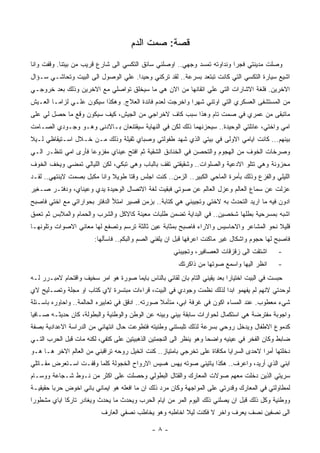 ‫ﻗﺼﺔ: ﺼﻤﺕ ﺍﻟﺩﻡ‬
‫ﻭﺼﻠﺕ ﻤﺩﻴﻨﺘﻲ ﻓﺠﺭﺍ ﻭﻨﺩﺍﻭﺘﻪ ﺘﻤﺴﺩ ﻭﺠﻬﻲ.. ﺍﻭﺼﻠﻨﻲ ﺴﺎﺌﻕ ﺍﻟﺘﻜﺴﻲ ﺍﻟﻰ ﺸﺎﺭﻉ ﻗﺭﻴﺏ ﻤﻥ ﺒﻴﺘﻨﺎ. ﻭﻗﻔﺕ ﻭﺍﻨﺎ‬
‫ﺍﺸﻴﻊ ﺴﻴﺎﺭﺓ ﺍﻟﺘﻜﺴﻲ ﺍﻟﺘﻲ ﻜﺎﻨﺕ ﺘﺒﺘﻌﺩ ﺒﺴﺭﻋﺔ.. ﻟﻘﺩ ﺘﺭﻜﻨﻲ ﻭﺤﻴﺩﺍ. ﻋﻠﻲ ﺍﻟﻭﺼﻭل ﺍﻟﻰ ﺍﻟﺒﻴﺕ ﻭﺘﺤﺎﺸـﻲ ﺴـﺅﺍل‬
‫ﺍﻻﺨﺭﻴﻥ. ﻓﻠﻐﺔ ﺍﻻﺸﺎﺭﺍﺕ ﺍﻟﺘﻲ ﻋﻠﻲ ﺍﺘﻘﺎﻨﻬﺎ ﻤﻥ ﺍﻻﻥ ﻫﻲ ﻤﺎ ﺴﻴﺨﻠﻕ ﺘﻭﺍﺼﻠﻲ ﻤﻊ ﺍﻻﺨﺭﻴﻥ ﻭﺫﻟﻙ ﺒﻌﺩ ﺨﺭﻭﺠـﻲ‬
‫ﻤﻥ ﺍﻟﻤﺴﺘﺸﻔﻰ ﺍﻟﻌﺴﻜﺭﻱ ﺍﻟﺘﻲ ﺍﻭﺘﻨﻲ ﺸﻬﺭﺍ ﻭﺍﺨﺭﺠﺕ ﻟﻌﺩﻡ ﻓﺎﺌﺩﺓ ﺍﻟﻌﻼﺝ. ﻭﻫﻜﺫﺍ ﺴﻴﻜﻭﻥ ﻋﻠـﻲ ﻟﺯﺍﻤـﺎ ﺍﻟﻌـﻴﺵ‬
‫ﻤﺎﺘﺒﻘﻰ ﻤﻥ ﻋﻤﺭﻱ ﻓﻲ ﺼﻤﺕ ﺘﺎﻡ ﻭﻫﺫﺍ ﺴﺒﺏ ﻜﺎﻑ ﻻﺨﺭﺍﺠﻲ ﻤﻥ ﺍﻟﺠﻴﺵ، ﻜﻴﻑ ﺴﻴﻜﻭﻥ ﻭﻗﻊ ﻤﺎ ﺤﺼل ﻟﻲ ﻋﻠﻰ‬
‫ﺍﻤﻲ ﻭﺍﺨﺘﻲ، ﻋﺎﺌﻠﺘﻲ ﺍﻟﻭﺤﻴﺩﺓ.. ﺴﻴﺤﺯﻨﻬﻤﺎ ﺫﻟﻙ ﻟﻜﻥ ﻓﻲ ﺍﻟﻨﻬﺎﻴﺔ ﺴﻴﻘﺘﻨﻌﺎﻥ ﺒـﺎﻻﺩﻨﻰ ﻭﻫـﻭ ﻭﺠـﻭﺩﻱ ﺍﻟﺼـﺎﻤﺕ‬
‫ﺒﻴﻨﻬﻡ... ﻜﺎﻨﺕ ﺍﻴﺎﻤﻲ ﺍﻻﻭﻟﻰ ﻓﻲ ﺒﻴﺘﻲ ﺍﻟﺫﻱ ﺸﻬﺩ ﻁﻔﻭﻟﺘﻲ ﻭﺼﺒﺎﻱ ﺜﻘﻴﻠﺔ ﻭﺫﻟﻙ ﻤـﻥ ﺨـﻼل ﺍﺴـﺘﻴﻘﺎﻅﻲ ﻟـﻴﻼ‬
‫ﻭﺼﺭﺨﺎﺕ ﺍﻟﺨﻭﻑ ﻤﻥ ﺍﻟﻬﺠﻭﻡ ﻭﺍﻟﺘﺤﺼﻥ ﻓﻲ ﺍﻟﺨﻨﺎﺩﻕ ﺍﻟﺸﻘﻴﺔ ﺜﻡ ﺍﻓﺘﺢ ﻋﻴﻨﺎﻱ ﻤﻔﺯﻭﻋﺎ ﻓﺄﺭﻯ ﺍﻤﻲ ﺘﻨﻅـﺭ ﺍﻟـﻲ‬
‫ﻤﺤﺯﻭﻨﺔ ﻭﻫﻲ ﺘﺘﻠﻭ ﺍﻻﺩﻋﻴﺔ ﻭﺍﻟﺼﻠﻭﺍﺕ.. ﻭﺸﻘﻴﻘﺘﻲ ﺘﻘﻑ ﺒﺎﻟﺒﺎﺏ ﻭﻫﻲ ﺘﺒﻜﻲ، ﻟﻜﻥ ﺍﻟﻠﻴﺎﻟﻲ ﺘﻤﻀﻲ ﻭﻴﺨﻑ ﺍﻟﺨﻭﻑ‬
‫ﺍﻟﻠﻴﻠﻲ ﻭﺍﻟﻔﺯﻉ ﻭﺫﻟﻙ ﺒﺄﻤﺭﺓ ﺍﻟﻤﺎﺤﻲ ﺍﻟﻜﺒﻴﺭ.. ﺍﻟﺯﻤﻥ.. ﻜﻨﺕ ﺍﺠﻠﺱ ﻭﻗﺘﺎ ﻁﻭﻴﻼ ﻭﺍﻨﺎ ﻤﻜﺒل ﺒﺼﻤﺕ ﻻﻴﻨﺘﻬﻲ.. ﻟﻘـﺩ‬
‫ﻋﺯﻟﺕ ﻋﻥ ﺴﻤﺎﻉ ﺍﻟﻌﺎﻟﻡ ﻭﻋﺯل ﺍﻟﻌﺎﻟﻡ ﻋﻥ ﺼﻭﺘﻲ ﻓﺒﻘﻴﺕ ﻟﻐﺔ ﺍﻻﺘﺼﺎل ﺍﻟﻭﺤﻴﺩﺓ ﻴﺩﻱ ﻭﻋﻴﻨﺎﻱ، ﻭﺩﻓﺘـﺭ ﺼـﻐﻴﺭ‬
‫ﺍﺩﻭﻥ ﻓﻴﻪ ﻤﺎ ﺍﺭﻴﺩ ﺍﻟﺘﺤﺩﺙ ﺒﻪ ﻻﺨﺘﻲ ﻭﺘﺠﻴﺒﻨﻲ ﻫﻲ ﻜﺘﺎﺒﺔ.. ﺒﺯﻤﻥ ﻗﺼﻴﺭ ﺍﻤﺘﻸ ﺍﻟﺩﻓﺘﺭ ﺒﺤﻭﺍﺭﺍﺘﻲ ﻤﻊ ﺍﺨﺘﻲ ﻓﺎﺼﺒﺢ‬
‫ﺍﺸﺒﻪ ﺒﻤﺴﺭﺤﻴﺔ ﺒﻁﻠﻬﺎ ﺸﺨﺼﻴﻥ.. ﻓﻲ ﺍﻟﺒﺩﺍﻴﺔ ﺘﻀﻤﻥ ﻁﻠﺒﺎﺕ ﻤﻌﻴﻨﺔ ﻜﺎﻻﻜل ﻭﺍﻟﺸﺭﺏ ﻭﺍﻟﺤﻤﺎﻡ ﻭﺍﻟﻤﻼﺒﺱ ﺜﻡ ﺘﻌﻤﻕ‬
‫ﻗﻠﻴﻼ ﻨﺤﻭ ﺍﻟﻤﺸﺎﻋﺭ ﻭﺍﻻﺤﺎﺴﻴﺱ ﻭﺍﻻﺭﺍﺀ ﻓﺎﺼﺒﺢ ﺒﻤﺜﺎﺒﺔ ﻋﻴﻥ ﺜﺎﻟﺜﺔ ﺘﺭﺴﻡ ﻭﺘﺼﻔﻊ ﻟﻬﺎ ﻤﻌﺎﻨﻲ ﺍﻻﺼﻭﺍﺕ ﻭﺘﻠﻭﻨﻬـﺎ‬
                        ‫ﻓﺎﺼﺒﺢ ﻟﻬﺎ ﺤﺠﻭﻡ ﻭﺍﺸﻜﺎل ﻏﻴﺭ ﻤﺎﻜﻨﺕ ﺍﻋﺭﻓﻬﺎ ﻗﺒل ﺍﻥ ﻴﻠﻔﻨﻲ ﺍﻟﺼﻡ ﻭﺍﻟﺒﻜﻡ.. ﻓﺎﺴﺄﻟﻬﺎ:‬
                                                      ‫ﺍﺸﺘﻘﺕ ﺍﻟﻰ ﺯﻗﺯﻗﺎﺕ ﺍﻟﻌﺼﺎﻓﻴﺭ، ﻭﺘﺠﻴﺒﻨﻲ‬      ‫-‬
                                                        ‫ﺍﻨﻅﺭ ﺍﻟﻴﻬﺎ ﻭﺍﺴﻤﻊ ﺼﻭﺘﻬﺎ ﻤﻥ ﺫﺍﻜﺭﺘﻙ‬      ‫-‬
‫ﺤﺒﺴﺕ ﻓﻲ ﺍﻟﺒﻴﺕ ﺍﺨﺘﻴﺎﺭﺍ ﺒﻌﺩ ﻴﻘﻴﻨﻲ ﺍﻟﺘﺎﻡ ﺒﺎﻥ ﻟﻘﺎﺌﻲ ﺒﺎﻟﻨﺎﺱ ﺒﺎﻴﻤﺎ ﺼﻭﺭﺓ ﻫﻭ ﺍﻤﺭ ﺴﺨﻴﻑ ﻭﺍﻗﺘﺤﺎﻡ ﻻﻤﺒـﺭﺭ ﻟـﻪ‬
‫ﻟﻭﺤﺩﺘﻲ ﻻﻨﻬﻡ ﻟﻡ ﻴﻔﻬﻤﻭ ﺍﺒﺩﺍ ﻟﺫﻟﻙ ﻨﻅﻤﺕ ﻭﺠﻭﺩﻱ ﻓﻲ ﺍﻟﺒﻴﺕ، ﻗﺭﺍﺀﺍﺕ ﻤﺒﺘﺴﺭﺓ ﻻﻱ ﻜﺘﺎﺏ ﺍﻭ ﻤﺠﻠﺔ ﻭﺘﺼـﻠﻴﺢ ﻻﻱ‬
‫ﺸﻲﺀ ﻤﻌﻁﻭﺏ. ﻋﻨﺩ ﺍﻟﻤﺴﺎﺀ ﺍﻜﻭﻥ ﻓﻲ ﻏﺭﻓﺔ ﺍﺒﻲ، ﻤﺘﺄﻤﻼ ﺼﻭﺭﺘﻪ.. ﺍﺩﻗﻕ ﻓﻲ ﺘﻌﺎﺒﻴﺭﻩ ﺍﻟﺤﺎﻟﻤﺔ.. ﻭﺍﺤﺎﻭﺭﻩ ﺒﺎﺴـﺌﻠﺔ‬
‫ﻭﺍﺠﻭﺒﺔ ﻤﻔﺘﺭﻀﺔ ﻫﻲ ﺍﺴﺘﻜﻤﺎل ﻟﺤﻭﺍﺭﺍﺕ ﺴﺎﺒﻘﺔ ﺒﻴﻨﻲ ﻭﺒﻴﻨﻪ ﻋﻥ ﺍﻟﻭﻁﻥ ﻭﺍﻟﻭﻁﻨﻴﺔ ﻭﺍﻟﺒﻁﻭﻟﺔ، ﻜﺎﻥ ﺤﺩﻴﺜـﻪ ﺼـﺎﻓﻴﺎ‬
‫ﻜﺩﻤﻭﻉ ﺍﻻﻁﻔﺎل ﻭﻴﺩﺨل ﺭﻭﺤﻲ ﺒﺴﺭﻋﺔ ﻟﺫﻟﻙ ﺘﻠﺒﺴﺘﻨﻲ ﻭﻁﻨﻴﺘﻪ ﻓﺘﻁﻭﻋﺕ ﺤﺎل ﺍﻨﺘﻬﺎﺌﻲ ﻤﻥ ﺍﻟﺩﺭﺍﺴﺔ ﺍﻻﻋﺩﺍﺩﻴﺔ ﺒﺼﻔﺔ‬
‫ﻀﺎﺒﻁ ﻭﻜﺎﻥ ﺍﻟﻔﺨﺭ ﻓﻲ ﻋﻴﻨﻴﻪ ﻭﺍﻀﺤﺎ ﻭﻫﻭ ﻴﻨﻅﺭ ﺍﻟﻰ ﺍﻟﻨﺠﻤﺘﻴﻥ ﺍﻟﺫﻫﺒﻴﺘﻴﻥ ﻋﻠﻰ ﻜﺘﻔﻲ، ﻟﻜﻨﻪ ﻤﺎﺕ ﻗﺒل ﺍﻟﺤﺭﺏ ﺍﻟﺘـﻲ‬
‫ﺩﺨﻠﺘﻬﺎ ﺃﻤﺭﺍ ﻻﺤﺩﻯ ﺍﻟﺴﺭﺍﻴﺎ ﻤﻜﺎﻓﺎﺓ ﻋﻠﻰ ﺘﺨﺭﺠﻲ ﺒﺎﻤﺘﻴﺎﺯ.. ﻜﻨﺕ ﺍﺘﺨﻴل ﺭﻭﺤﻪ ﺘﺭﺍﻗﺒﻨﻲ ﻤﻥ ﺍﻟﻌﺎﻟﻡ ﺍﻻﺨﺭ ﻫـﺎ ﻫـﻭ‬
                                                                                      ‫ﹰ‬
‫ﺍﺒﻨﻲ ﺍﻟﺫﻱ ﺃﺭﻴﺩ، ﻭﺍﻋﺭﻑ.. ﻫﻜﺫﺍ ﻴﺎﺘﻴﻨﻲ ﺼﻭﺘﻪ ﻴﻬﺱ ﻫﺴﻴﺱ ﺍﻻﺭﻭﺍﺡ ﺍﻟﺨﺠﻭﻟﺔ ﻜﻠﻤﺎ ﻭﻗﻔـﺕ ﺍﺴـﺘﻌﺭﺽ ﻤﻘـﺎﺘﻠﻲ‬
‫ﺴﺭﻴﺘﻲ ﺍﻟﺫﻴﻥ ﺩﺨﻠﺕ ﻤﻌﻬﻡ ﺼﻭﻻﺕ ﺍﻟﻤﻌﺎﺭﻙ ﻭﺍﻟﻘﺘﺎل ﺍﻟﺒﻁﻭﻟﻲ ﻭﺤﺼﻠﺕ ﻋﻠﻰ ﺍﻜﺜﺭ ﻤﻥ ﻨـﻭﻁ ﺸـﺠﺎﻋﺔ ﻭﻭﺴـﺎﻡ‬
‫ﻟﻤﻁﺎﻭﻟﺘﻲ ﻓﻲ ﺍﻟﻤﻌﺎﺭﻙ ﻭﻗﺩﺭﺘﻲ ﻋﻠﻰ ﺍﻟﻤﻭﺍﺠﻬﺔ ﻭﻜﺎﻥ ﻤﺭﺩ ﺫﻟﻙ ﺍﻥ ﻤﺎ ﺍﻓﻌﻠﻪ ﻫﻭ ﺍﻴﻤﺎﻨﻲ ﺒﺎﻨﻲ ﺍﺨﻭﺽ ﺤﺭﺒﺎ ﺤﻘﻴﻘﻴـﺔ‬
‫ﻭﻭﻁﻨﻴﺔ ﻭﻜل ﺫﻟﻙ ﻗﺒل ﺍﻥ ﻴﺼﻠﻨﻲ ﺫﻟﻙ ﺍﻟﻴﻭﻡ ﺍﻟﻤﺭ ﻤﻥ ﺍﻴﺎﻡ ﺍﻟﺤﺭﺏ ﻭﻴﺤﺩﺙ ﻤﺎ ﻴﺤﺩﺙ ﻭﻴﻐﺎﺩﺭ ﺘﺎﺭﻜﺎ ﺍﻴﺎﻱ ﻤﺸﻁﻭﺭﺍ‬
                          ‫ﺍﻟﻰ ﻨﺼﻔﻴﻥ ﻨﺼﻑ ﻴﻌﺭﻑ ﻭﺍﺨﺭ ﻻ ﻓﻜﻨﺕ ﻟﻴﻼ ﺍﺨﺎﻁﺒﻪ ﻭﻫﻭ ﻴﺨﺎﻁﺏ ﻨﺼﻔﻲ ﺍﻟﻌﺎﺭﻑ‬

                                              ‫-٨-‬
 