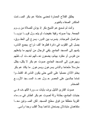 ‫ﻴﻁﻠﻕ ﺍﻟﻔﻼﺡ ﺍﻟﺤﻤﺎﺭﺓ ﺘﻤﻀﻲ ﺤﺎﻤﻠﺔ ﻋﻡ ﺒﻜﺭ ﺍﻟﺼـﺎﻤﺕ‬
                                  ‫ﺍﻟﻤﺘﻜﺩﺭ ﺍﻟﺼﻔﺎﺀ ﺒﺎﻟﻐﻴﻭﻡ.‬
‫ﻭﺃﻨﺕ ﻟﻡ ﺘﺴﻤﻊ ﻋﻡ ﺍﻟﺸﻴﺦ ﺒﻜﺭ ﺇﺫ ﻴﺅﺫﻥ ﻟﻠﺼﻼﺓ ﻤﻥ ﻴـﻭﻡ‬
‫ﺍﻟﺠﻤﻌﺔ. ﻴﺒﺩﺃ ﺼﻭﺘﻪ ﺭﻗﻴﻘﺎ ﺨﻔﻴﻀﺎ، ﺜﻡ ﻴﺘﺤـﻭل ﻗﻭﻴـﺎ ﺩﺅﻭﺒـﺎ‬
‫ﻤﺘﻭﺍﺼل ﺍﻟﻤﻭﺠﺎﺕ. ﻴﻨﺴﺭﺏ ﺒﻴﻥ ﺍﻟﺩﻭﺭ، ﻴﺴﺭﺡ ﺇﻟﻰ ﺍﻟﺤﻘـﻭﻕ،‬
‫ﻴﺼل ﺇﻟﻰ ﺍﻟﻘﻠﻭﺏ ﻓﻲ ﺩﺍﺌﺭﺓ ﻗﻁﺭﻫﺎ ﺃﻟﻑ ﺫﺭﺍﻉ. ﻴﺠﻤﻊ ﺍﻟﻨﺎﺱ،‬
‫ﻴﻠﻤﻬﻡ ﺇﻟﻰ ﺍﻟﻤﺴﺠﺩ ﺍﻟﺠﺎﻤﻊ. ﻴﻠﻘﻲ ﺍﻟﺭﺠﺎل ﻤﻥ ﺃﻴﺩﻴﻬﻡ ﻤﺎ ﻴﺸﻐﻠﻬﻡ‬
‫ﻤﻥ ﻓﺌﻭﺱ ﺃﻭ ﻤﻘﺎﻭﺩ ﺒﻬﺎﺌﻡ، ﻴﻀﻌﻭﻥ ﻨﻌـﺎﻟﻬﻡ ﺘﺤـﺕ ﺁﺒـﺎﻁﻬﻡ‬
‫ﻭﻴﻬﺭﻋﻭﻥ ﺇﻟﻰ ﺍﻟﻤﺴﺠﺩ ﺍﻟﺠﺎﻤﻊ. ﺼﻭﺕ ﻋﻡ ﺒﻜﺭ ﻻ ﻴﻜل، ﻴﻅل‬
‫ﻤﺘﺭﺴﻼ ﻤﻠﺤﺎﺤﺎ ﻭﺍﻟﻨﺎﺱ ﻴﺴﺭﻋﻭﻥ ﻭﻴﺴﺭﻋﻭﻥ. ﻤﺎ ﻴﻜﺎﺩ ﻋﻡ ﺒﻜﺭ‬
‫ﻴﺨﺘﻡ ﺍﻵﺫﺍﻥ ﻤﺼﻠﻴﺎ ﻋﻠﻰ ﺍﻟﻨﺒﻲ ﺤﺘﻰ ﻴﻜﻭﻥ ﺍﻟﻨﺎﺱ ﻗﺩ ﺍﻜﺘﻤﻠـﻭﺍ‬
‫ﺘﻤﺎﻤﺎ ﺠﺎﻟﺴﻴﻥ ﻋﻠﻰ ﺍﻟﺤﺼﺭ ﺤـﻭل ﻋﻤـﺩ ﺍﻟﻤﺴـﺠﺩ ﺍﻷﺭﺒـﻊ‬
                                                ‫ﺍﻟﻀﺨﺎﻡ.‬
‫ﺼﻭﺕ ﺍﻟﻘﺎﺭﺉ ﺍﻟﺫﻟﻴل ﻴﺭﻑ ﺒﺂﻴﺎﺕ ﺴـﻭﺭﺓ ﺍﻟﻜﻬـﻑ ﻓـﻲ‬
‫ﺠﻨﺒﺎﺕ ﺍﻟﺠﺎﻤﻊ، ﺒﻁﺎﻨﺔ ﺭﺜﺔ ﻟﺼﻭﺕ ﻋﻡ ﺒﻜﺭ ﺍﻟﻁﺎﺌﺭ ﻓﻲ ﺴـﻤﺎﺀ‬
‫ﺍﻟﻘﺭﻴﺔ ﻤﻨﻁﻠﻘﺎ ﻤﻥ ﻓﻭﻕ ﺴﻁﺢ ﺍﻟﻤﺴﺠﺩ. ﻟﻜﻥ ﺍﻟﺼـﻭﺘﻴﻥ ﻤﻌـﺎ‬
  ‫ﻤﺘﻔﺎﻫﻤﺎﻥ ﻤﺘﺒﺎﺩﻻﻥ ﻴﺼﻨﻌﺎﻥ ﺘﻨﺎﻏﻤﺎ ﻴﻤﻸ ﺍﻟﻘﻠﺏ ﻭﺠﺩﺍ ﻭﺃﺴﻰ.‬
 