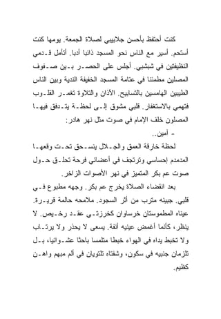 ‫ﻜﻨﺕ ﺃﺤﺘﻔﻅ ﺒﺄﺤﺴﻥ ﺠﻼﺒﻴﺒﻲ ﻟﺼﻼﺓ ﺍﻟﺠﻤﻌﺔ. ﻴﻭﻤﻬﺎ ﻜﻨﺕ‬
‫ﺃﺴﺘﺤﻡ. ﺃﺴﻴﺭ ﻤﻊ ﺍﻟﻨﺎﺱ ﻨﺤﻭ ﺍﻟﻤﺴﺠﺩ ﺫﺍﺌﺒﺎ ﺃﺩﺒﺎ. ﺃﺘﺄﻤل ﻗـﺩﻤﻲ‬
‫ﺍﻟﻨﻅﻴﻔﺘﻴﻥ ﻓﻲ ﺸﺒﺸﺒﻲ. ﺃﺠﻠﺱ ﻋﻠﻰ ﺍﻟﺤﺼـﺭ ﺒـﻴﻥ ﺼـﻔﻭﻑ‬
‫ﺍﻟﻤﺼﻠﻴﻥ ﻤﻁﻤﺌﻨﺎ ﻓﻲ ﻋﺘﺎﻤﺔ ﺍﻟﻤﺴﺠﺩ ﺍﻟﺨﻔﻴﻔﺔ ﺍﻟﻨﺩﻴﺔ ﻭﺒﻴﻥ ﺍﻟﻨﺎﺱ‬
‫ﺍﻟﻁﻴﺒﻴﻥ ﺍﻟﻬﺎﻤﺴﻴﻥ ﺒﺎﻟﺘﺴﺎﺒﻴﺢ. ﺍﻵﺫﺍﻥ ﻭﺍﻟﺘﻼﻭﺓ ﺘﻐﻤـﺭ ﺍﻟﻘﻠـﻭﺏ‬
‫ﻓﺘﻬﻤﻲ ﺒﺎﻻﺴﺘﻐﻔﺎﺭ. ﻗﻠﺒﻲ ﻤﺸﻭﻕ ﺇﻟـﻰ ﻟﺤﻅـﺔ ﻴﺘـﺩﻓﻕ ﻓﻴﻬـﺎ‬
           ‫ﺍﻟﻤﺼﻠﻭﻥ ﺨﻠﻑ ﺍﻹﻤﺎﻡ ﻓﻲ ﺼﻭﺕ ﻤﺜل ﻨﻬﺭ ﻫﺎﺩﺭ:‬
                                          ‫- ﺁﻤﻴﻥ..‬
‫ﻟﺤﻅﺔ ﺨﺎﺭﻗﺔ ﺍﻟﻌﻤﻕ ﻭﺍﻟﺠـﻼل ﻴﻨﺴـﺤﻕ ﺘﺤـﺕ ﻭﻗﻌﻬـﺎ‬
‫ﺍﻟﻤﺩﻤﺩﻡ ﺇﺤﺴﺎﺴﻲ ﻭﺘﺭﺘﺠﻑ ﻓﻲ ﺃﻋﻀﺎﺌﻲ ﻓﺭﺤﺔ ﺘﺤﻠـﻕ ﺤـﻭل‬
          ‫ﺼﻭﺕ ﻋﻡ ﺒﻜﺭ ﺍﻟﻤﺘﻤﻴﺯ ﻓﻲ ﻨﻬﺭ ﺍﻷﺼﻭﺍﺕ ﺍﻟﺯﺍﺨﺭ.‬
‫ﺒﻌﺩ ﺍﻨﻘﻀﺎﺀ ﺍﻟﺼﻼﺓ ﻴﺨﺭﺝ ﻋﻡ ﺒﻜﺭ. ﻭﺠﻬﻪ ﻤﻁﺒﻭﻉ ﻓـﻲ‬
‫ﻗﻠﺒﻲ. ﺠﺒﻴﻨﻪ ﻤﺘﺭﺏ ﻤﻥ ﺃﺜﺭ ﺍﻟﺴﺠﻭﺩ. ﻤﻼﻤﺤﻪ ﺤﺎﻟﻤﺔ ﻗﺭﻴـﺭﺓ.‬
‫ﻋﻴﻨﺎﻩ ﺍﻟﻤﻁﻤﻭﺴﺘﺎﻥ ﺨﺭﺴﺎﻭﺍﻥ ﻜﺨﺭﺯﺘـﻲ ﻋﻘـﺩ ﺭﺨـﻴﺹ. ﻻ‬
‫ﻴﻨﻅﺭ، ﻜﺄﻨﻤﺎ ﺃﻏﻤﺽ ﻋﻴﻨﻴﻪ ﺃﻨﻔﺔ. ﻴﺴﻌﻰ ﻻ ﻴﺤﺫﺭ ﻭﻻ ﻴﺭﺘـﺎﺏ‬
‫ﻭﻻ ﺘﺨﺒﻁ ﻴﺩﺍﻩ ﻓﻲ ﺍﻟﻬﻭﺍﺀ ﺨﺒﻁﺎ ﻤﺘﻠﻤﺴﺎ ﺒﺎﺤﺜﺎ ﻋﺸـﻭﺍﺌﻴﺎ، ﺒـل‬
‫ﺘﻠﺯﻤﺎﻥ ﺠﻨﺒﻴﻪ ﻓﻲ ﺴﻜﻭﻥ، ﻭﺸﻔﺘﺎﻩ ﺘﻠﺘﻭﻴﺎﻥ ﻓﻲ ﺃﻟﻡ ﻤﺒﻬﻡ ﻭﺍﻫـﻥ‬
                                                  ‫ﻜﻅﻴﻡ.‬
 