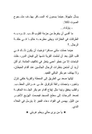 ‫ﻴﺴﺄل ﻤﻠﻬﻭﻓﺎ. ﺤﻴﻨﻤﺎ ﻴﺴﻤﻭﻥ ﻟﻪ ﺍﻟﻤﺴـﺎﻓﺭ ﻴﻬﺘـﻑ ﻤﺸـﺠﻭﺡ‬
                                           ‫ﺍﻟﺼﻭﺕ ﺜﺎﻜﻼ:‬
                                         ‫- ﻴﺎﻭﻟﺩﺍﻩ…‬
‫ﻤﺎ ﺃﻗﺴﻰ ﺃﻥ ﻴﻨﻔﺭﻁ ﻤﻥ ﺤﺯﻤﺔ ﺍﻟﻘﻠﻭﺏ ﻗﻠـﺏ. ﺘﺘـﻭﻩ ﺒـﻪ‬
‫ﺍﻟﻁﺭﻗﺎﺕ ﻓﻲ ﺍﻟﻤﻔﺎﺯﺍﺕ ﻭﻴﺒﻘﻰ ﻤﻁﺭﺤـﻪ ﺨﺎﻟﻴـﺎ ﻓـﻲ ﺤﻠﻘـﺔ‬
                                               ‫ﺍﻟﺭﺠﺎل..؟‬
‫ﺤﻴﻨﻤﺎ ﺤﻤﻠﺕ ﺴﻠﺘﻲ ﻤﺴﺎﻓﺭﺍ ﺘﻭﺨﻴﺕ ﺃﻥ ﻴﻜﻭﻥ ﺫﻟـﻙ ﻓـﻲ‬
‫ﻗﻠﺏ ﺍﻟﻠﻴل ﺒﻌﺩ ﺃﻥ ﻟﻤﻠﻤﺕ ﺍﻟﻘﺭﻴﺔ ﻨﺎﺴﻬﺎ ﺇﻟﻰ ﻗﻴﻌﺎﻥ ﺍﻟﺩﻭﺭ، ﺨﻠﺕ‬
‫ﺍﻟﺒﺎﺤﺎﺕ ﺇﻻ ﻤﻥ ﺨﻁﻭ ﺃﻋﻤﻰ ﻴﺘﻌﺜﺭ ﻓﻲ ﺘﻼﻓﻴﻑ ﺍﻟﻌﺘﺎﻤﺔ. ﻟﻡ ﺃﻜﻥ‬
‫ﺃﺭﻴﺩ ﺃﻥ ﺃﻤﺘﺤﻥ ﺒﻨﻅﺭﺍﺕ ﺍﻟﺭﺠﺎل ﺍﻟﺠﺎﻟﺴﻴﻥ ﻋﻨﺩ ﺃﻗﺩﺍﻡ ﺍﻟﺤﻴﻁﺎﻥ،‬
                          ‫ﻭﻻ ﺒﻬﺘﺎﻑ ﻋﻡ ﺒﻜﺭ ﺍﻟﺒﺎﻜﻲ ﺍﻟﻘﻌﻴﺩ.‬
‫ﻟﻴﻠﺘﻬﺎ ﺼﻌﺩ ﺒﻲ ﺍﻟﻁﺭﻴﻕ ﺇﻟﻰ ﺍﻟﻤﺤﻁﺔ ﻭﺍﻟﻘﺭﻴﺔ ﺨﻠﻔﻲ ﺘﻨﺯل‬
‫ﻭﺘﺨﻭﺭ، ﻭﻨﺠﻤﺎﺕ ﺭﺍﺌﻘﺔ ﺘﺘﺭﻗﺭﻕ ﻋﻠـﻰ ﻋـﺭﺍﺌﺵ ﺍﻟﺤﻁـﺏ.‬
‫ﻭﺍﻟﻘﻠﺏ ﻴﺨﻔﻕ ﻭﺌﻴﺩﺍ ﻤﺜل ﺇﻴﻘﺎﻉ ﺃﻗﺩﺍﻡ ﻋﻡ ﺒﻜﺭ ﺍﻟﺠﻠـﺩﺓ ﺍﻟﺤﺎﻓﻴـﺔ‬
‫ﺘﺼﻌﺩ ﺍﻟﺩﺭﺠﺎﺕ ﺇﻟﻰ ﺴﻁﺢ ﺍﻟﻤﺴﺠﺩ ﻓﻴﺼﻤﺕ ﺍﻟﻬﺯﻴﻊ ﺍﻷﺨﻴـﺭ‬
‫ﻤﻥ ﺍﻟﻠﻴل. ﻴﻬﻤﺱ ﻓﻲ ﺍﻟﻔﺅﺍﺩ ﺩﻋﺎﺀ ﺍﻟﻔﺠﺭ ﺇﺫ ﻴﺘﺭﺴل ﻓﻲ ﺍﻟﺨﻼﺀ‬
                                                   ‫ﺍﻟﻨﺩﻱ.‬
              ‫ﻴﺎ ﻤﻥ ﻴﺭﻯ ﺤﺎﻟﻲ ﻭﻴﻌﻠﻡ ﻏﺭﺒﺘﻲ‬
 