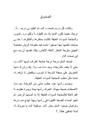 ‫ﺍﻟﺼﻨﺩﻭﻕ‬

‫ﻭﻜﺎﻨﺕ ﻜل ﻴـﻭﻡ ﺘﺼﻌـﺩ ﺍﻟﺴـﻠﻡ ﺍﻟﻁﻴﻨـﻲ ﺩﺭﺠــﺔ..‬
‫ﺩﺭﺠﺔ، ﺤﻴﻨﻤﺎ ﺘﻜﻭﻥ ﺍﻟﺩﻨﻴﺎ ﻭﻗـﺕ ﺍﻟﻘﻴﻠﻭﻟـﺔ ﻭﻜﻠﻬـﻡ ﻨـﺎﺌﻤﻭﻥ،‬
‫ﻭﺍﻟﺩﺠﺎﺠﺔ ﺍﻟﺴﻭﺩﺍﺀ ﺍﻟﻌﺘﻴﻘﺔ ﻨﻜﺸﺕ ﺒﻤﻨﻘﺎﺭﻫﺎ ﻭﺃﻅﺎﻓﺭﻫـﺎ ﺤﺘـﻰ‬
‫ﺼﻨﻌﺕ ﻟﻨﻔﺴﻬﺎ ﻤﻬﺩﺍ ﺼﻐﻴﺭﺍ ﻨﺎﻤﺕ ﻓﻴﻪ ﻤﻨﻔﻭﺸﺔ ﺍﻟﺭﻴﺵ ﻤﻐﻤﻀﺔ‬
‫ﺍﻟﻌﻴﻨﻴﻥ ﻤﻔﺭﺠﺔ ﺍﻟﻤﻨﻘﺎﺭ ﻻﻫﺜﺔ ﺍﻷﻨﻔﺎﺱ، ﻴﻜﺎﺩ ﺘﻨﻔﺴﻬﺎ ﺃﻥ ﻴﺴـﻤﻊ‬
                                          ‫ﻓﻲ ﺼﻤﺕ ﺍﻟﺩﺍﺭ.‬
‫ﺘﺼﻌﺩ ﺍﻟﺴﻠﻡ ﺩﺭﺠﺔ ﺩﺭﺠﺔ ﺠﺎﻤﻌﺔ ﺃﻁﺭﺍﻑ ﺜﻭﺒﻬﺎ ﺍﻷﺴـﻭﺩ‬
‫ﺤﺘﻰ ﻻ ﻴﺤﻑ ﺒﺎﻟﺩﺭﺠﺎﺕ ﻭﻴﺤـﺩﺙ ﺼـﻭﺘﺎ. ﻴﻨﻔـﺭﺵ ﻗـﺩﻤﻬﺎ‬
‫ﺍﻟﻤﻌﺭﻭﻕ ﻋﻠﻰ ﺒﺴﻁﺔ ﺍﻟﺩﺭﺠﺔ ﺇﺫ ﺘﺩﻭﺱ، ﻭﻴﺘﻘﺒﺽ ﺇﺫ ﺘﺭﻓﻌـﻪ،‬
                  ‫ﺘﻤﺎﻤﺎ ﻤﺜل ﻤﺨﻠﺏ ﺍﻟﺩﺠﺎﺠﺔ ﺍﻟﺴﻭﺩﺍﺀ ﺍﻟﻌﺘﻴﻘﺔ.‬
‫ﻭﻴﺼﺩﻡ ﺭﺃﺴﻬﺎ ﻋﻭﺩ ﺤﻁﺏ ﻤﺩﻟﻰ ﻤﻥ ﺍﻟﻌﺭﻴﺸﺔ. ﻴﺤـﺩﺙ‬
‫ﺍﻻﺼﻁﺩﺍﻡ ﻀﺠﺔ ﻤﻬﻭﻟﺔ. ﺘﺘﺤﺭﻙ ﺭﺃﺴﻬﺎ ﻴﻤﻨﺔ ﻭﻴﺴﺭﺓ ﻤﻔﺘﻭﺤـﺔ‬
‫ﺍﻟﻔﻡ ﻻﻫﺜﺔ ﻜﺎﻟﺩﺠﺎﺠﺔ ﺍﻟﺴﻭﺩﺍﺀ ﺍﻟﻌﺘﻴﻘﺔ ﺇﺫﺍ ﻤﺎ ﺃﺼﺎﺒﻬﺎ ﺍﻟﺭﻋﺏ. ﺜﻡ‬
‫ﺘﺨﺒﻭ ﺃﺼﺩﺍﺀ ﺍﻟﻀﺠﺔ ﺍﻟﻜﺒﻴﺭﺓ ﻓﻲ ﺭﺃﺴﻬﺎ ﻭﻴﻬﺩﺃ ﺘﻬﺩﺝ ﺼـﺩﺭﻫﺎ‬
‫ﻭﺘﻭﺍﺼل ﺼﻌﻭﺩ ﺍﻟﺴﻠﻡ ﺒﺤﺫﺭ ﺃﺸﺩ. ﻤﺴﻜﻴﻨﺔ ﺃﻨﺕ ﻴﺎ ﻤﺒﺭﻭﻜـﺔ،‬
                                      ‫ﻟﻤﺎﺫﺍ ﺘﺨﺎﻓﻴﻥ ﻫﻜﺫﺍ..؟‬
 