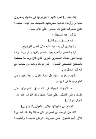 ‫ﺇﻨﻙ ﻓﻘﻁ...! ﻨﻌﻡ، ﻟﻜﻨﻬﻡ ﻻ ﻴﺘﺭﻜﻭﻨﻬﺎ ﻓﻲ ﺤﺎﻟﻬﺎ، ﻴﺴﺨﺭﻭﻥ‬
‫ﻤﻨﻬﺎ ﻟﻭ ﺭﺃﻭﻫﺎ، ﺘﻠﺫﻋﻬﺎ ﺴﺨﺭﻴﺎﺘﻬﻡ ﻜﺎﻟﺴﻴﺎﻁ، ﻤﻊ ﺃﻨﻬـﺎ ﺤﻴﻨﻤـﺎ‬
           ‫ﺘﻔﺘﺢ ﺼﻨﺩﻭﻗﻬﺎ ﺘﻔﺘﺢ ﺒﺎﺒﺎ ﺼﻐﻴﺭﺍ ﻋﻠﻰ ﻋﺎﻟﻡ ﺠﻤﻴل.‬
                              ‫ﻴﻘﻭﻟﻭﻥ ﻋﻨﻪ ﺒﺎﺴﺘﻬﺘﺎﺭ:‬
                           ‫- ﺇﻨﻪ ﺼﻨﺩﻭﻕ ﻤﺒﺭﻭﻜﺔ..!‬
      ‫ﻭﻻ ﻴﺒﺎﻟﻭﻥ ﺃﻥ ﻴﺼﻨﻌﻭﺍ ﻋﻠﻴﻪ ﺤﺘﻰ ﻗﻔﺹ ﺍﻟﻔﺭﺍﺭﻴﺞ.‬
‫ﺘﺭﻓﻊ ﺍﻟﻘﻔﺹ ﻭﺘﻨﺤﻴﻪ ﺒﻌﻴﺩ. ﺘﻤﺴﺢ ﺒﻜﻔﻴﻬﺎ ﺒـل ﻭﺒﻁـﺭﻑ‬
‫ﺜﻭﺒﻬﺎ ﻅﻬﺭ ﻏﻁﺎﺀ ﺍﻟﺼﻨﺩﻭﻕ ﺍﻟﻌﺯﻴﺯ ﺍﻟﺫﻱ ﻜﺎﻥ ﻴﻭﻤﺎ ﻤﺎ ﻤﺼﻔﺤﺎ‬
‫ﺒﺎﻟﺼﻔﻴﺢ ﺍﻟﺒﻨﻔﺴﺠﻲ ﺍﻟﺠﻤﻴل... ﻜﺎﻥ ﻴﻭﻤﺎ، ﻭﻤﺎﺕ ﻤﻥ ﺤﻴﺎﺘﻬﺎ ﻤﻊ‬
                                      ‫ﺃﻨﻪ ﻜﺎﻥ ﺃﺠﻤل ﻴﻭﻡ.‬
‫ﻟﻜﻨﻬﻡ ﻴﺴﺨﺭﻭﻥ ﻤﻨﻬﺎ، ﺒل ﺃﺤﻴﺎﻨﺎ ﺘﻘﻭل ﺯﻭﺠﺔ ﺃﺨﻴﻬﺎ ﻭﻫﻲ‬
                                  ‫ﺘﻁﻭﺡ ﺒﻴﺩﻫﺎ ﻓﻲ ﺍﻟﻬﻭﺍﺀ:‬

‫ﺃﺸﻴﺎﺅﻙ ﺍﻟﺠﻤﻴﻠﺔ ﻓﻲ ﺍﻟﺼﻨﺩﻭﻕ، ﺘﺤﺭﻤﻴﻨﻬﺎ ﻋﻠﻰ‬      ‫-‬
‫ﻨﻔﺴﻙ ﻭﻋﻠﻰ ﺍﻟﻌﻴﺎل.. ﺨﻠﻲ ﺒﻴﻨﻨﺎ ﻭﺒﻴﻨﻬﺎ ﻭﻟﻙ ﺍﻟﺜﻭﺍﺏ ﻋﻨﺩ ﺍﷲ..‬
                                         ‫ﺍﻟﻌﻴﺎل ﻋﺭﺍﻴﺎ..!‬
     ‫ﺘﺼﻨﻊ ﻤﻥ ﺤﺎﺠﻴﺎﺘﻬﺎ ﺠﻼﺒﻴﺏ ﻟﻠﻌﻴﺎل..؟! ﻴﺎ ﺭﺒﻲ!‬
‫ﺘﻜﺎﺩ ﻤﻥ ﺍﻟﺭﻋﺏ ﺃﻥ ﺘﺼﺭﺥ. ﻟﻜﻥ ﻤﺎ ﻟﻨﺎ ﻭﺘﻠـﻙ ﺍﻟﺴـﻴﺭﺓ‬
‫ﺍﻵﻥ. ﺃﻨﻬﻡ ﻨﺎﺌﻤﻭﻥ. ﺤﺘﻰ ﻋﻔﺎﺭﻴﺕ ﺍﻷﺭﺽ ﻫﺎﺠﻌـﺔ ﻭﺃﻤﺎﻤﻬـﺎ‬
 