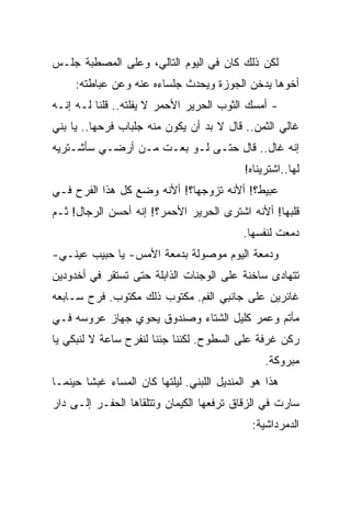 ‫ﻟﻜﻥ ﺫﻟﻙ ﻜﺎﻥ ﻓﻲ ﺍﻟﻴﻭﻡ ﺍﻟﺘﺎﻟﻲ، ﻭﻋﻠﻰ ﺍﻟﻤﺼﻁﺒﺔ ﺠﻠـﺱ‬
     ‫ﺃﺨﻭﻫﺎ ﻴﺩﺨﻥ ﺍﻟﺠﻭﺯﺓ ﻭﻴﺤﺩﺙ ﺠﻠﺴﺎﺀﻩ ﻋﻨﻪ ﻭﻋﻥ ﻋﺒﺎﻁﺘﻪ:‬
‫- ﺃﻤﺴﻙ ﺍﻟﺜﻭﺏ ﺍﻟﺤﺭﻴﺭ ﺍﻷﺤﻤﺭ ﻻ ﻴﻔﻠﺘﻪ.. ﻗﻠﻨﺎ ﻟـﻪ ﺇﻨـﻪ‬
‫ﻏﺎﻟﻲ ﺍﻟﺜﻤﻥ.. ﻗﺎل ﻻ ﺒﺩ ﺃﻥ ﻴﻜﻭﻥ ﻤﻨﻪ ﺠﻠﺒﺎﺏ ﻓﺭﺤﻬﺎ.. ﻴﺎ ﺒﻨﻲ‬
‫ﺇﻨﻪ ﻏﺎل.. ﻗﺎل ﺤﺘـﻰ ﻟـﻭ ﺒﻌـﺕ ﻤـﻥ ﺃﺭﻀـﻲ ﺴﺄﺸـﺘﺭﻴﻪ‬
                                            ‫ﻟﻬﺎ..ﺍﺸﺘﺭﻴﻨﺎﻩ!‬
‫ﻋﺒﻴﻁ؟! ﺃﻷﻨﻪ ﺘﺯﻭﺠﻬﺎ؟! ﺃﻷﻨﻪ ﻭﻀﻊ ﻜل ﻫﺫﺍ ﺍﻟﻔﺭﺡ ﻓـﻲ‬
‫ﻗﻠﺒﻬﺎ! ﺃﻷﻨﻪ ﺍﺸﺘﺭﻯ ﺍﻟﺤﺭﻴﺭ ﺍﻷﺤﻤﺭ؟! ﺇﻨﻪ ﺃﺤﺴﻥ ﺍﻟﺭﺠﺎل! ﺜـﻡ‬
                                           ‫ﺩﻤﻌﺕ ﻟﻨﻔﺴﻬﺎ.‬
‫ﻭﺩﻤﻌﺔ ﺍﻟﻴﻭﻡ ﻤﻭﺼﻭﻟﺔ ﺒﺩﻤﻌﺔ ﺍﻷﻤﺱ- ﻴﺎ ﺤﺒﻴﺏ ﻋﻴﻨـﻲ-‬
‫ﺘﺘﻬﺎﺩﻯ ﺴﺎﺨﻨﺔ ﻋﻠﻰ ﺍﻟﻭﺠﻨﺎﺕ ﺍﻟﺫﺍﺒﻠﺔ ﺤﺘﻰ ﺘﺴﺘﻘﺭ ﻓﻲ ﺃﺨﺩﻭﺩﻴﻥ‬
‫ﻏﺎﺌﺭﻴﻥ ﻋﻠﻰ ﺠﺎﻨﺒﻲ ﺍﻟﻔﻡ. ﻤﻜﺘﻭﺏ ﺫﻟﻙ ﻤﻜﺘﻭﺏ. ﻓﺭﺡ ﺴـﺎﺒﻌﻪ‬
‫ﻤﺄﺘﻡ ﻭﻋﻤﺭ ﻜﻠﻴل ﺍﻟﺸﺘﺎﺀ ﻭﺼﻨﺩﻭﻕ ﻴﺤﻭﻱ ﺠﻬﺎﺯ ﻋﺭﻭﺴﻪ ﻓـﻲ‬
‫ﺭﻜﻥ ﻏﺭﻓﺔ ﻋﻠﻰ ﺍﻟﺴﻁﻭﺡ. ﻟﻜﻨﻨﺎ ﺠﺌﻨﺎ ﻟﻨﻔﺭﺡ ﺴﺎﻋﺔ ﻻ ﻟﻨﺒﻜﻲ ﻴﺎ‬
                                                 ‫ﻤﺒﺭﻭﻜﺔ.‬
‫ﻫﺫﺍ ﻫﻭ ﺍﻟﻤﻨﺩﻴل ﺍﻟﻠﺒﻨﻲ. ﻟﻴﻠﺘﻬﺎ ﻜﺎﻥ ﺍﻟﻤﺴﺎﺀ ﻏﺒﺸﺎ ﺤﻴﻨﻤـﺎ‬
‫ﺴﺎﺭﺕ ﻓﻲ ﺍﻟﺯﻗﺎﻕ ﺘﺭﻓﻌﻬﺎ ﺍﻟﻜﻴﻤﺎﻥ ﻭﺘﺘﻠﻘﺎﻫﺎ ﺍﻟﺤﻔـﺭ ﺇﻟـﻰ ﺩﺍﺭ‬
                                              ‫ﺍﻟﺩﻤﺭﺩﺍﺸﻴﺔ:‬
 