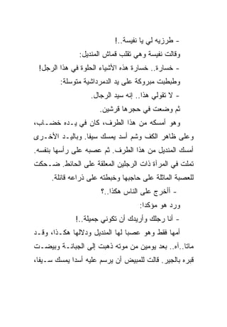 ‫- ﻁﺭﺯﻴﻪ ﻟﻲ ﻴﺎ ﻨﻔﻴﺴﺔ..!‬
               ‫ﻭﻗﺎﻟﺕ ﻨﻔﻴﺴﺔ ﻭﻫﻲ ﺘﻘﻠﺏ ﻗﻤﺎﺵ ﺍﻟﻤﻨﺩﻴل:‬
 ‫- ﺨﺴﺎﺭﺓ.. ﺨﺴﺎﺭﺓ ﻫﺫﻩ ﺍﻷﺸﻴﺎﺀ ﺍﻟﺤﻠﻭﺓ ﻓﻲ ﻫﺫﺍ ﺍﻟﺭﺠل!‬
        ‫ﻭﻁﺒﻁﺒﺕ ﻤﺒﺭﻭﻜﺔ ﻋﻠﻰ ﻴﺩ ﺍﻟﺩﻤﺭﺩﺍﺸﻴﺔ ﻤﺘﻭﺴﻠﺔ:‬
                   ‫- ﻻ ﺘﻘﻭﻟﻲ ﻫﺫﺍ.. ﺇﻨﻪ ﺴﻴﺩ ﺍﻟﺭﺠﺎل.‬
                      ‫ﺜﻡ ﻭﻀﻌﺕ ﻓﻲ ﺤﺠﺭﻫﺎ ﻗﺭﺸﻴﻥ.‬
‫ﻭﻫﻭ ﺃﻤﺴﻜﻪ ﻤﻥ ﻫﺫﺍ ﺍﻟﻁﺭﻑ، ﻜﺎﻥ ﻓﻲ ﻴـﺩﻩ ﺨﻀـﺎﺏ،‬
‫ﻭﻋﻠﻰ ﻅﺎﻫﺭ ﺍﻟﻜﻑ ﻭﺸﻡ ﺃﺴﺩ ﻴﻤﺴﻙ ﺴﻴﻔﺎ. ﻭﺒﺎﻟﻴـﺩ ﺍﻷﺨـﺭﻯ‬
‫ﺃﻤﺴﻙ ﺍﻟﻤﻨﺩﻴل ﻤﻥ ﻫﺫﺍ ﺍﻟﻁﺭﻑ. ﺜﻡ ﻋﺼﺒﻪ ﻋﻠﻰ ﺭﺃﺴﻬﺎ ﺒﻨﻔﺴﻪ.‬
‫ﺘﻤﻠﺕ ﻓﻲ ﺍﻟﻤﺭﺁﺓ ﺫﺍﺕ ﺍﻟﺭﺠﻠﻴﻥ ﺍﻟﻤﻌﻠﻘﺔ ﻋﻠﻰ ﺍﻟﺤﺎﺌﻁ. ﻀـﺤﻜﺕ‬
      ‫ﻟﻠﻌﺼﺒﺔ ﺍﻟﻤﺎﺜﻠﺔ ﻋﻠﻰ ﺤﺎﺠﺒﻬﺎ ﻭﺨﺒﻁﺘﻪ ﻋﻠﻰ ﺫﺭﺍﻋﻪ ﻗﺎﺌﻠﺔ.‬
                       ‫- ﺃﺃﺨﺭﺝ ﻋﻠﻰ ﺍﻟﻨﺎﺱ ﻫﻜﺫﺍ..؟‬
                                    ‫ﻭﺭﺩ ﻫﻭ ﻤﺅﻜﺩﺍ:‬
              ‫- ﺃﻨﺎ ﺭﺠﻠﻙ ﻭﺃﺭﻴﺩﻙ ﺃﻥ ﺘﻜﻭﻨﻲ ﺠﻤﻴﻠﺔ..!‬
‫ﺃﻤﻬﺎ ﻓﻘﻁ ﻭﻫﻭ ﻋﺼﺒﺎ ﻟﻬﺎ ﺍﻟﻤﻨﺩﻴل ﻭﺩﻻﻟﻬﺎ ﻫﻜـﺫﺍ، ﻭﻗـﺩ‬
‫ﻤﺎﺘﺎ..ﺁﻩ.. ﺒﻌﺩ ﻴﻭﻤﻴﻥ ﻤﻥ ﻤﻭﺘﻪ ﺫﻫﺒﺕ ﺇﻟﻰ ﺍﻟﺠﺒﺎﻨـﺔ ﻭﺒﻴﻀـﺕ‬
‫ﻗﺒﺭﻩ ﺒﺎﻟﺠﻴﺭ. ﻗﺎﻟﺕ ﻟﻠﻤﺒﻴﺽ ﺃﻥ ﻴﺭﺴﻡ ﻋﻠﻴﻪ ﺃﺴﺩﺍ ﻴﻤﺴﻙ ﺴـﻴﻔﺎ،‬
 