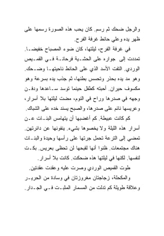 ‫ﻭﺍﻟﺭﺠل ﻀﺤﻙ ﺜﻡ ﺭﺴﻡ. ﻜﺎﻥ ﻴﺤﺏ ﻫﺫﻩ ﺍﻟﺼﻭﺭﺓ ﺭﺴﻤﻬﺎ ﻋﻠﻰ‬
                      ‫ﻅﻬﺭ ﻴﺩﻩ ﻭﻋﻠﻲ ﺤﺎﺌﻁ ﻏﺭﻓﺔ ﺍﻟﻔﺭﺡ.‬
‫ﻓﻲ ﻏﺭﻓﺔ ﺍﻟﻔﺭﺡ، ﻟﻴﻠﺘﻬﺎ، ﻜﺎﻥ ﻀﻭﺀ ﺍﻟﻤﺼﺒﺎﺡ ﺨﻔﻴﻀـﺎ.‬
‫ﺘﻤﺩﺩﺕ ﺇﻟﻰ ﺠﻭﺍﺭﻩ ﻋﻠﻰ ﺍﻟﺤﺸـﻴﺔ ﻓﺭﺤﺎﻨـﺔ ﻓـﻲ ﺍﻟﻘﻤـﻴﺹ‬
‫ﺍﻟﻭﺭﺩﻱ. ﺍﻟﺘﻔﺕ ﺍﻷﺴﺩ ﺍﻟﺫﻱ ﻋﻠﻰ ﺍﻟﺤﺎﺌﻁ ﻨﺎﺤﻴﺘﻬـﺎ ﻭﻀـﺤﻙ.‬
‫ﻭﻫﻭ ﻤﺩ ﻴﺩﻩ ﺒﺤﺫﺭ ﻭﺘﺤﺴﺱ ﺒﻁﻨﻬﺎ، ﺜﻡ ﺠﺫﺏ ﻴﺩﻩ ﺒﺴﺭﻋﺔ ﻭﻫﻭ‬
‫ﻤﻜﺴﻭﻑ ﺤﻴﺭﺍﻥ. ﺃﺤﺒﺘﻪ ﻜﻁﻔل ﺤﻴﻨﻤﺎ ﺘﻭﺴﺩ ﺴـﺎﻋﺩﻫﺎ ﻭﺩﻓـﻥ‬
‫ﻭﺠﻬﻪ ﻓﻲ ﺼﺩﺭﻫﺎ ﻭﺭﺍﺡ ﻓﻲ ﺍﻟﻨﻭﻡ، ﻤﻀﺕ ﻟﻴﻠﺘﻬﺎ ﺒﻼ ﺃﺴﺭﺍﺭ،‬
‫ﻭﻋﺭﻴﺴﻬﺎ ﻨﺎﺌﻡ ﻋﻠﻰ ﺼﺩﺭﻫﺎ، ﻭﺍﻟﺼﺒﺢ ﻴﺴﻨﺩ ﺨﺩﻩ ﻋﻠﻰ ﺍﻟﺸﺒﺎﻙ.‬
‫ﻜﻡ ﻜﺎﻨﺕ ﻋﺒﻴﻁﺔ. ﻜﻡ ﺃﻏﻀﺒﻬﺎ ﺃﻥ ﻴﺘﻬﺎﻤﺱ ﺍﻟﺒﻨـﺎﺕ ﻋـﻥ‬
‫ﺃﺴﺭﺍﺭ ﻫﺫﻩ ﺍﻟﻠﻴﻠﺔ ﻭﻻ ﻴﺨﺼﻭﻫﺎ ﺒﺸﻲﺀ. ﻴﻨﻔﻭﻨﻬﺎ ﻋﻥ ﺩﺍﺌﺭﺘﻬﻥ.‬
‫ﺘﻤﻀﻲ ﺇﻟﻰ ﺍﻟﺘﺭﻋﺔ ﺘﺤﻤل ﺠﺭﺘﻬﺎ ﻋﻠﻰ ﺭﺃﺴﻬﺎ ﻭﺤﻴﺩﺓ ﻭﺍﻟﺒﻨـﺎﺕ‬
‫ﻫﻨﺎﻙ ﻤﺠﺘﻤﻌﺎﺕ. ﻅﻨﻭﺍ ﺃﻨﻬﺎ ﻟﻘﺒﺤﻬﺎ ﻟﻥ ﺘﺤﻅﻰ ﺒﻌﺭﻴﺱ. ﺒﻜـﺕ‬
     ‫ﻟﻨﻔﺴﻬﺎ. ﻟﻜﻨﻬﺎ ﻓﻲ ﻟﻴﻠﺘﻬﺎ ﻫﺫﻩ ﻀﺤﻜﺕ. ﻜﺎﻨﺕ ﺒﻼ ﺃﺴﺭﺍﺭ.‬
 ‫ﻁﻭﺕ ﺍﻟﻘﻤﻴﺹ ﺍﻟﻭﺭﺩﻱ ﻭﺼﺭﺕ ﻋﻠﻴﻪ ﻭﻋﻘﺩﺕ ﻋﻘﺩﺘﻴﻥ.‬
‫ﻭﺍﻟﻤﻜﺤﻠﺔ، ﺯﺠﺎﺠﺘﺎﻥ ﻤﻐﺭﻭﺯﺘﺎﻥ ﻓﻲ ﻭﺴﺎﺩﺓ ﻤﻥ ﺍﻟﺤﺭﻴـﺭ‬
‫ﻭﻋﻼﻗﺔ ﻁﻭﻴﻠﺔ ﻜﻡ ﺘﺩﻟﺕ ﻤﻥ ﺍﻟﻤﺴﻤﺎﺭ ﺍﻟﻤﺜﺒـﺕ ﻓـﻲ ﺍﻟﺠـﺩﺍﺭ.‬
 