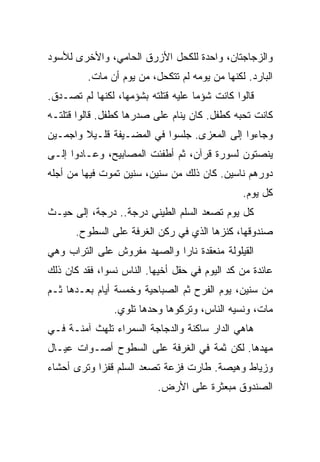 ‫ﻭﺍﻟﺯﺠﺎﺠﺘﺎﻥ، ﻭﺍﺤﺩﺓ ﻟﻠﻜﺤل ﺍﻷﺯﺭﻕ ﺍﻟﺤﺎﻤﻲ، ﻭﺍﻷﺨﺭﻯ ﻟﻸﺴﻭﺩ‬
         ‫ﺍﻟﺒﺎﺭﺩ. ﻟﻜﻨﻬﺎ ﻤﻥ ﻴﻭﻤﻪ ﻟﻡ ﺘﺘﻜﺤل، ﻤﻥ ﻴﻭﻡ ﺃﻥ ﻤﺎﺕ.‬
‫ﻗﺎﻟﻭﺍ ﻜﺎﻨﺕ ﺸﺅﻤﺎ ﻋﻠﻴﻪ ﻗﺘﻠﺘﻪ ﺒﺸﺅﻤﻬﺎ، ﻟﻜﻨﻬﺎ ﻟﻡ ﺘﺼـﺩﻕ.‬
‫ﻜﺎﻨﺕ ﺘﺤﺒﻪ ﻜﻁﻔل. ﻜﺎﻥ ﻴﻨﺎﻡ ﻋﻠﻰ ﺼﺩﺭﻫﺎ ﻜﻁﻔل. ﻗﺎﻟﻭﺍ ﻗﺘﻠﺘـﻪ‬
‫ﻭﺠﺎﺀﻭﺍ ﺇﻟﻰ ﺍﻟﻤﻌﺯﻯ. ﺠﻠﺴﻭﺍ ﻓﻲ ﺍﻟﻤﻀـﻴﻔﺔ ﻗﻠـﻴﻼ ﻭﺍﺠﻤـﻴﻥ‬
‫ﻴﻨﺼﺘﻭﻥ ﻟﺴﻭﺭﺓ ﻗﺭﺁﻥ، ﺜﻡ ﺃﻁﻔﺌﺕ ﺍﻟﻤﺼﺎﺒﻴﺢ، ﻭﻋـﺎﺩﻭﺍ ﺇﻟـﻰ‬
‫ﺩﻭﺭﻫﻡ ﻨﺎﺴﻴﻥ. ﻜﺎﻥ ﺫﻟﻙ ﻤﻥ ﺴﻨﻴﻥ، ﺴﻨﻴﻥ ﺘﻤﻭﺕ ﻓﻴﻬﺎ ﻤﻥ ﺃﺠﻠﻪ‬
                                               ‫ﻜل ﻴﻭﻡ.‬
‫ﻜل ﻴﻭﻡ ﺘﺼﻌﺩ ﺍﻟﺴﻠﻡ ﺍﻟﻁﻴﻨﻲ ﺩﺭﺠﺔ.. ﺩﺭﺠﺔ، ﺇﻟﻰ ﺤﻴـﺙ‬
      ‫ﺼﻨﺩﻭﻗﻬﺎ، ﻜﻨﺯﻫﺎ ﺍﻟﺫﻱ ﻓﻲ ﺭﻜﻥ ﺍﻟﻐﺭﻓﺔ ﻋﻠﻰ ﺍﻟﺴﻁﻭﺡ.‬
‫ﺍﻟﻘﻴﻠﻭﻟﺔ ﻤﻨﻌﻘﺩﺓ ﻨﺎﺭﺍ ﻭﺍﻟﺼﻬﺩ ﻤﻔﺭﻭﺵ ﻋﻠﻰ ﺍﻟﺘﺭﺍﺏ ﻭﻫﻲ‬
‫ﻋﺎﺌﺩﺓ ﻤﻥ ﻜﺩ ﺍﻟﻴﻭﻡ ﻓﻲ ﺤﻘل ﺃﺨﻴﻬﺎ. ﺍﻟﻨﺎﺱ ﻨﺴﻭﺍ، ﻓﻘﺩ ﻜﺎﻥ ﺫﻟﻙ‬
‫ﻤﻥ ﺴﻨﻴﻥ، ﻴﻭﻡ ﺍﻟﻔﺭﺡ ﺜﻡ ﺍﻟﺼﺒﺎﺤﻴﺔ ﻭﺨﻤﺴﺔ ﺃﻴﺎﻡ ﺒﻌـﺩﻫﺎ ﺜـﻡ‬
                ‫ﻤﺎﺕ، ﻭﻨﺴﻴﻪ ﺍﻟﻨﺎﺱ، ﻭﺘﺭﻜﻭﻫﺎ ﻭﺤﺩﻫﺎ ﺘﻠﻭﻱ.‬
‫ﻫﺎﻫﻲ ﺍﻟﺩﺍﺭ ﺴﺎﻜﻨﺔ ﻭﺍﻟﺩﺠﺎﺠﺔ ﺍﻟﺴﻤﺭﺍﺀ ﺘﻠﻬﺙ ﺁﻤﻨـﺔ ﻓـﻲ‬
‫ﻤﻬﺩﻫﺎ. ﻟﻜﻥ ﺜﻤﺔ ﻓﻲ ﺍﻟﻐﺭﻓﺔ ﻋﻠﻰ ﺍﻟﺴﻁﻭﺡ ﺃﺼـﻭﺍﺕ ﻋﻴـﺎل‬
‫ﻭﺯﻴﺎﻁ ﻭﻫﻴﺼﺔ. ﻁﺎﺭﺕ ﻓﺯﻋﺔ ﺘﺼﻌﺩ ﺍﻟﺴﻠﻡ ﻗﻔﺯﺍ ﻭﺘﺭﻯ ﺃﺤﺸﺎﺀ‬
                          ‫ﺍﻟﺼﻨﺩﻭﻕ ﻤﺒﻌﺜﺭﺓ ﻋﻠﻰ ﺍﻷﺭﺽ.‬
 