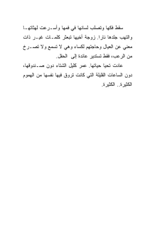 ‫ﺴﻘﻁ ﻓﻜﻬﺎ ﻭﺘﺼﻠﺏ ﻟﺴﺎﻨﻬﺎ ﻓﻲ ﻓﻤﻬﺎ ﻭﺃﺴـﺭﻋﺕ ﻟﻬﺜﺎﺘﻬـﺎ‬
‫ﻭﺍﻟﺘﻬﺏ ﺠﻠﺩﻫﺎ ﻨﺎﺭﺍ. ﺯﻭﺠﺔ ﺃﺨﻴﻬﺎ ﺘﺒﻌﺜﺭ ﻜﻠﻤـﺎﺕ ﻏﻴـﺭ ﺫﺍﺕ‬
‫ﻤﻌﻨﻲ ﻋﻥ ﺍﻟﻌﻴﺎل ﻭﺤﺎﺠﺘﻬﻡ ﻟﻜﺴﺎﺀ ﻭﻫﻲ ﻻ ﺘﺴﻤﻊ ﻭﻻ ﺘﺼـﺭﺥ‬
                ‫ﻤﻥ ﺍﻟﺭﻋﺏ، ﻓﻘﻁ ﺘﺴﺘﺩﻴﺭ ﻋﺎﺌﺩﺓ ﺇﻟﻰ ﺍﻟﺤﻘل.‬
‫ﻋﺎﺩﺕ ﺘﺤﻴﺎ ﺤﻴﺎﺘﻬﺎ. ﻋﻤﺭ ﻜﻠﻴل ﺍﻟﺸﺘﺎﺀ ﺩﻭﻥ ﺼـﻨﺩﻭﻗﻬﺎ،‬
‫ﺩﻭﻥ ﺍﻟﺴﺎﻋﺎﺕ ﺍﻟﻘﻠﻴﻠﺔ ﺍﻟﺘﻲ ﻜﺎﻨﺕ ﺘﺭﻭﻕ ﻓﻴﻬﺎ ﻨﻔﺴﻬﺎ ﻤﻥ ﺍﻟﻬﻤﻭﻡ‬
                                       ‫ﺍﻟﻜﺜﻴﺭﺓ.. ﺍﻟﻜﺜﻴﺭﺓ.‬
 