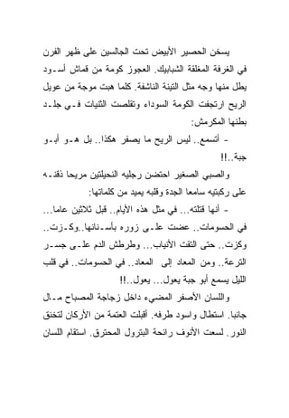 ‫ﻴﺴﺨﻥ ﺍﻟﺤﺼﻴﺭ ﺍﻷﺒﻴﺽ ﺘﺤﺕ ﺍﻟﺠﺎﻟﺴﻴﻥ ﻋﻠﻰ ﻅﻬﺭ ﺍﻟﻔﺭﻥ‬
‫ﻓﻲ ﺍﻟﻐﺭﻓﺔ ﺍﻟﻤﻐﻠﻘﺔ ﺍﻟﺸﺒﺎﺒﻴﻙ. ﺍﻟﻌﺠﻭﺯ ﻜﻭﻤﺔ ﻤﻥ ﻗﻤﺎﺵ ﺃﺴـﻭﺩ‬
‫ﻴﻁل ﻤﻨﻬﺎ ﻭﺠﻪ ﻤﺜل ﺍﻟﺘﻴﻨﺔ ﺍﻟﻨﺎﺸﻔﺔ. ﻜﻠﻤﺎ ﻫﺒﺕ ﻤﻭﺠﺔ ﻤﻥ ﻋﻭﻴل‬
‫ﺍﻟﺭﻴﺢ ﺍﺭﺘﺠﻔﺕ ﺍﻟﻜﻭﻤﺔ ﺍﻟﺴﻭﺩﺍﺀ ﻭﺘﻘﻠﺼﺕ ﺍﻟﺜﻨﻴﺎﺕ ﻓـﻲ ﺠﻠـﺩ‬
                                         ‫ﺒﻁﻨﻬﺎ ﺍﻟﻤﻜﺭﻤﺵ:‬
‫- ﺃﺘﺴﻤﻊ.. ﻟﻴﺱ ﺍﻟﺭﻴﺢ ﻤﺎ ﻴﺼﻔﺭ ﻫﻜﺫﺍ.. ﺒل ﻫـﻭ ﺃﺒـﻭ‬
                                                 ‫ﺠﺒﺔ..!!‬
‫ﻭﺍﻟﺼﺒﻲ ﺍﻟﺼﻐﻴﺭ ﺍﺤﺘﻀﻥ ﺭﺠﻠﻴﻪ ﺍﻟﻨﺤﻴﻠﺘﻴﻥ ﻤﺭﻴﺤﺎ ﺫﻗﻨـﻪ‬
            ‫ﻋﻠﻰ ﺭﻜﺒﺘﻴﻪ ﺴﺎﻤﻌﺎ ﺍﻟﺠﺩﺓ ﻭﻗﻠﺒﻪ ﻴﻤﻴﺩ ﻤﻥ ﻜﻠﻤﺎﺘﻬﺎ:‬
‫- ﺃﻨﻬﺎ ﻗﺘﻠﺘﻪ... ﻓﻲ ﻤﺜل ﻫﺫﻩ ﺍﻷﻴﺎﻡ.. ﻗﺒل ﺜﻼﺜﻴﻥ ﻋﺎﻤﺎ...‬
‫ﻓﻲ ﺍﻟﺤﺴﻭﻤﺎﺕ.. ﻋﻀﺕ ﻋﻠـﻰ ﺯﻭﺭﻩ ﺒﺄﺴـﻨﺎﻨﻬﺎ..ﻭﻜـﺯﺕ..‬
‫ﻭﻜﺯﺕ.. ﺤﺘﻰ ﺍﻟﺘﻘﺕ ﺍﻷﻨﻴﺎﺏ... ﻭﻁﺭﻁﺵ ﺍﻟﺩﻡ ﻋﻠـﻰ ﺠﺴـﺭ‬
‫ﺍﻟﺘﺭﻋﺔ.. ﻭﻤﻥ ﺍﻟﻤﻌﺎﺩ ﺇﻟﻰ ﺍﻟﻤﻌﺎﺩ.. ﻓﻲ ﺍﻟﺤﺴﻭﻤﺎﺕ.. ﻓﻲ ﻗﻠﺏ‬
                     ‫ﺍﻟﻠﻴل ﻴﺴﻤﻊ ﺃﺒﻭ ﺠﺒﺔ ﻴﻌﻭل... ﻴﻌﻭل..!!‬
‫ﻭﺍﻟﻠﺴﺎﻥ ﺍﻷﺼﻔﺭ ﺍﻟﻤﻀﻲﺀ ﺩﺍﺨل ﺯﺠﺎﺠﺔ ﺍﻟﻤﺼﺒﺎﺡ ﻤـﺎل‬
‫ﺠﺎﻨﺒﺎ. ﺍﺴﺘﻁﺎل ﻭﺍﺴﻭﺩ ﻁﺭﻓﻪ. ﺃﻗﺒﻠﺕ ﺍﻟﻌﺘﻤﺔ ﻤﻥ ﺍﻷﺭﻜﺎﻥ ﻟﺘﺨﻨﻕ‬
‫ﺍﻟﻨﻭﺭ. ﻟﺴﻌﺕ ﺍﻷﻨﻭﻑ ﺭﺍﺌﺤﺔ ﺍﻟﺒﺘﺭﻭل ﺍﻟﻤﺤﺘﺭﻕ. ﺍﺴﺘﻘﺎﻡ ﺍﻟﻠﺴﺎﻥ‬
 