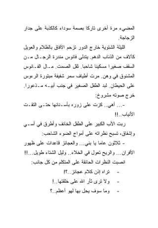 ‫ﺍﻟﻤﻀﻲﺀ ﻤﺭﺓ ﺃﺨﺭﻯ ﺘﺎﺭﻜﺎ ﺒﺼﻤﺔ ﺴﻭﺩﺍﺀ ﻜﺎﻟﻜﺫﺒﺔ ﻋﻠﻰ ﺠﺩﺍﺭ‬
                                               ‫ﺍﻟﺯﺠﺎﺠﺔ.‬
‫ﺍﻟﻠﻴﻠﺔ ﺍﻟﺸﺘﻭﻴﺔ ﺨﺎﺭﺝ ﺍﻟﺩﻭﺭ ﺘﺯﺤﻡ ﺍﻵﻓﺎﻕ ﺒﺎﻟﻅﻼﻡ ﻭﺍﻟﻌﻭﻴل‬
‫ﻜﺂﻻﻑ ﻤﻥ ﺍﻟﺫﺌﺎﺏ ﺍﻟﺩﻫﻡ. ﻴﺘﺩﻟﻰ ﻓﺎﻨﻭﺱ ﻤﻨﺩﺭﺓ ﺍﻟﺭﺠـﺎل ﻤـﻥ‬
‫ﺍﻟﺴﻘﻑ ﺼﻐﻴﺭﺍ ﻤﺴﻜﻴﻨﺎ ﺸﺎﺤﺒﺎ. ﺜﻘل ﺍﻟﺼﻤﺕ. ﻤـﺎل ﺍﻟﻔـﺎﻨﻭﺱ‬
‫ﺍﻟﻤﺸﻨﻭﻕ ﻓﻲ ﻭﻫﻥ. ﻤﺭﺕ ﺃﻁﻴﺎﻑ ﺴﻤﺭ ﺸﻔﻴﻔﺔ ﻤﺒﺘﻭﺭﺓ ﺍﻟﺭﺀﻭﺱ‬
‫ﻋﻠﻰ ﺍﻟﺤﻴﻁﺎﻥ. ﻟﺒﺩ ﺍﻟﻁﻔل ﺍﻟﺼﻐﻴﺭ ﻓﻲ ﺠﻨﺏ ﺃﺒﻴـﻪ ﻤـﺫﻋﻭﺭﺍ.‬
                                   ‫ﺨﺭﺝ ﺼﻭﺘﻪ ﻤﺸﺭﻭﺥ:‬
‫-... ﺃﻫﻲ.. ﻜﺯﺕ ﻋﻠﻰ ﺯﻭﺭﻩ ﺒﺄﺴـﻨﺎﻨﻬﺎ ﺤﺘـﻰ ﺍﻟﺘﻘـﺕ‬
                                             ‫ﺍﻷﻨﻴﺎﺏ..!!‬
‫ﺭﺒﺕ ﺍﻷﺏ ﺍﻟﻜﺒﻴﺭ ﻋﻠﻰ ﺍﻟﻁﻔل ﺍﻟﺨﺎﺌﻑ ﻭﺃﻁﺭﻕ ﻓﻲ ﺃﺴـﻲ‬
         ‫ﻭﺇﺸﻔﺎﻕ، ﺘﺴﺒﺢ ﻨﻅﺭﺍﺘﻪ ﻋﻠﻰ ﺃﻤﻭﺍﺝ ﺍﻟﻀﻭﺀ ﺍﻟﺸﺎﺤﺏ:‬
‫- ﺜﻼﺜﻭﻥ ﻋﺎﻤﺎ ﻴﺎ ﺒﻨﻲ... ﻭﺍﻟﻌﺠﺎﺌﺯ ﻗﺎﻋﺩﺍﺕ ﻋﻠﻰ ﻅﻬﻭﺭ‬
‫ﺍﻷﻓﺭﺍﻥ... ﻭﺍﻟﺭﻴﺢ ﺘﻌﻭل ﻓﻲ ﺍﻟﺨﻼﺀ.. ﻭﻟﻴل ﺍﻟﺸﺘﺎﺀ ﻁﻭﻴل...!!‬
   ‫ﺍﻨﺼﺒﺕ ﺍﻟﻨﻅﺭﺍﺕ ﺍﻟﺤﺎﻨﻘﺔ ﻋﻠﻰ ﺍﻟﻤﺘﻜﻠﻡ ﻤﻥ ﻜل ﺠﺎﻨﺏ:‬
                    ‫ﺘﺭﺍﻩ ﺇﺫﻥ ﻜﻼﻡ ﻋﺠﺎﺌﺯ..؟!‬    ‫-‬
              ‫ﻭﻻ ﺘﺭﻯ ﺜﺄﺭ ﺍﷲ ﻋﻠﻰ ﺨﻠﻘﺘﻬﺎ..!‬     ‫-‬
             ‫ﻭﻤﺎ ﺴﻭﻑ ﻴﺤل ﺒﻬﺎ ﻟﻬﻭ ﺃﻋﻅﻡ..؟‬      ‫-‬
 