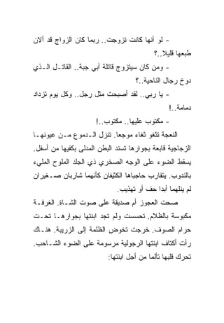 ‫- ﻟﻭ ﺃﻨﻬﺎ ﻜﺎﻨﺕ ﺘﺯﻭﺠﺕ.. ﺭﺒﻤﺎ ﻜﺎﻥ ﺍﻟﺯﻭﺍﺝ ﻗﺩ ﺃﻻﻥ‬
                                           ‫ﻁﺒﻌﻬﺎ ﻗﻠﻴﻼ..؟‬
‫- ﻭﻤﻥ ﻜﺎﻥ ﺴﻴﺘﺯﻭﺝ ﻗﺎﺘﻠﺔ ﺃﺒﻲ ﺠﺒﺔ.. ﺍﻟﻘﺎﺘـل ﺍﻟـﺫﻱ‬
                                    ‫ﺩﻭﺥ ﺭﺠﺎل ﺍﻟﻨﺎﺤﻴﺔ..؟‬
‫- ﻴﺎ ﺭﺒﻲ.. ﻟﻘﺩ ﺃﺼﺒﺤﺕ ﻤﺜل ﺭﺠل.. ﻭﻜل ﻴﻭﻡ ﺘﺯﺩﺍﺩ‬
                                                ‫ﺩﻤﺎﻤﺔ..!‬
                      ‫- ﻤﻜﺘﻭﺏ ﻋﻠﻴﻬﺎ.. ﻤﻜﺘﻭﺏ..!‬
‫ﺍﻟﻨﻌﺠﺔ ﺘﺜﻐﻭ ﺜﻐﺎﺀ ﻤﻭﺠﻌﺎ. ﺘﻨﺯل ﺍﻟـﺩﻤﻭﻉ ﻤـﻥ ﻋﻴﻭﻨﻬـﺎ‬
‫ﺍﻟﺯﺠﺎﺠﻴﺔ ﻗﺎﺒﻌﺔ ﺒﺠﻭﺍﺭﻫﺎ ﺘﺴﻨﺩ ﺍﻟﺒﻁﻥ ﺍﻟﻤﺩﻟﻰ ﺒﻜﻔﻴﻬﺎ ﻤﻥ ﺃﺴﻔل.‬
‫ﻴﺴﻘﻁ ﺍﻟﻀﻭﺀ ﻋﻠﻰ ﺍﻟﻭﺠﻪ ﺍﻟﺼﺨﺭﻱ ﺫﻱ ﺍﻟﺠﻠﺩ ﺍﻟﻤﻠﻭﺡ ﺍﻟﻤﻠﻲﺀ‬
‫ﺒﺎﻟﻨﺩﻭﺏ. ﻴﺘﻘﺎﺭﺏ ﺤﺎﺠﺒﺎﻫﺎ ﺍﻟﻜﺜﻴﻔﺎﻥ ﻜﺄﻨﻬﻤﺎ ﺸﺎﺭﺒﺎﻥ ﺼـﻐﻴﺭﺍﻥ‬
                             ‫ﻟﻡ ﻴﻨﻠﻬﻤﺎ ﺃﺒﺩﺍ ﺤﻑ ﺃﻭ ﺘﻬﺫﻴﺏ.‬
‫ﺼﺤﺕ ﺍﻟﻌﺠﻭﺯ ﺃﻡ ﺼﺩﻴﻘﺔ ﻋﻠﻰ ﺼﻭﺕ ﺍﻟﺸـﺎﺓ. ﺍﻟﻐﺭﻓـﺔ‬
‫ﻤﻜﺒﻭﺴﺔ ﺒﺎﻟﻅﻼﻡ. ﺘﺤﺴﺴﺕ ﻭﻟﻡ ﺘﺠﺩ ﺍﺒﻨﺘﻬﺎ ﺒﺠﻭﺍﺭﻫـﺎ ﺘﺤـﺕ‬
‫ﺤﺭﺍﻡ ﺍﻟﺼﻭﻑ. ﺨﺭﺠﺕ ﺘﺨﻭﺽ ﺍﻟﻅﻠﻤﺔ ﺇﻟﻰ ﺍﻟﺯﺭﻴﺒﺔ. ﻫﻨـﺎﻙ‬
‫ﺭﺃﺕ ﺃﻜﺘﺎﻑ ﺍﺒﻨﺘﻬﺎ ﺍﻟﺭﺠﻭﻟﻴﺔ ﻤﺭﺴﻭﻤﺔ ﻋﻠﻰ ﺍﻟﻀﻭﺀ ﺍﻟﺸـﺎﺤﺏ.‬
                          ‫ﺘﺤﺭﻙ ﻗﻠﺒﻬﺎ ﺘﺄﻟﻤﺎ ﻤﻥ ﺃﺠل ﺍﺒﻨﺘﻬﺎ:‬
 