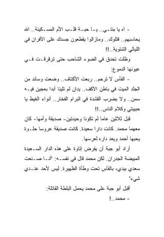 ‫- ﺁﻩ ﻴﺎ ﺒﻨﺘـﻲ.. ﻴـﺎ ﺤﺒـﺔ ﻗﻠـﺏ ﺍﻷﻡ ﺍﻟﻤﺴـﻜﻴﻨﺔ.. ﺍﷲ‬
‫ﻴﺤﺎﺴﺒﻬﻡ.. ﻗﺘﻠﻭﻙ.. ﻭﻤﺎﺯﺍﻟﻭﺍ ﻴﻘﻁﻌﻭﻥ ﺠﺴﺩﻙ ﻋﻠﻰ ﺍﻷﻓﺭﺍﻥ ﻓﻲ‬
                                       ‫ﺍﻟﻠﻴﺎﻟﻲ ﺍﻟﺸﺘﻭﻴﺔ..!!‬
‫ﻭﻅﻠﺕ ﺘﺤﺩﻕ ﻓﻲ ﺍﻟﻀﻭﺀ ﺍﻟﺸﺎﺤﺏ ﺤﺘﻰ ﺘﺭﻗﺭﻗـﺕ ﻓـﻲ‬
                                          ‫ﻋﻴﻭﻨﻬﺎ ﺍﻟﺩﻤﻭﻉ:‬
‫- ﺍﻟﻔﺄﺱ ﻻ ﺘﺭﺤﻡ.. ﺭﺒﻌﺕ ﺍﻷﻜﺘﺎﻑ.. ﻭﻀﻌﺕ ﻭﺴﺎﺌﺩ ﻤﻥ‬
‫ﺍﻟﺠﻠﺩ ﺍﻟﻤﻴﺕ ﻓﻲ ﺒﺎﻁﻥ ﺍﻷﻜﻑ.. ﻴﺩﺍﻥ ﻟﻡ ﺘﻠﻴﻨﺎ ﺃﺒﺩﺍ ﺒﻌﺠﻴﻥ ﻓﻴـﻪ‬
‫ﺴﻤﻥ.. ﻭﻻ ﺒﻀﺭﺏ ﺍﻟﻘﺸﺩﺓ ﻓﻲ ﺍﻟﺒﺭﺍﻡ ﺍﻟﻔﺨﺎﺭ.. ﺃﻨﻭﺍﺀ ﺍﻟﻐﻴﻁ ﻴﺎ‬
                                  ‫ﺤﺒﻴﺒﺘﻲ ﻭﻜﻼﻡ ﺍﻟﻨﺎﺱ..!!‬
‫ﻗﺒل ﺜﻼﺜﻴﻥ ﻋﺎﻤﺎ ﻟﻡ ﺘﻜﻭﻨﺎ ﻭﺤﻴﺩﺘﻴﻥ- ﺼﺩﻴﻘﺔ ﻭﺃﻤﻬﺎ- ﻜﺎﻥ‬
‫ﻤﻌﻬﻤﺎ ﻤﺤﻤﺩ. ﻜﺎﻨﺕ ﺩﺍﺭﺍ ﺴﻌﻴﺩﺓ. ﻜﺎﻨﺕ ﺼﺩﻴﻘﺔ ﻋﺭﻭﺴﺎ ﺤﻠـﻭﺓ‬
                           ‫ﻴﺤﺒﻬﺎ ﺃﺤﻤﺩ ﻭﻴﻌﺩ ﺩﺍﺭﻩ ﻟﻌﺭﺴﻬﺎ.‬
‫ﺃﺭﺍﺩ ﺃﺒﻭ ﺠﺒﺔ ﺃﻥ ﻴﻔﺭﺽ ﺇﺘﺎﻭﺓ ﻋﻠﻰ ﻫﺫﻩ ﺍﻟﺩﺍﺭ ﺍﻟﺴـﻌﻴﺩﺓ‬
‫ﺍﻟﻤﺒﻴﻀﺔ ﺍﻟﺠﺩﺭﺍﻥ. ﻟﻜﻥ ﻤﺤﻤﺩ ﻗﺎل ﻓﻲ ﻨﻔﺴـﻪ: "ﺃﻨـﺎ ﺼـﻨﻌﺕ‬
‫ﺴﻌﺩﻱ ﺒﻴﺩﻱ، ﺒﺎﻟﻔﺄﺱ ﺘﺤﺕ ﻭﻁﺄﺓ ﺍﻟﻅﻬﻴﺭﺓ. ﻟﻴﺱ ﻷﺤﺩ ﻋﻨـﺩﻱ‬
                                                    ‫ﺸﻲﺀ"‬
          ‫ﺃﻗﺒل ﺃﺒﻭ ﺠﺒﺔ ﻋﻠﻰ ﻤﺤﻤﺩ ﻴﺤﻤل ﺍﻟﺒﻠﻁﺔ ﺍﻟﻘﺎﺘﻠﺔ:‬
                                         ‫- ﻤﺤﻤﺩ..!‬
 