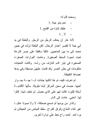 ‫ﻭﻤﺤﻤﺩ ﻗﺎﻡ ﻟﻪ:‬
                            ‫ﻨﻌﻡ ﻴﺎﺒﻭ ﺠﺒﺔ..!‬   ‫-‬
                    ‫ﻋﻠﻴﻙ ﺇﺘﺎﻭﺓ ﻤﻥ ﺍﻟﻘﻤﺢ..!‬    ‫-‬
                                     ‫ﻻ...!‬    ‫-‬
‫ﻷﻨﻪ ﻋﺎﺭ ﺃﻥ ﻴﺨﺎﻑ ﺍﻟﺭﺠل ﻤﻥ ﺍﻟﺭﺠل. ﻭﺍﻟﺒﻠﻁﺔ ﻓﻲ ﻴﺩ‬
‫ﺃﺒﻲ ﺠﺒﺔ ﻻ ﺘﻘﺼﺭ ﺃﻋﻤﺎﺭ ﺍﻟﺭﺠﺎل. ﻟﻜﻥ ﺍﻟﺒﻠﻁﺔ ﻨﺯﻟﺕ ﻓﻲ ﺠﺒﻴﻥ‬
‫ﻤﺤﻤﺩ ﺇﻟﻰ ﻤﺎ ﺒﻴﻥ ﺍﻟﺤﺎﺠﺒﻴﻥ. ﺍﻨﻜﻔﺄ ﺴﺎﻗﻁﺎ ﻋﻠﻰ ﺠﺴﺭ ﺍﻟﺘﺭﻋﺔ‬
‫ﺘﺤﺕ ﺸﺠﺭﺓ ﺍﻟﺴﻨﻁ ﺍﻟﺼﻐﻴﺭﺓ. ﻭﻋﺎﻤﺕ ﺍﻟﻨﻭﺍﺭﺍﺕ ﺍﻟﺼﻔﺭﺍﺀ‬
‫ﺍﻟﺼﻐﻴﺭﺓ ﻓﻲ ﺘﻴﺎﺭ ﺍﻟﺩﻡ ﺍﻟﻨﺎﺯﻑ ﻤﻥ ﺭﺃﺴﻪ. ﻭﻜﺎﻨﺕ ﺍﻟﻨﻌﺠﺎﺕ‬
‫ﻤﺘﻜﻭﻤﺎﺕ ﻓﻲ ﺒﻁﻥ ﺍﻟﺠﺴﺭ ﻭﻗﺩ ﻗﺎﻤﺕ ﻋﻠﻴﻬﻥ ﺼﺩﻴﻘﺔ ﻭﻓﻲ ﻴﺩﻫﺎ‬
                                        ‫ﻋﺼﺎﻫﺎ ﺍﻟﻐﻠﻴﻅﺔ.‬
‫ﻟﻡ ﺘﻌﺭﻑ ﻜﻴﻑ ﺘﻡ ﻫﺫﺍ ﻟﻜﻨﻬﺎ ﺠﻨﺩﻟﺕ ﺃﺒـﺎ ﺠﺒـﺔ ﺒﺠـﻭﺍﺭ‬
‫ﺃﺨﻴﻬﺎ. ﺤﺒﺴﺕ ﻓﻲ ﺴﺠﻥ ﺍﻟﻤﺭﻜﺯ ﺃﻴﺎﻤﺎ ﻁﻭﻴﻠﺔ. ﺴﺄﻟﻬﺎ ﺍﻷﻓﻨﺩﻴـﺔ‬
‫ﺃﺴﺌﻠﺔ ﻜﺜﻴﺭﺓ. ﻗﺎﻟﺕ ﻟﻬﻡ ﻋﻠﻰ ﺍﻟﺫﻱ ﺤﺼل. ﻟﻡ ﺘﺨﻑ ﺸﻴﺌﺎ. ﻗﺎﻟﻭﺍ‬
                            ‫ﻟﻬﺎ: ﺍﺫﻫﺒﻲ. ﻋﺎﺩﺕ ﺇﻟﻰ ﺍﻟﺩﺍﺭ.‬
‫ﻭﺍﻟﺩﺍﺭ ﻤﻥ ﻴﻭﻤﻬﺎ ﻟﻡ ﺘﺴﻤﻊ ﻀﺤﻜﺔ، ﻻ ﻭﻻ ﺼﻭﺘﺎ ﻋﺎﻟﻴـﺎ‬
‫ﻏﻴﺭ ﺜﻐﺎﺀ ﺍﻟﻨﻌﺎﺝ ﻭﻗﺭﺍﻕ ﺍﻟﻔﺭﺍﺥ. ﺴﻘﻁ ﺍﻟﺒﻴﺎﺽ ﻤﻥ ﺍﻟﺤﻴﻁﺎﻥ ﻟﻡ‬
               ‫ﻴﺭﻩ ﺃﺤﺩ. ﺃﺤﻤﺩ ﺭﺍﺡ ﺤﻁ ﻋﻠﻰ ﻨﻭﺍﺭﺓ ﺃﺨﺭﻯ.‬
 