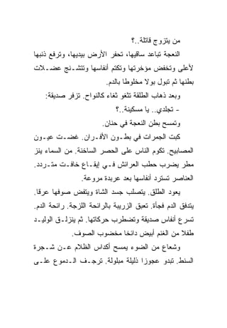 ‫ﻤﻥ ﻴﺘﺯﻭﺝ ﻗﺎﺘﻠﺔ..؟‬
‫ﺍﻟﻨﻌﺠﺔ ﺘﺒﺎﻋﺩ ﺴﺎﻗﻴﻬﺎ، ﺘﺤﻔﺭ ﺍﻷﺭﺽ ﺒﻴﺩﻴﻬﺎ، ﻭﺘﺭﻓﻊ ﺫﻨﺒﻬﺎ‬
‫ﻷﻋﻠﻰ ﻭﺘﺨﻔﺽ ﻤﺅﺨﺭﺘﻬﺎ ﻭﺘﻜﺘﻡ ﺃﻨﻔﺎﺴﻬﺎ ﻭﺘﺘﺸـﻨﺞ ﻋﻀـﻼﺕ‬
                          ‫ﺒﻁﻨﻬﺎ ﺜﻡ ﺘﺒﻭل ﺒﻭﻻ ﻤﺨﻠﻭﻁﺎ ﺒﺎﻟﺩﻡ.‬
    ‫ﻭﺒﻌﺩ ﺫﻫﺎﺏ ﺍﻟﻁﻠﻘﺔ ﺘﺜﻐﻭ ﺜﻐﺎﺀ ﻜﺎﻟﻨﻭﺍﺡ. ﺘﺯﻓﺭ ﺼﺩﻴﻘﺔ:‬
                             ‫- ﺘﺠﻠﺩﻱ.. ﻴﺎ ﻤﺴﻜﻴﻨﺔ..؟‬
                        ‫ﻭﺘﻤﺴﺢ ﺒﻁﻥ ﺍﻟﻨﻌﺠﺔ ﻓﻲ ﺤﻨﺎﻥ.‬
‫ﻜﺒﺕ ﺍﻟﺠﻤﺭﺍﺕ ﻓﻲ ﺒﻁـﻭﻥ ﺍﻷﻓـﺭﺍﻥ. ﻏﻀـﺕ ﻋﻴـﻭﻥ‬
‫ﺍﻟﻤﺼﺎﺒﻴﺢ. ﺘﻜﻭﻡ ﺍﻟﻨﺎﺱ ﻋﻠﻰ ﺍﻟﺤﺼﺭ ﺍﻟﺴﺎﺨﻨﺔ. ﻤﻥ ﺍﻟﺴﻤﺎﺀ ﻴﻨﺯ‬
‫ﻤﻁﺭ ﻴﻀﺭﺏ ﺤﻁﺏ ﺍﻟﻌﺭﺍﺌﺵ ﻓـﻲ ﺇﻴﻘـﺎﻉ ﺨﺎﻓـﺕ ﻤﺘـﺭﺩﺩ.‬
                 ‫ﺍﻟﻌﻨﺎﺼﺭ ﺘﺴﺘﺭﺩ ﺃﻨﻔﺎﺴﻬﺎ ﺒﻌﺩ ﻋﺭﺒﺩﺓ ﻤﺭﻭﻋﺔ.‬
‫ﻴﻌﻭﺩ ﺍﻟﻁﻠﻕ. ﻴﺘﺼﻠﺏ ﺠﺴﺩ ﺍﻟﺸﺎﺓ ﻭﻴﺘﻔﺽ ﺼﻭﻓﻬﺎ ﻋﺭﻗﺎ.‬
‫ﻴﺘﺩﻓﻕ ﺍﻟﺩﻡ ﻓﺠﺄﺓ. ﺘﻌﺒﻕ ﺍﻟﺯﺭﻴﺒﺔ ﺒﺎﻟﺭﺍﺌﺤﺔ ﺍﻟﻠﺯﺠﺔ. ﺭﺍﺌﺤﺔ ﺍﻟﺩﻡ.‬
‫ﺘﺴﺭﻉ ﺃﻨﻔﺎﺱ ﺼﺩﻴﻘﺔ ﻭﺘﻀﻁﺭﺏ ﺤﺭﻜﺎﺘﻬﺎ. ﺜﻡ ﻴﻨﺯﻟـﻕ ﺍﻟﻭﻟﻴـﺩ‬
             ‫ﻁﻔﻼ ﻤﻥ ﺍﻟﻐﻨﻡ ﺃﺒﻴﺽ ﺩﺍﺌﺨﺎ ﻤﺨﻀﻭﺏ ﺍﻟﺼﻭﻑ.‬
‫ﻭﺸﻌﺎﻉ ﻤﻥ ﺍﻟﻀﻭﺀ ﻴﻤﺴﺢ ﺃﻜﺩﺍﺱ ﺍﻟﻅﻼﻡ ﻋـﻥ ﺸـﺠﺭﺓ‬
‫ﺍﻟﺴﻨﻁ. ﺘﺒﺩﻭ ﻋﺠﻭﺯﺍ ﺫﻟﻴﻠﺔ ﻤﺒﻠﻭﻟﺔ. ﺘﺭﺠـﻑ ﺍﻟـﺩﻤﻭﻉ ﻋﻠـﻰ‬
 