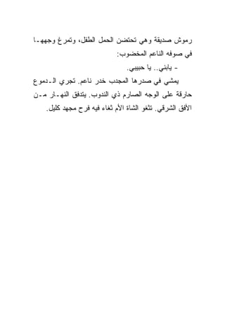 ‫ﺭﻤﻭﺵ ﺼﺩﻴﻘﺔ ﻭﻫﻲ ﺘﺤﺘﻀﻥ ﺍﻟﺤﻤل ﺍﻟﻁﻔل، ﻭﺘﻤﺭﻍ ﻭﺠﻬﻬـﺎ‬
                            ‫ﻓﻲ ﺼﻭﻓﻪ ﺍﻟﻨﺎﻋﻡ ﺍﻟﻤﺨﻀﻭﺏ:‬
                                ‫- ﻴﺎﺒﻨﻲ.. ﻴﺎ ﺤﺒﻴﺒﻲ.‬
‫ﻴﻤﺸﻲ ﻓﻲ ﺼﺩﺭﻫﺎ ﺍﻟﻤﺠﺩﺏ ﺨﺩﺭ ﻨﺎﻋﻡ. ﺘﺠﺭﻱ ﺍﻟـﺩﻤﻭﻉ‬
‫ﺤﺎﺭﻗﺔ ﻋﻠﻰ ﺍﻟﻭﺠﻪ ﺍﻟﺼﺎﺭﻡ ﺫﻱ ﺍﻟﻨﺩﻭﺏ. ﻴﺘﺩﻓﻕ ﺍﻟﻨﻬـﺎﺭ ﻤـﻥ‬
    ‫ﺍﻷﻓﻕ ﺍﻟﺸﺭﻗﻲ. ﺘﺜﻐﻭ ﺍﻟﺸﺎﺓ ﺍﻷﻡ ﺜﻐﺎﺀ ﻓﻴﻪ ﻓﺭﺡ ﻤﺠﻬﺩ ﻜﻠﻴل.‬
 