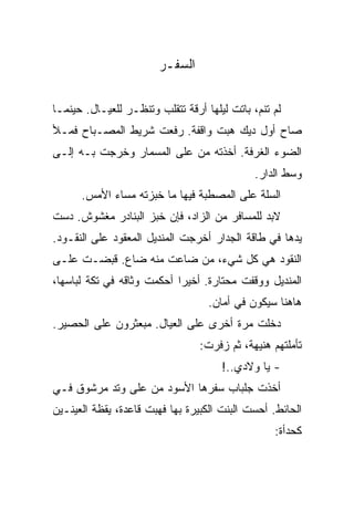 ‫ﺍﻟﺴﻔـﺭ‬

‫ﻟﻡ ﺘﻨﻡ، ﺒﺎﺘﺕ ﻟﻴﻠﻬﺎ ﺃﺭﻗﺔ ﺘﺘﻘﻠﺏ ﻭﺘﻨﻅـﺭ ﻟﻠﻌﻴـﺎل. ﺤﻴﻨﻤـﺎ‬
‫ﺼﺎﺡ ﺃﻭل ﺩﻴﻙ ﻫﺒﺕ ﻭﺍﻗﻔﺔ. ﺭﻓﻌﺕ ﺸﺭﻴﻁ ﺍﻟﻤﺼـﺒﺎﺡ ﻓﻤـﻸ‬
‫ﺍﻟﻀﻭﺀ ﺍﻟﻐﺭﻓﺔ. ﺃﺨﺫﺘﻪ ﻤﻥ ﻋﻠﻰ ﺍﻟﻤﺴﻤﺎﺭ ﻭﺨﺭﺠﺕ ﺒـﻪ ﺇﻟـﻰ‬
                                              ‫ﻭﺴﻁ ﺍﻟﺩﺍﺭ.‬
      ‫ﺍﻟﺴﻠﺔ ﻋﻠﻰ ﺍﻟﻤﺼﻁﺒﺔ ﻓﻴﻬﺎ ﻤﺎ ﺨﺒﺯﺘﻪ ﻤﺴﺎﺀ ﺍﻷﻤﺱ.‬
‫ﻻﺒﺩ ﻟﻠﻤﺴﺎﻓﺭ ﻤﻥ ﺍﻟﺯﺍﺩ، ﻓﺈﻥ ﺨﺒﺯ ﺍﻟﺒﻨﺎﺩﺭ ﻤﻐﺸﻭﺵ. ﺩﺴﺕ‬
‫ﻴﺩﻫﺎ ﻓﻲ ﻁﺎﻗﺔ ﺍﻟﺠﺩﺍﺭ ﺃﺨﺭﺠﺕ ﺍﻟﻤﻨﺩﻴل ﺍﻟﻤﻌﻘﻭﺩ ﻋﻠﻰ ﺍﻟﻨﻘـﻭﺩ.‬
‫ﺍﻟﻨﻘﻭﺩ ﻫﻲ ﻜل ﺸﻲﺀ، ﻤﻥ ﻀﺎﻋﺕ ﻤﻨﻪ ﻀﺎﻉ. ﻗﺒﻀـﺕ ﻋﻠـﻰ‬
‫ﺍﻟﻤﻨﺩﻴل ﻭﻭﻗﻔﺕ ﻤﺤﺘﺎﺭﺓ. ﺃﺨﻴﺭﺍ ﺃﺤﻜﻤﺕ ﻭﺜﺎﻗﻪ ﻓﻲ ﺘﻜﺔ ﻟﺒﺎﺴﻬﺎ،‬
                                   ‫ﻫﺎﻫﻨﺎ ﺴﻴﻜﻭﻥ ﻓﻲ ﺃﻤﺎﻥ.‬
‫ﺩﺨﻠﺕ ﻤﺭﺓ ﺃﺨﺭﻯ ﻋﻠﻰ ﺍﻟﻌﻴﺎل. ﻤﺒﻌﺜﺭﻭﻥ ﻋﻠﻰ ﺍﻟﺤﺼﻴﺭ.‬
                                 ‫ﺘﺄﻤﻠﺘﻬﻡ ﻫﻨﻴﻬﺔ، ﺜﻡ ﺯﻓﺭﺕ:‬
                                      ‫- ﻴﺎ ﻭﻻﺩﻱ..!‬
‫ﺃﺨﺫﺕ ﺠﻠﺒﺎﺏ ﺴﻔﺭﻫﺎ ﺍﻷﺴﻭﺩ ﻤﻥ ﻋﻠﻰ ﻭﺘﺩ ﻤﺭﺸﻭﻕ ﻓـﻲ‬
‫ﺍﻟﺤﺎﺌﻁ. ﺃﺤﺴﺕ ﺍﻟﺒﻨﺕ ﺍﻟﻜﺒﻴﺭﺓ ﺒﻬﺎ ﻓﻬﺒﺕ ﻗﺎﻋﺩﺓ، ﻴﻘﻅﺔ ﺍﻟﻌﻴﻨـﻴﻥ‬
                                                  ‫ﻜﺤﺩﺃﺓ:‬
 