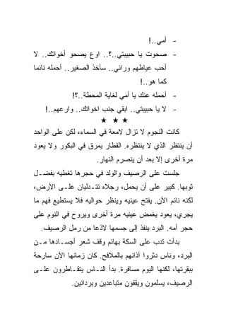 ‫- ﺃﻤﻲ..!‬
‫- ﺼﺤﻭﺕ ﻴﺎ ﺤﺒﻴﺒﺘﻲ..؟.. ﺍﻭﻉ ﻴﺼﺤﻭ ﺃﺨﻭﺍﺘﻙ.. ﻻ‬
‫ﺃﺤﺏ ﻋﻴﺎﻁﻬﻡ ﻭﺭﺍﺌﻲ.. ﺴﺂﺨﺫ ﺍﻟﺼﻐﻴﺭ.. ﺃﺤﻤﻠﻪ ﻨﺎﺌﻤﺎ‬
                                    ‫ﻜﻤﺎ ﻫﻭ..!‬
             ‫- ﺃﺤﻤﻠﻪ ﻋﻨﻙ ﻴﺎ ﺃﻤﻲ ﻟﻐﺎﻴﺔ ﺍﻟﻤﺤﻁﺔ..؟!‬
    ‫- ﻻ ﻴﺎ ﺤﺒﻴﺒﺘﻲ.. ﺍﺒﻘﻲ ﺠﻨﺏ ﺍﺨﻭﺍﺘﻙ.. ﻭﺍﺭﻋﻬﻡ..!‬

‫ﻜﺎﻨﺕ ﺍﻟﻨﺠﻭﻡ ﻻ ﺘﺯﺍل ﻻﻤﻌﺔ ﻓﻲ ﺍﻟﺴﻤﺎﺀ، ﻟﻜﻥ ﻋﻠﻰ ﺍﻟﻭﺍﺤﺩ‬
‫ﺃﻥ ﻴﻨﺘﻅﺭ ﺍﻟﺫﻱ ﻻ ﻴﻨﺘﻅﺭﻩ. ﺍﻟﻘﻁﺎﺭ ﻴﻤﺭﻕ ﻓﻲ ﺍﻟﺒﻜﻭﺭ ﻭﻻ ﻴﻌﻭﺩ‬
                     ‫ﻤﺭﺓ ﺃﺨﺭﻯ ﺇﻻ ﺒﻌﺩ ﺃﻥ ﻴﻨﺼﺭﻡ ﺍﻟﻨﻬﺎﺭ.‬
‫ﺠﻠﺴﺕ ﻋﻠﻰ ﺍﻟﺭﺼﻴﻑ ﻭﺍﻟﻭﻟﺩ ﻓﻲ ﺤﺠﺭﻫﺎ ﺘﻐﻁﻴﻪ ﺒﻔﻀـل‬
‫ﺜﻭﺒﻬﺎ. ﻜﺒﻴﺭ ﻋﻠﻰ ﺃﻥ ﻴﺤﻤل، ﺭﺠﻼﻩ ﺘﺘـﺩﻟﻴﺎﻥ ﻋﻠـﻰ ﺍﻷﺭﺽ،‬
‫ﻟﻜﻨﻪ ﻨﺎﺌﻡ ﺍﻵﻥ. ﻴﻔﺘﺢ ﻋﻴﻨﻴﻪ ﻭﻴﻨﻅﺭ ﺤﻭﺍﻟﻴﻪ ﻓﻼ ﻴﺴﺘﻁﻴﻊ ﻓﻬﻡ ﻤﺎ‬
‫ﻴﺠﺭﻱ، ﻴﻌﻭﺩ ﻴﻐﻤﺽ ﻋﻴﻨﻴﻪ ﻤﺭﺓ ﺃﺨﺭﻯ ﻭﻴﺭﻭﺡ ﻓﻲ ﺍﻟﻨﻭﻡ ﻋﻠﻰ‬
  ‫ﺤﺠﺭ ﺃﻤﻪ. ﺍﻟﺒﺭﺩ ﻴﻨﻔﺫ ﺇﻟﻰ ﺠﺴﻤﻬﺎ ﻻﺫﻋﺎ ﻤﻥ ﺭﻤل ﺍﻟﺭﺼﻴﻑ.‬
‫ﺒﺩﺃﺕ ﺘﺩﺏ ﻋﻠﻰ ﺍﻟﺴﻜﺔ ﺒﻬﺎﺌﻡ ﻭﻗﻑ ﺸﻌﺭ ﺃﺠﺴـﺎﺩﻫﺎ ﻤـﻥ‬
‫ﺍﻟﺒﺭﺩ، ﻭﻨﺎﺱ ﺩﺜﺭﻭﺍ ﺁﺫﺍﻨﻬﻡ ﺒﺎﻟﻤﻼﻓﺢ. ﻜﺎﻥ ﺯﻤﺎﻨﻬﺎ ﺍﻵﻥ ﺴﺎﺭﺤﺔ‬
‫ﺒﺒﻘﺭﺘﻬﺎ، ﻟﻜﻨﻬﺎ ﺍﻟﻴﻭﻡ ﻤﺴﺎﻓﺭﺓ. ﺒﺩﺃ ﺍﻟﻨـﺎﺱ ﻴﺘﻘـﺎﻁﺭﻭﻥ ﻋﻠـﻰ‬
             ‫ﺍﻟﺭﺼﻴﻑ، ﻴﺴﻠﻤﻭﻥ ﻭﻴﻘﻔﻭﻥ ﻤﺘﺒﺎﻋﺩﻴﻥ ﻭﺒﺭﺩﺍﻨﻴﻥ.‬
 
