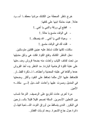 ‫ﺨﺭﺝ ﻨﺎﻅﺭ ﺍﻟﻤﺤﻁﺔ ﻤﻥ ﺍﻟﻜﺸﻙ ﻤﺭﺘﺩﻴﺎ ﻤﻌﻁﻔـﺎ ﺃﺴـﻭﺩ‬
                        ‫ﻫﺎﺌﻼ. ﻫﺒﺕ ﺤﺎﻤﻠﺔ ﺍﺒﻨﻬﺎ ﻋﻠﻰ ﻜﺘﻔﻬﺎ:‬
                 ‫- ﺍﻗﻁﻊ ﻟﻲ ﻭﺭﻗﺔ ﻭﺍﻟﻨﺒﻲ ﻴﺎ ﺃﺨﻲ..!‬
                      ‫- ﻓﻲ ﺍﻟﻭﻗﺕ ﻤﺘﺴﻊ ﻴﺎ ﺨﺎﻟﺔ..!‬
              ‫- ﻭﺤﻴﺎﺓ ﺍﻟﻨﺒﻲ ﻴﺎ ﺃﺨﻲ.. ﺍﷲ ﻴﻨﺼﻔﻙ..!‬
                      ‫- ﻗﻠﺕ ﻟﻙ ﻓﻲ ﺍﻟﻭﻗﺕ ﻤﺘﺴﻊ..!‬
 ‫ﺴﻜﺘﺕ، ﻟﻜﻨﻬﺎ ﻅﻠﺕ ﺘﺴﻠﻁ ﻋﻠﻴﻪ ﻋﻴﻨﻴﻥ ﻗﻠﻘﺘﻴﻥ ﻤﺘﻭﺴﻠﺘﻴﻥ.‬
‫ﺩﺨل ﺍﻟﻨﺎﻅﺭ ﺍﻟﻜﺸﻙ ﻭﻓﺘﺢ ﺍﻟﻜﻭﺓ. ﻓﻜﺕ ﻫﻲ ﻭﺜﺎﻕ ﻤﻨﺩﻴﻠﻬﺎ‬
‫ﻤﻥ ﺘﺤﺕ ﻟﻔﺎﺌﻑ ﺍﻟﺜﻴﺎﺏ ﻭﺃﺨﺫﺕ ﻤﻨﻪ ﺒﻀﻌﺔ ﻗﺭﻭﺵ ﻭﻀـﻌﺘﻬﺎ‬
‫ﻋﻠﻰ ﻋﺘﺒﺔ ﺍﻟﻜﻭﺓ ﺍﻟﺭﺨﺎﻤﻴﺔ ﺍﻟﺒﺎﺭﺩﺓ. ﻤﺩ ﺍﻟﻨﺎﻅﺭ ﻴﺩﻩ ﺃﺨﺫ ﺍﻟﻘﺭﻭﺵ‬
‫ﻋﺩﻫﺎ ﻭﺃﻟﻘﺎﻫﺎ ﻓﻲ ﻋﻠﺒﺘﻪ ﺍﻟﻤﻌﺩﻨﻴﺔ ﻭﺃﻋﻁﺎﻫـﺎ ﺘـﺫﻜﺭﺓ ﺍﻟﻘﻁـﺎﺭ.‬
‫ﻓﻠﺘﺤﺎﻓﻅ ﻋﻠﻴﻬﺎ ﺍﻵﻥ ﻤﺜﻠﻤﺎ ﺘﺤﺎﻓﻅ ﻋﻠﻰ ﺍﻟﻨﻘﻭﺩ ﻭﺃﻜﺜﺭ. ﻭﻀﻌﺘﻬﺎ‬
‫ﻓﻲ ﺍﻟﻤﻨﺩﻴل ﻭﺼﺭﺕ ﻋﻠﻴﻬﺎ ﻭﺃﻋﺎﺩﺕ ﺍﻟﻤﻨـﺩﻴل ﺇﻟـﻰ ﻤﻜﺎﻨـﻪ‬
                                                  ‫ﺍﻷﻤﻴﻥ.‬
‫ﻤﺭﺓ ﺃﺨﺭﻯ ﻋﺎﺩﺕ ﻟﺘﺘﺭﺒﻊ ﻋﻠﻰ ﺍﻟﺭﺼﻴﻑ. ﺍﻟﺘﺭﻋﺔ ﺘﻨﺴﺎﺏ‬
‫ﺒﻴﻥ ﺍﻟﺸﻁﻴﻥ ﺍﻷﺴﻤﺭﻴﻥ. ﺍﻟﺴﻜﺔ ﺘﺼﺤﻭ ﻗﻠﻴﻼ ﻗﻠﻴﻼ ﺒﺎﻟﺴـﺎﺭﺤﻴﻥ‬
‫ﻓﻲ ﺍﻟﺒﻜﻭﺭ. ﺍﻟﻨﺩﻯ ﻴﺘﺴﺎﻗﻁ ﻤﻥ ﺃﻭﺭﺍﻕ ﺍﻟﺘﻭﺕ ﺍﻟﺸـﺎﺤﺒﺔ ﻓﻴﺒﻠـل‬
             ‫ﺩﺍﺌﺭﺓ ﺤﻭل ﺠﺫﻉ ﺍﻟﺸﺠﺭﺓ. ﻭﺒﻌﺩ ﻟﻡ ﻴﺂﺕ ﺍﻟﻘﻁﺎﺭ.‬
 