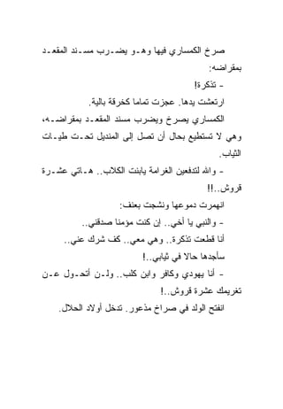 ‫ﺼﺭﺥ ﺍﻟﻜﻤﺴﺎﺭﻱ ﻓﻴﻬﺎ ﻭﻫـﻭ ﻴﻀـﺭﺏ ﻤﺴـﻨﺩ ﺍﻟﻤﻘﻌـﺩ‬
                                           ‫ﺒﻤﻘﺭﺍﻀﻪ:‬
                                       ‫- ﺘﺫﻜﺭﺓ!‬
           ‫ﺍﺭﺘﻌﺸﺕ ﻴﺩﻫﺎ. ﻋﺠﺯﺕ ﺘﻤﺎﻤﺎ ﻜﺨﺭﻗﺔ ﺒﺎﻟﻴﺔ.‬
‫ﺍﻟﻜﻤﺴﺎﺭﻱ ﻴﺼﺭﺥ ﻭﻴﻀﺭﺏ ﻤﺴﻨﺩ ﺍﻟﻤﻘﻌـﺩ ﺒﻤﻘﺭﺍﻀـﻪ،‬
‫ﻭﻫﻲ ﻻ ﺘﺴﺘﻁﻴﻊ ﺒﺤﺎل ﺃﻥ ﺘﺼل ﺇﻟﻰ ﺍﻟﻤﻨﺩﻴل ﺘﺤـﺕ ﻁﻴـﺎﺕ‬
                                              ‫ﺍﻟﺜﻴﺎﺏ.‬
‫- ﻭﺍﷲ ﻟﺘﺩﻓﻌﻴﻥ ﺍﻟﻐﺭﺍﻤﺔ ﻴﺎﺒﻨﺕ ﺍﻟﻜﻼﺏ.. ﻫـﺎﺘﻲ ﻋﺸـﺭﺓ‬
                                           ‫ﻗﺭﻭﺵ..!!‬
                    ‫ﺍﻨﻬﻤﺭﺕ ﺩﻤﻭﻋﻬﺎ ﻭﻨﺸﺠﺕ ﺒﻌﻨﻑ:‬
          ‫- ﻭﺍﻟﻨﺒﻲ ﻴﺎ ﺃﺨﻲ.. ﺇﻥ ﻜﻨﺕ ﻤﺅﻤﻨﺎ ﺼﺩﻗﻨﻲ..‬
     ‫ﺃﻨﺎ ﻗﻁﻌﺕ ﺘﺫﻜﺭﺓ.. ﻭﻫﻲ ﻤﻌﻲ.. ﻜﻑ ﺸﺭﻙ ﻋﻨﻲ..‬
                          ‫ﺴﺄﺠﺩﻫﺎ ﺤﺎﻻ ﻓﻲ ﺜﻴﺎﺒﻲ..!‬
‫- ﺃﻨﺎ ﻴﻬﻭﺩﻱ ﻭﻜﺎﻓﺭ ﻭﺍﺒﻥ ﻜﻠﺏ.. ﻭﻟـﻥ ﺃﺘﺤـﻭل ﻋـﻥ‬
                               ‫ﺘﻐﺭﻴﻤﻙ ﻋﺸﺭﺓ ﻗﺭﻭﺵ..!‬
    ‫ﺍﻨﻔﺘﺢ ﺍﻟﻭﻟﺩ ﻓﻲ ﺼﺭﺍﺥ ﻤﺫﻋﻭﺭ. ﺘﺩﺨل ﺃﻭﻻﺩ ﺍﻟﺤﻼل.‬
 