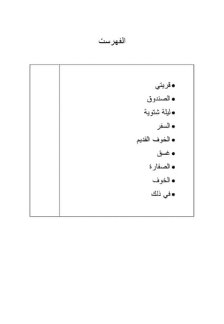 ‫ﺍﻟﻔﻬﺭﺴﺕ‬



                ‫• ﻗﺭﻴﺘﻲ‬
             ‫• ﺍﻟﺼﻨﺩﻭﻕ‬
            ‫• ﻟﻴﻠﺔ ﺸﺘﻭﻴﺔ‬
                 ‫• ﺍﻟﺴﻔﺭ‬
          ‫• ﺍﻟﺨﻭﻑ ﺍﻟﻘﺩﻴﻡ‬
                 ‫• ﻏﺴﻕ‬
              ‫• ﺍﻟﺼﻔﺎﺭﺓ‬
               ‫• ﺍﻟﺨﻭﻑ‬
               ‫• ﻓﻲ ﺫﻟﻙ‬
 