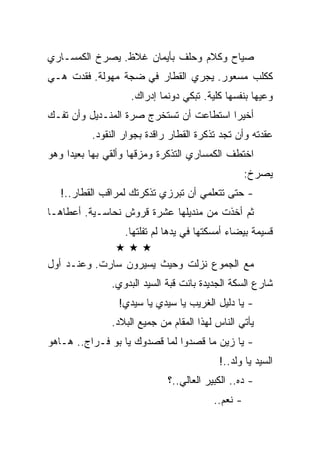 ‫ﺼﻴﺎﺡ ﻭﻜﻼﻡ ﻭﺤﻠﻑ ﺒﺄﻴﻤﺎﻥ ﻏﻼﻅ. ﻴﺼﺭﺥ ﺍﻟﻜﻤﺴـﺎﺭﻱ‬
‫ﻜﻜﻠﺏ ﻤﺴﻌﻭﺭ. ﻴﺠﺭﻱ ﺍﻟﻘﻁﺎﺭ ﻓﻲ ﻀﺠﺔ ﻤﻬﻭﻟﺔ. ﻓﻘﺩﺕ ﻫـﻲ‬
                    ‫ﻭﻋﻴﻬﺎ ﺒﻨﻔﺴﻬﺎ ﻜﻠﻴﺔ. ﺘﺒﻜﻲ ﺩﻭﻨﻤﺎ ﺇﺩﺭﺍﻙ.‬
‫ﺃﺨﻴﺭﺍ ﺍﺴﺘﻁﺎﻋﺕ ﺃﻥ ﺘﺴﺘﺨﺭﺝ ﺼﺭﺓ ﺍﻟﻤﻨـﺩﻴل ﻭﺃﻥ ﺘﻔـﻙ‬
          ‫ﻋﻘﺩﺘﻪ ﻭﺃﻥ ﺘﺠﺩ ﺘﺫﻜﺭﺓ ﺍﻟﻘﻁﺎﺭ ﺭﺍﻗﺩﺓ ﺒﺠﻭﺍﺭ ﺍﻟﻨﻘﻭﺩ.‬
‫ﺍﺨﺘﻁﻑ ﺍﻟﻜﻤﺴﺎﺭﻱ ﺍﻟﺘﺫﻜﺭﺓ ﻭﻤﺯﻗﻬﺎ ﻭﺃﻟﻘﻲ ﺒﻬﺎ ﺒﻌﻴﺩﺍ ﻭﻫﻭ‬
                                                   ‫ﻴﺼﺭﺥ:‬
   ‫- ﺤﺘﻰ ﺘﺘﻌﻠﻤﻲ ﺃﻥ ﺘﺒﺭﺯﻱ ﺘﺫﻜﺭﺘﻙ ﻟﻤﺭﺍﻗﺏ ﺍﻟﻘﻁﺎﺭ..!‬
‫ﺜﻡ ﺃﺨﺫﺕ ﻤﻥ ﻤﻨﺩﻴﻠﻬﺎ ﻋﺸﺭﺓ ﻗﺭﻭﺵ ﻨﺤﺎﺴـﻴﺔ. ﺃﻋﻁﺎﻫـﺎ‬
                  ‫ﻗﺴﻴﻤﺔ ﺒﻴﻀﺎﺀ ﺃﻤﺴﻜﺘﻬﺎ ﻓﻲ ﻴﺩﻫﺎ ﻟﻡ ﺘﻔﻠﺘﻬﺎ.‬

‫ﻤﻊ ﺍﻟﺠﻤﻭﻉ ﻨﺯﻟﺕ ﻭﺤﻴﺙ ﻴﺴﻴﺭﻭﻥ ﺴﺎﺭﺕ. ﻭﻋﻨـﺩ ﺃﻭل‬
               ‫ﺸﺎﺭﻉ ﺍﻟﺴﻜﺔ ﺍﻟﺠﺩﻴﺩﺓ ﺒﺎﻨﺕ ﻗﺒﺔ ﺍﻟﺴﻴﺩ ﺍﻟﺒﺩﻭﻱ.‬
                ‫- ﻴﺎ ﺩﻟﻴل ﺍﻟﻐﺭﻴﺏ ﻴﺎ ﺴﻴﺩﻱ ﻴﺎ ﺴﻴﺩﻱ!‬
               ‫ﻴﺄﺘﻲ ﺍﻟﻨﺎﺱ ﻟﻬﺫﺍ ﺍﻟﻤﻘﺎﻡ ﻤﻥ ﺠﻤﻴﻊ ﺍﻟﺒﻼﺩ.‬
‫- ﻴﺎ ﺯﻴﻥ ﻤﺎ ﻗﺼﺩﻭﺍ ﻟﻤﺎ ﻗﺼﺩﻭﻙ ﻴﺎ ﺒﻭ ﻓـﺭﺍﺝ.. ﻫـﺎﻫﻭ‬
                                           ‫ﺍﻟﺴﻴﺩ ﻴﺎ ﻭﻟﺩ..!‬
                             ‫- ﺩﻩ.. ﺍﻟﻜﺒﻴﺭ ﺍﻟﻌﺎﻟﻲ..؟‬
                                         ‫- ﻨﻌﻡ..‬
 
